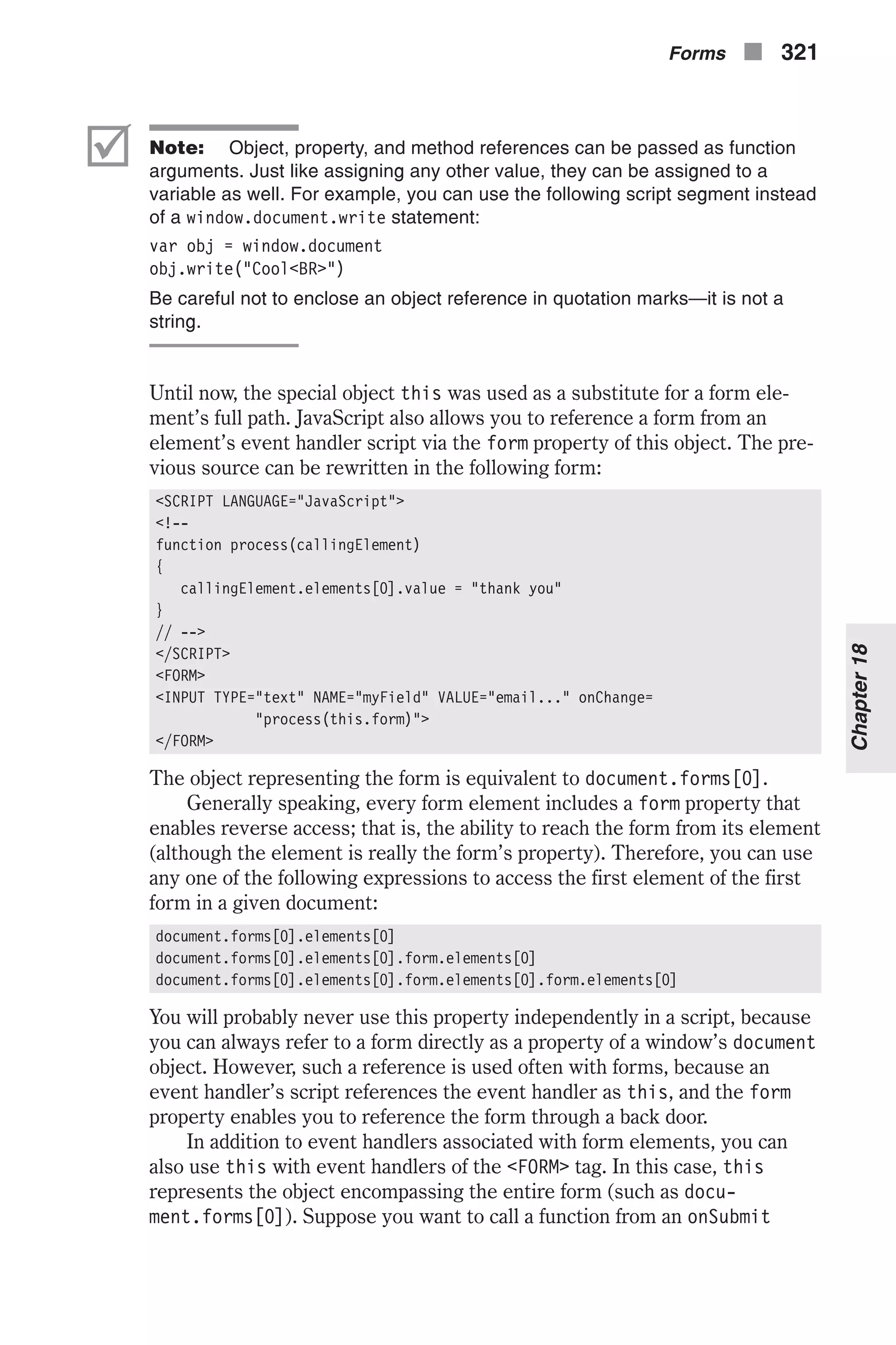 þ Note: Object, property, and method references can be passed as function arguments. Just like assigning any other value, they can be assigned to a variable as well. For example, you can use the following script segment instead of a window.document.write statement: var obj = window.document obj.write("Cool<BR>") Be careful not to enclose an object reference in quotation marks—it is not a string. Until now, the special object this was used as a substitute for a form ele- ment’s full path. JavaScript also allows you to reference a form from an element’s event handler script via the form property of this object. The pre- vious source can be rewritten in the following form: <SCRIPT LANGUAGE="JavaScript"> <!-- function process(callingElement) { callingElement.elements[0].value = "thank you" } // --> </SCRIPT> <FORM> <INPUT TYPE="text" NAME="myField" VALUE="email..." onChange= "process(this.form)"> </FORM> The object representing the form is equivalent to document.forms[0]. Generally speaking, every form element includes a form property that enables reverse access; that is, the ability to reach the form from its element (although the element is really the form’s property). Therefore, you can use any one of the following expressions to access the first element of the first form in a given document: document.forms[0].elements[0] document.forms[0].elements[0].form.elements[0] document.forms[0].elements[0].form.elements[0].form.elements[0] You will probably never use this property independently in a script, because you can always refer to a form directly as a property of a window’s document object. However, such a reference is used often with forms, because an event handler’s script references the event handler as this, and the form property enables you to reference the form through a back door. In addition to event handlers associated with form elements, you can also use this with event handlers of the <FORM> tag. In this case, this represents the object encompassing the entire form (such as docu- ment.forms[0]). Suppose you want to call a function from an onSubmit Forms n 321 Chapter18 