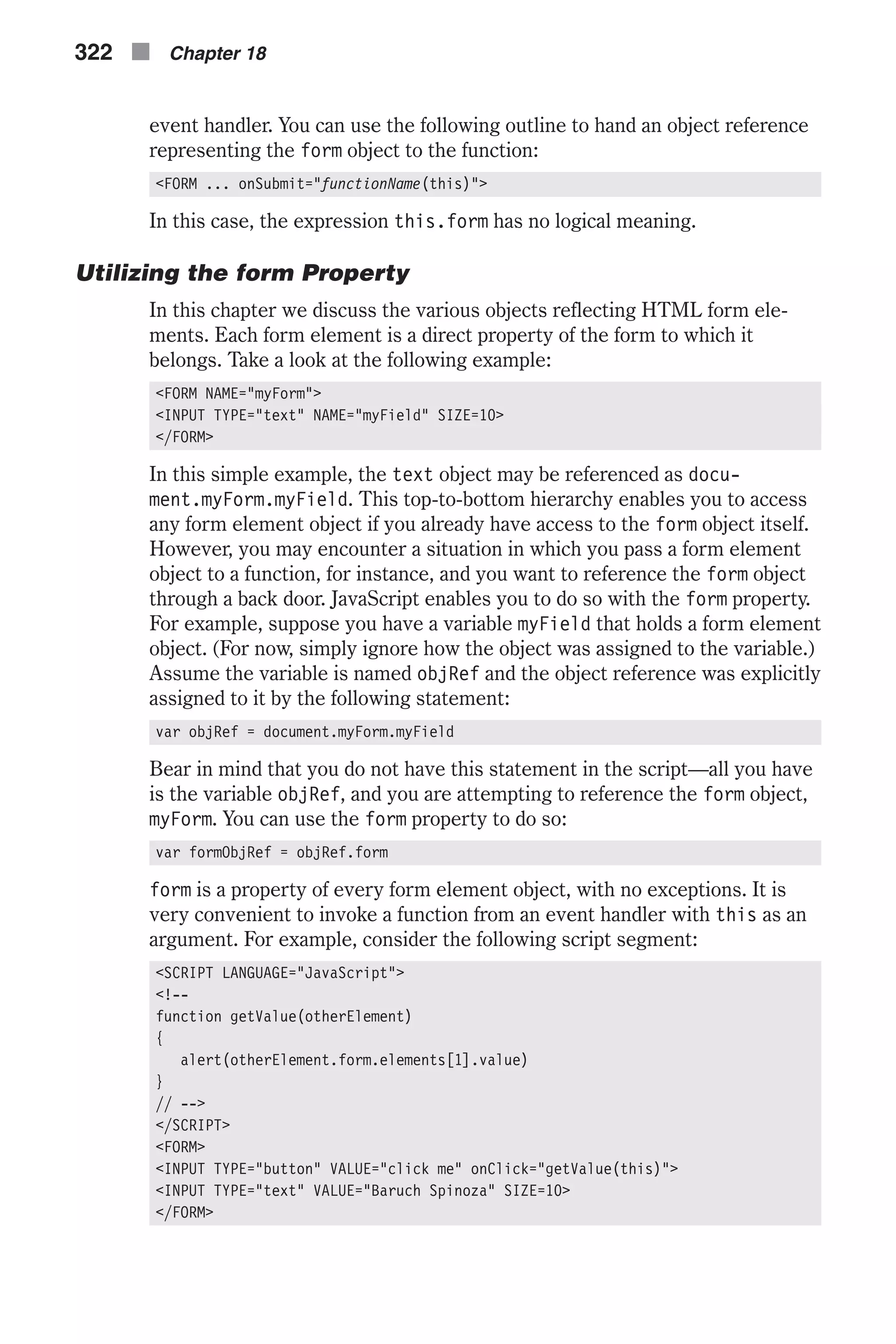 event handler. You can use the following outline to hand an object reference representing the form object to the function: <FORM ... onSubmit="functionName(this)"> In this case, the expression this.form has no logical meaning. Utilizing the form Property In this chapter we discuss the various objects reflecting HTML form ele- ments. Each form element is a direct property of the form to which it belongs. Take a look at the following example: <FORM NAME="myForm"> <INPUT TYPE="text" NAME="myField" SIZE=10> </FORM> In this simple example, the text object may be referenced as docu- ment.myForm.myField. This top-to-bottom hierarchy enables you to access any form element object if you already have access to the form object itself. However, you may encounter a situation in which you pass a form element object to a function, for instance, and you want to reference the form object through a back door. JavaScript enables you to do so with the form property. For example, suppose you have a variable myField that holds a form element object. (For now, simply ignore how the object was assigned to the variable.) Assume the variable is named objRef and the object reference was explicitly assigned to it by the following statement: var objRef = document.myForm.myField Bear in mind that you do not have this statement in the script—all you have is the variable objRef, and you are attempting to reference the form object, myForm. You can use the form property to do so: var formObjRef = objRef.form form is a property of every form element object, with no exceptions. It is very convenient to invoke a function from an event handler with this as an argument. For example, consider the following script segment: <SCRIPT LANGUAGE="JavaScript"> <!-- function getValue(otherElement) { alert(otherElement.form.elements[1].value) } // --> </SCRIPT> <FORM> <INPUT TYPE="button" VALUE="click me" onClick="getValue(this)"> <INPUT TYPE="text" VALUE="Baruch Spinoza" SIZE=10> </FORM> 322 n Chapter 18 