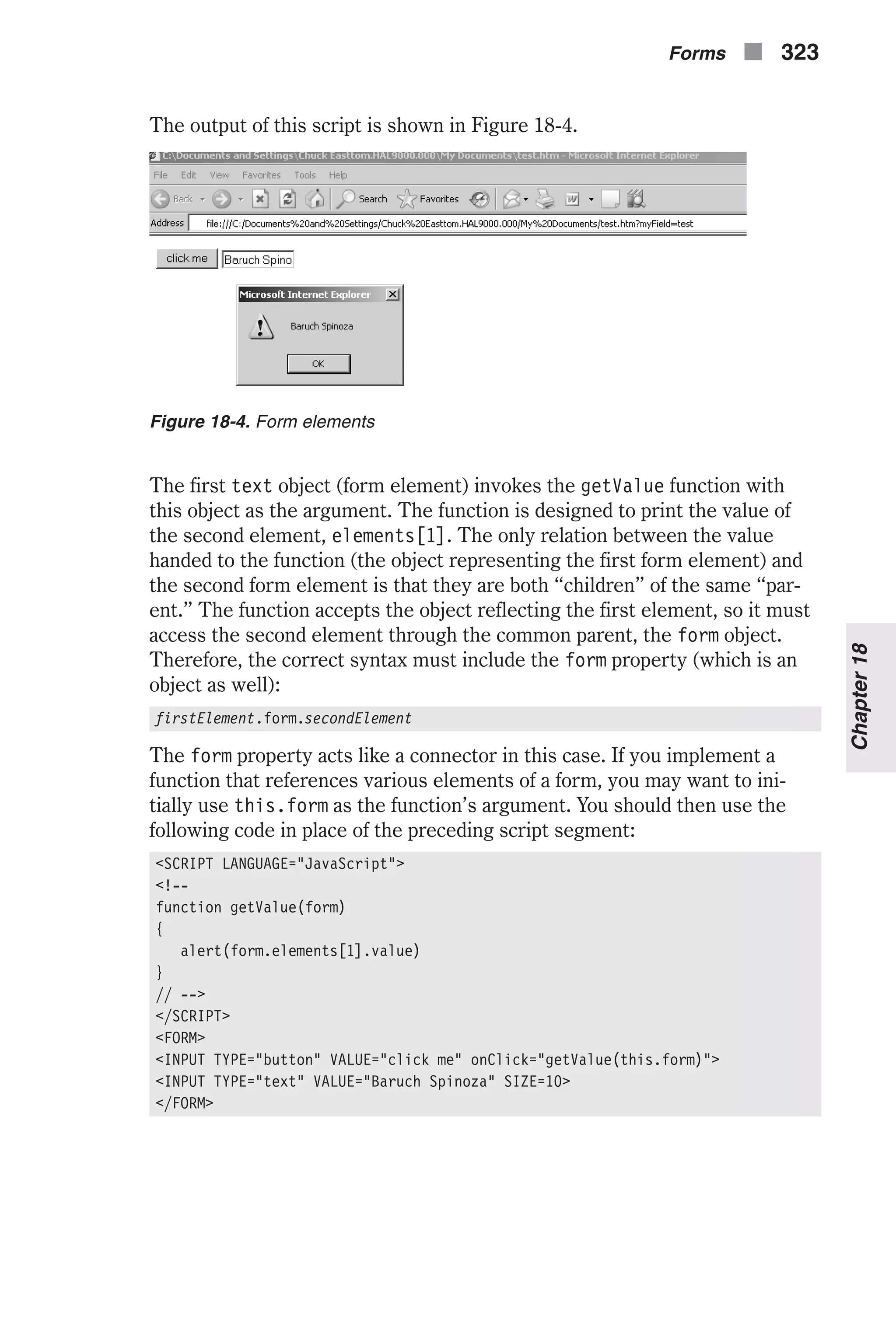 The output of this script is shown in Figure 18-4. The first text object (form element) invokes the getValue function with this object as the argument. The function is designed to print the value of the second element, elements[1]. The only relation between the value handed to the function (the object representing the first form element) and the second form element is that they are both “children” of the same “par- ent.” The function accepts the object reflecting the first element, so it must access the second element through the common parent, the form object. Therefore, the correct syntax must include the form property (which is an object as well): firstElement.form.secondElement The form property acts like a connector in this case. If you implement a function that references various elements of a form, you may want to ini- tially use this.form as the function’s argument. You should then use the following code in place of the preceding script segment: <SCRIPT LANGUAGE="JavaScript"> <!-- function getValue(form) { alert(form.elements[1].value) } // --> </SCRIPT> <FORM> <INPUT TYPE="button" VALUE="click me" onClick="getValue(this.form)"> <INPUT TYPE="text" VALUE="Baruch Spinoza" SIZE=10> </FORM> Forms n 323 Chapter18 Figure 18-4. Form elements 
