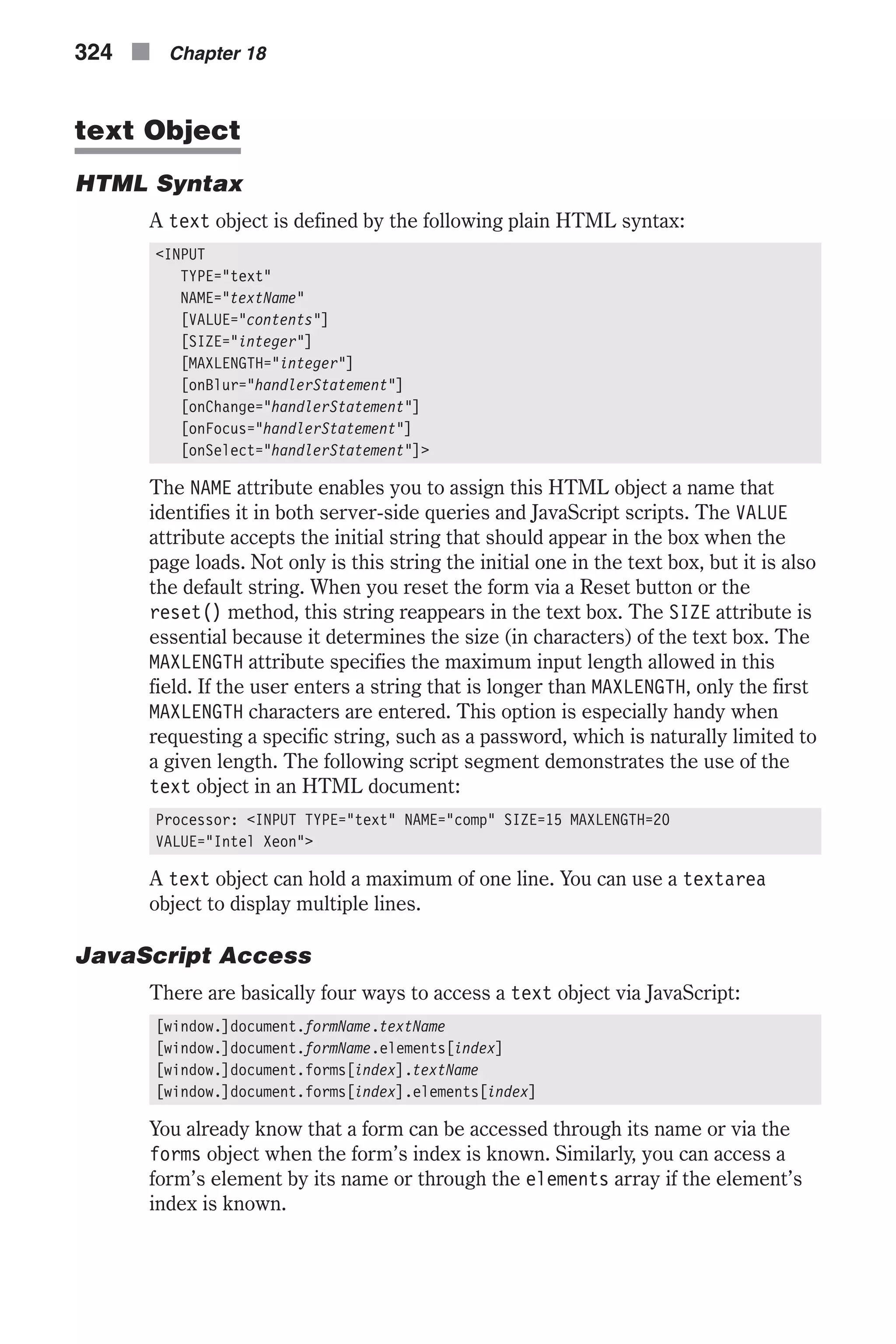 text Object HTML Syntax A text object is defined by the following plain HTML syntax: <INPUT TYPE="text" NAME="textName" [VALUE="contents"] [SIZE="integer"] [MAXLENGTH="integer"] [onBlur="handlerStatement"] [onChange="handlerStatement"] [onFocus="handlerStatement"] [onSelect="handlerStatement"]> The NAME attribute enables you to assign this HTML object a name that identifies it in both server-side queries and JavaScript scripts. The VALUE attribute accepts the initial string that should appear in the box when the page loads. Not only is this string the initial one in the text box, but it is also the default string. When you reset the form via a Reset button or the reset() method, this string reappears in the text box. The SIZE attribute is essential because it determines the size (in characters) of the text box. The MAXLENGTH attribute specifies the maximum input length allowed in this field. If the user enters a string that is longer than MAXLENGTH, only the first MAXLENGTH characters are entered. This option is especially handy when requesting a specific string, such as a password, which is naturally limited to a given length. The following script segment demonstrates the use of the text object in an HTML document: Processor: <INPUT TYPE="text" NAME="comp" SIZE=15 MAXLENGTH=20 VALUE="Intel Xeon"> A text object can hold a maximum of one line. You can use a textarea object to display multiple lines. JavaScript Access There are basically four ways to access a text object via JavaScript: [window.]document.formName.textName [window.]document.formName.elements[index] [window.]document.forms[index].textName [window.]document.forms[index].elements[index] You already know that a form can be accessed through its name or via the forms object when the form’s index is known. Similarly, you can access a form’s element by its name or through the elements array if the element’s index is known. 324 n Chapter 18 