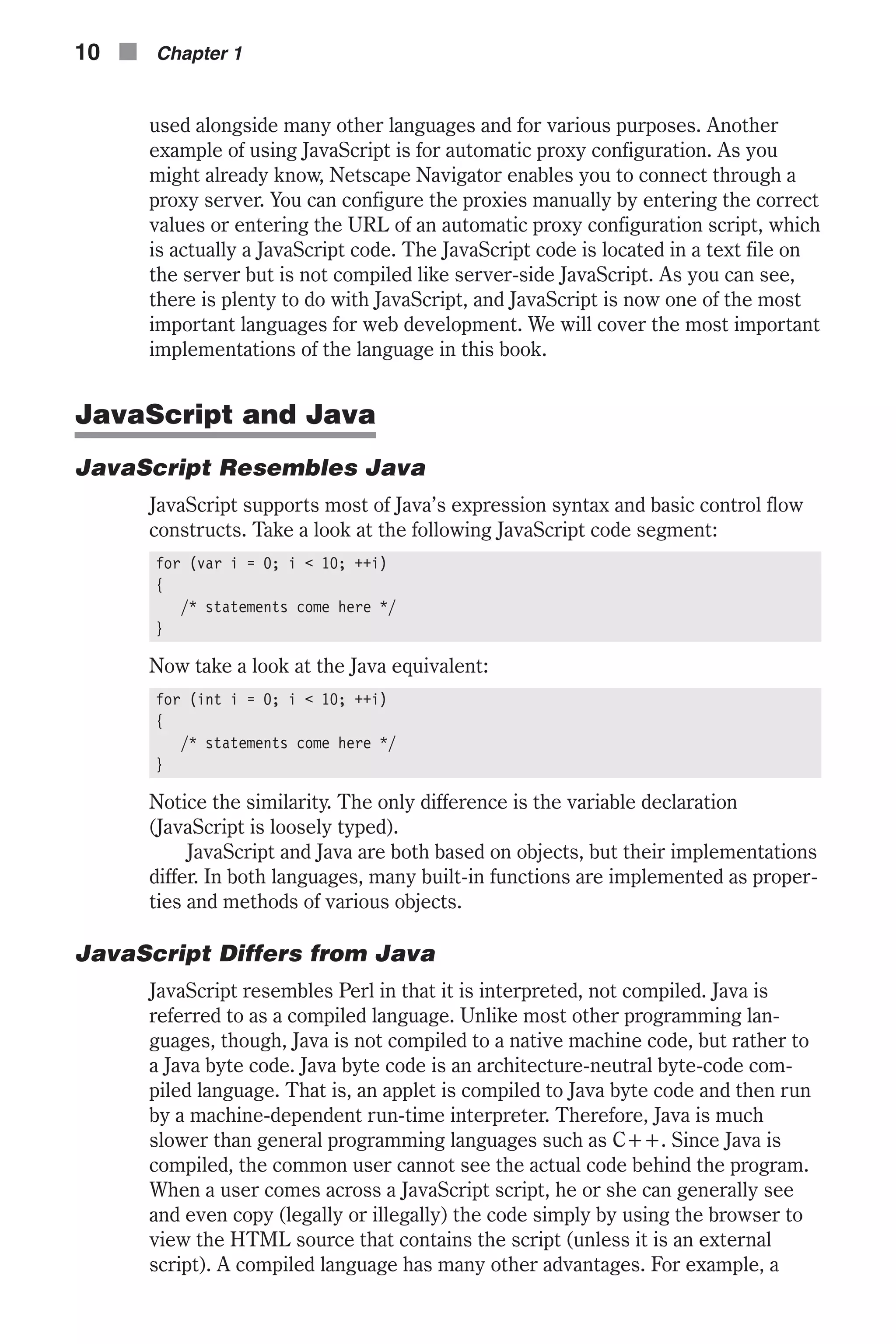 used alongside many other languages and for various purposes. Another example of using JavaScript is for automatic proxy configuration. As you might already know, Netscape Navigator enables you to connect through a proxy server. You can configure the proxies manually by entering the correct values or entering the URL of an automatic proxy configuration script, which is actually a JavaScript code. The JavaScript code is located in a text file on the server but is not compiled like server-side JavaScript. As you can see, there is plenty to do with JavaScript, and JavaScript is now one of the most important languages for web development. We will cover the most important implementations of the language in this book. JavaScript and Java JavaScript Resembles Java JavaScript supports most of Java’s expression syntax and basic control flow constructs. Take a look at the following JavaScript code segment: for (var i = 0; i < 10; ++i) { /* statements come here */ } Now take a look at the Java equivalent: for (int i = 0; i < 10; ++i) { /* statements come here */ } Notice the similarity. The only difference is the variable declaration (JavaScript is loosely typed). JavaScript and Java are both based on objects, but their implementations differ. In both languages, many built-in functions are implemented as proper- ties and methods of various objects. JavaScript Differs from Java JavaScript resembles Perl in that it is interpreted, not compiled. Java is referred to as a compiled language. Unlike most other programming lan- guages, though, Java is not compiled to a native machine code, but rather to a Java byte code. Java byte code is an architecture-neutral byte-code com- piled language. That is, an applet is compiled to Java byte code and then run by a machine-dependent run-time interpreter. Therefore, Java is much slower than general programming languages such as C++. Since Java is compiled, the common user cannot see the actual code behind the program. When a user comes across a JavaScript script, he or she can generally see and even copy (legally or illegally) the code simply by using the browser to view the HTML source that contains the script (unless it is an external script). A compiled language has many other advantages. For example, a 10 n Chapter 1 