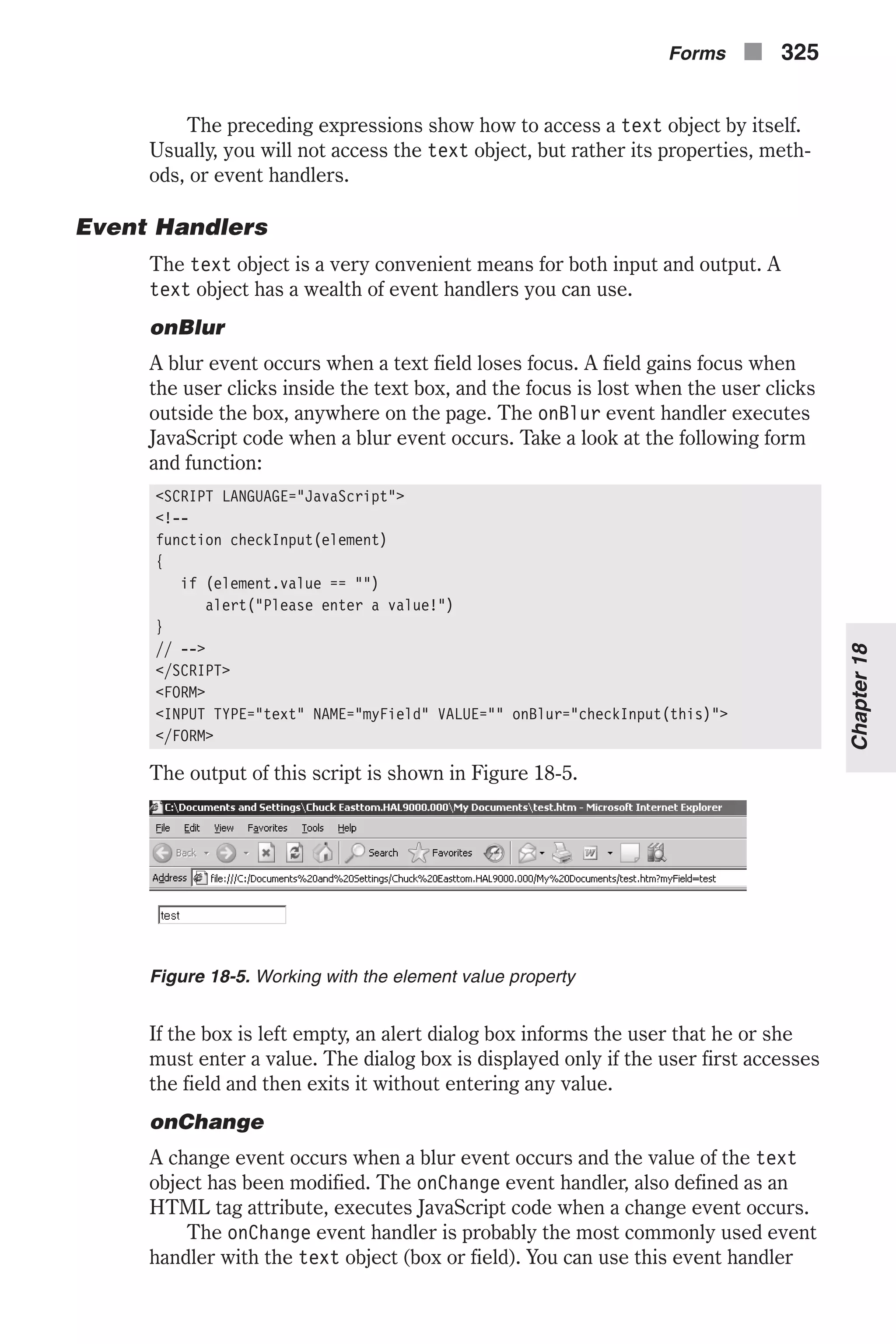 The preceding expressions show how to access a text object by itself. Usually, you will not access the text object, but rather its properties, meth- ods, or event handlers. Event Handlers The text object is a very convenient means for both input and output. A text object has a wealth of event handlers you can use. onBlur A blur event occurs when a text field loses focus. A field gains focus when the user clicks inside the text box, and the focus is lost when the user clicks outside the box, anywhere on the page. The onBlur event handler executes JavaScript code when a blur event occurs. Take a look at the following form and function: <SCRIPT LANGUAGE="JavaScript"> <!-- function checkInput(element) { if (element.value == "") alert("Please enter a value!") } // --> </SCRIPT> <FORM> <INPUT TYPE="text" NAME="myField" VALUE="" onBlur="checkInput(this)"> </FORM> The output of this script is shown in Figure 18-5. If the box is left empty, an alert dialog box informs the user that he or she must enter a value. The dialog box is displayed only if the user first accesses the field and then exits it without entering any value. onChange A change event occurs when a blur event occurs and the value of the text object has been modified. The onChange event handler, also defined as an HTML tag attribute, executes JavaScript code when a change event occurs. The onChange event handler is probably the most commonly used event handler with the text object (box or field). You can use this event handler Forms n 325 Chapter18 Figure 18-5. Working with the element value property 