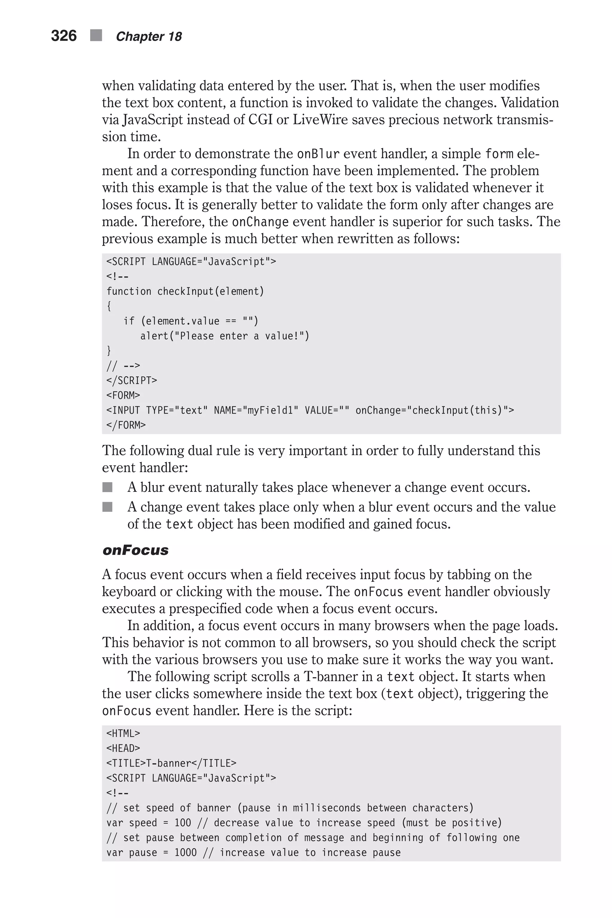 when validating data entered by the user. That is, when the user modifies the text box content, a function is invoked to validate the changes. Validation via JavaScript instead of CGI or LiveWire saves precious network transmis- sion time. In order to demonstrate the onBlur event handler, a simple form ele- ment and a corresponding function have been implemented. The problem with this example is that the value of the text box is validated whenever it loses focus. It is generally better to validate the form only after changes are made. Therefore, the onChange event handler is superior for such tasks. The previous example is much better when rewritten as follows: <SCRIPT LANGUAGE="JavaScript"> <!-- function checkInput(element) { if (element.value == "") alert("Please enter a value!") } // --> </SCRIPT> <FORM> <INPUT TYPE="text" NAME="myField1" VALUE="" onChange="checkInput(this)"> </FORM> The following dual rule is very important in order to fully understand this event handler: n A blur event naturally takes place whenever a change event occurs. n A change event takes place only when a blur event occurs and the value of the text object has been modified and gained focus. onFocus A focus event occurs when a field receives input focus by tabbing on the keyboard or clicking with the mouse. The onFocus event handler obviously executes a prespecified code when a focus event occurs. In addition, a focus event occurs in many browsers when the page loads. This behavior is not common to all browsers, so you should check the script with the various browsers you use to make sure it works the way you want. The following script scrolls a T-banner in a text object. It starts when the user clicks somewhere inside the text box (text object), triggering the onFocus event handler. Here is the script: <HTML> <HEAD> <TITLE>T-banner</TITLE> <SCRIPT LANGUAGE="JavaScript"> <!-- // set speed of banner (pause in milliseconds between characters) var speed = 100 // decrease value to increase speed (must be positive) // set pause between completion of message and beginning of following one var pause = 1000 // increase value to increase pause 326 n Chapter 18 