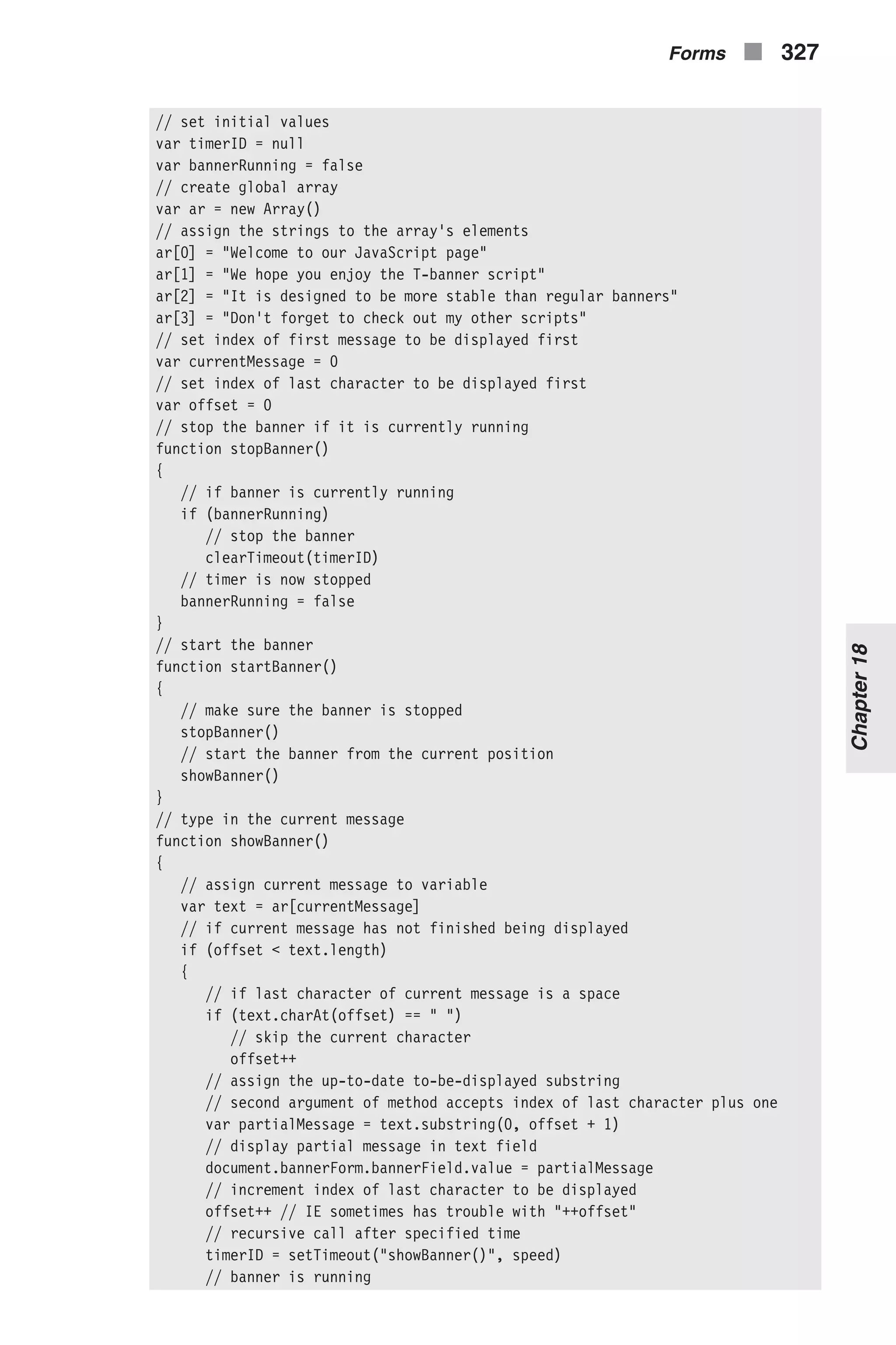 // set initial values var timerID = null var bannerRunning = false // create global array var ar = new Array() // assign the strings to the array's elements ar[0] = "Welcome to our JavaScript page" ar[1] = "We hope you enjoy the T-banner script" ar[2] = "It is designed to be more stable than regular banners" ar[3] = "Don't forget to check out my other scripts" // set index of first message to be displayed first var currentMessage = 0 // set index of last character to be displayed first var offset = 0 // stop the banner if it is currently running function stopBanner() { // if banner is currently running if (bannerRunning) // stop the banner clearTimeout(timerID) // timer is now stopped bannerRunning = false } // start the banner function startBanner() { // make sure the banner is stopped stopBanner() // start the banner from the current position showBanner() } // type in the current message function showBanner() { // assign current message to variable var text = ar[currentMessage] // if current message has not finished being displayed if (offset < text.length) { // if last character of current message is a space if (text.charAt(offset) == " ") // skip the current character offset++ // assign the up-to-date to-be-displayed substring // second argument of method accepts index of last character plus one var partialMessage = text.substring(0, offset + 1) // display partial message in text field document.bannerForm.bannerField.value = partialMessage // increment index of last character to be displayed offset++ // IE sometimes has trouble with "++offset" // recursive call after specified time timerID = setTimeout("showBanner()", speed) // banner is running Forms n 327 Chapter18 
