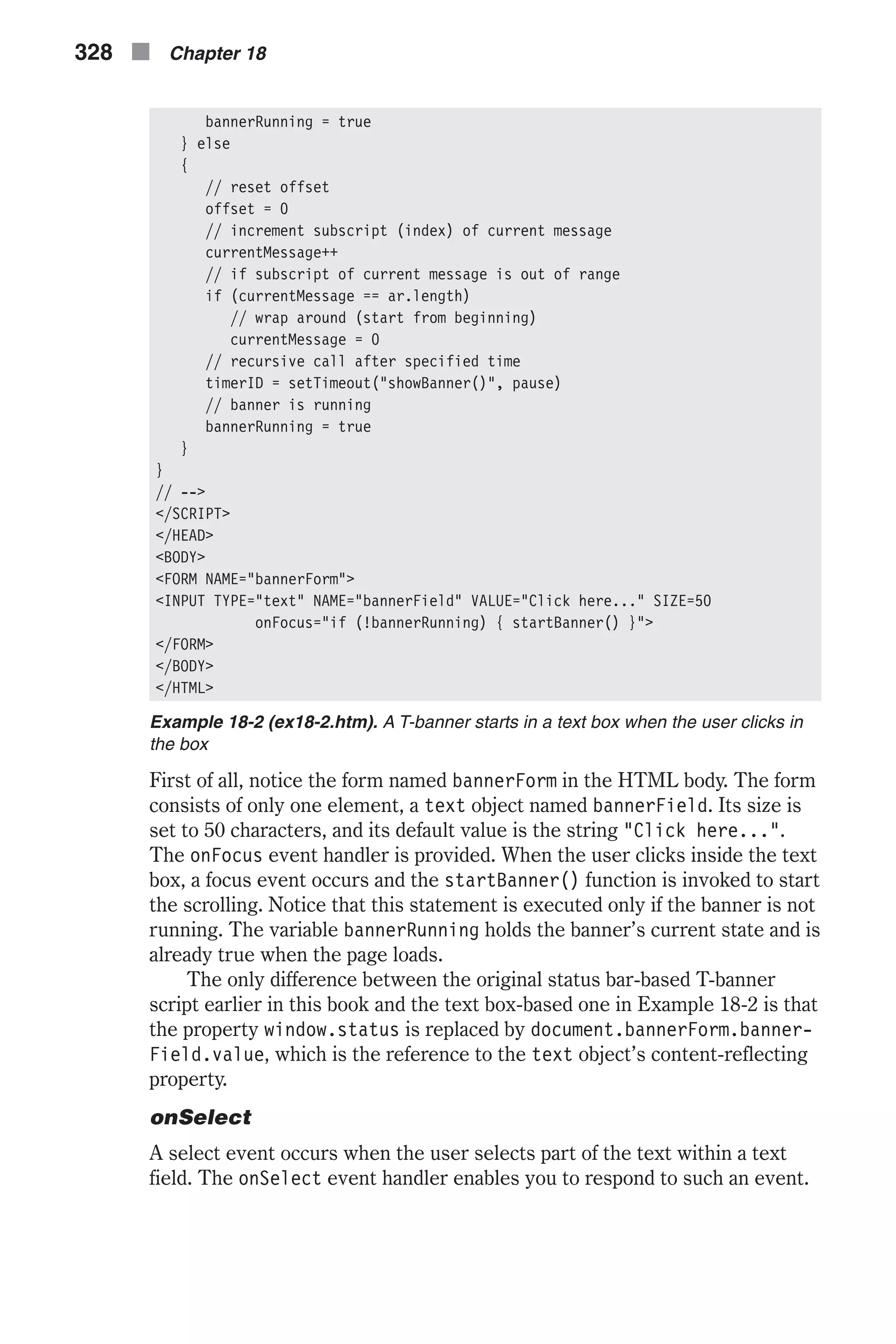bannerRunning = true } else { // reset offset offset = 0 // increment subscript (index) of current message currentMessage++ // if subscript of current message is out of range if (currentMessage == ar.length) // wrap around (start from beginning) currentMessage = 0 // recursive call after specified time timerID = setTimeout("showBanner()", pause) // banner is running bannerRunning = true } } // --> </SCRIPT> </HEAD> <BODY> <FORM NAME="bannerForm"> <INPUT TYPE="text" NAME="bannerField" VALUE="Click here..." SIZE=50 onFocus="if (!bannerRunning) { startBanner() }"> </FORM> </BODY> </HTML> Example 18-2 (ex18-2.htm). A T-banner starts in a text box when the user clicks in the box First of all, notice the form named bannerForm in the HTML body. The form consists of only one element, a text object named bannerField. Its size is set to 50 characters, and its default value is the string "Click here...". The onFocus event handler is provided. When the user clicks inside the text box, a focus event occurs and the startBanner() function is invoked to start the scrolling. Notice that this statement is executed only if the banner is not running. The variable bannerRunning holds the banner’s current state and is already true when the page loads. The only difference between the original status bar-based T-banner script earlier in this book and the text box-based one in Example 18-2 is that the property window.status is replaced by document.bannerForm.banner- Field.value, which is the reference to the text object’s content-reflecting property. onSelect A select event occurs when the user selects part of the text within a text field. The onSelect event handler enables you to respond to such an event. 328 n Chapter 18 