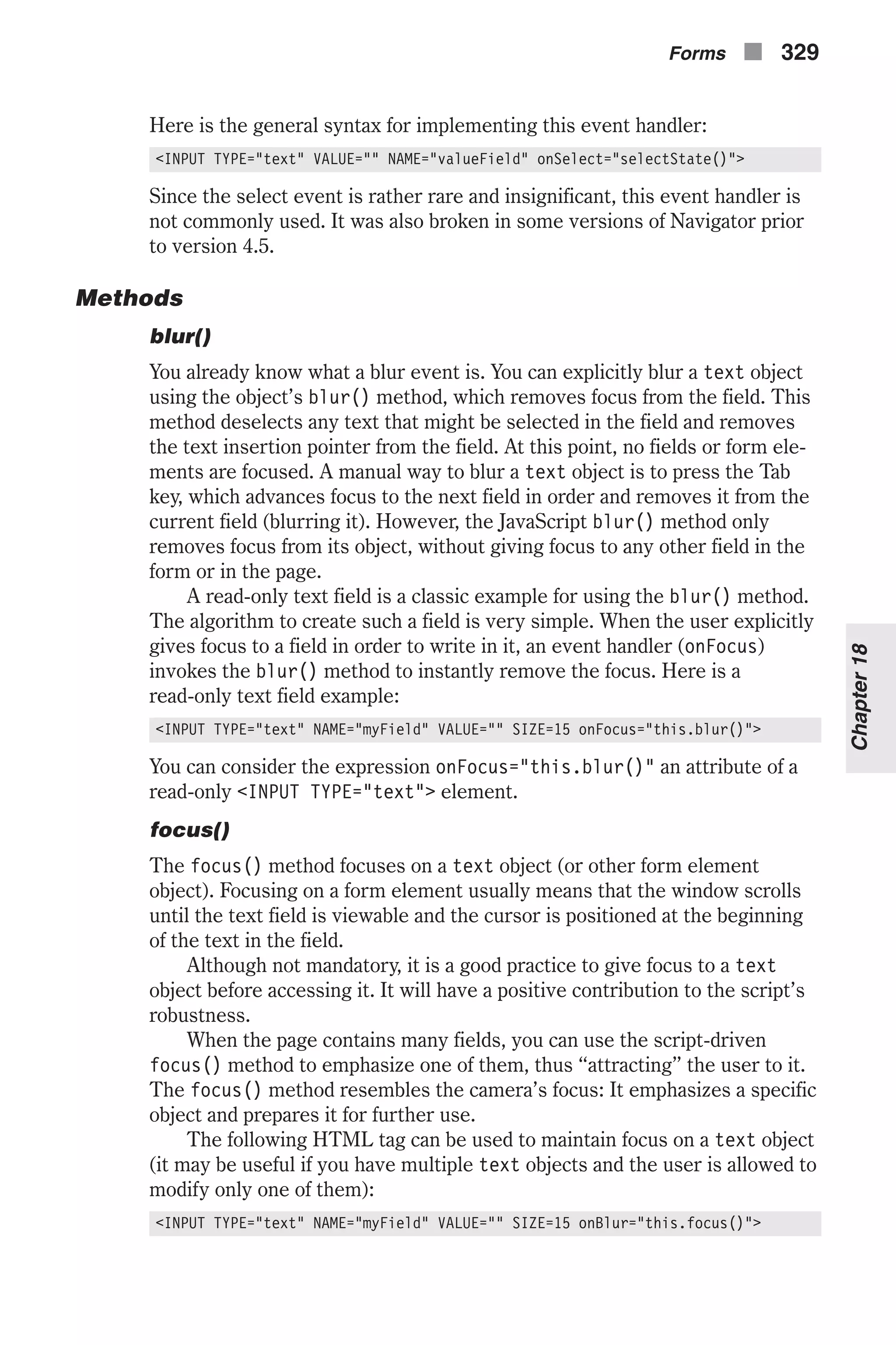 Here is the general syntax for implementing this event handler: <INPUT TYPE="text" VALUE="" NAME="valueField" onSelect="selectState()"> Since the select event is rather rare and insignificant, this event handler is not commonly used. It was also broken in some versions of Navigator prior to version 4.5. Methods blur() You already know what a blur event is. You can explicitly blur a text object using the object’s blur() method, which removes focus from the field. This method deselects any text that might be selected in the field and removes the text insertion pointer from the field. At this point, no fields or form ele- ments are focused. A manual way to blur a text object is to press the Tab key, which advances focus to the next field in order and removes it from the current field (blurring it). However, the JavaScript blur() method only removes focus from its object, without giving focus to any other field in the form or in the page. A read-only text field is a classic example for using the blur() method. The algorithm to create such a field is very simple. When the user explicitly gives focus to a field in order to write in it, an event handler (onFocus) invokes the blur() method to instantly remove the focus. Here is a read-only text field example: <INPUT TYPE="text" NAME="myField" VALUE="" SIZE=15 onFocus="this.blur()"> You can consider the expression onFocus="this.blur()" an attribute of a read-only <INPUT TYPE="text"> element. focus() The focus() method focuses on a text object (or other form element object). Focusing on a form element usually means that the window scrolls until the text field is viewable and the cursor is positioned at the beginning of the text in the field. Although not mandatory, it is a good practice to give focus to a text object before accessing it. It will have a positive contribution to the script’s robustness. When the page contains many fields, you can use the script-driven focus() method to emphasize one of them, thus “attracting” the user to it. The focus() method resembles the camera’s focus: It emphasizes a specific object and prepares it for further use. The following HTML tag can be used to maintain focus on a text object (it may be useful if you have multiple text objects and the user is allowed to modify only one of them): <INPUT TYPE="text" NAME="myField" VALUE="" SIZE=15 onBlur="this.focus()"> Forms n 329 Chapter18 