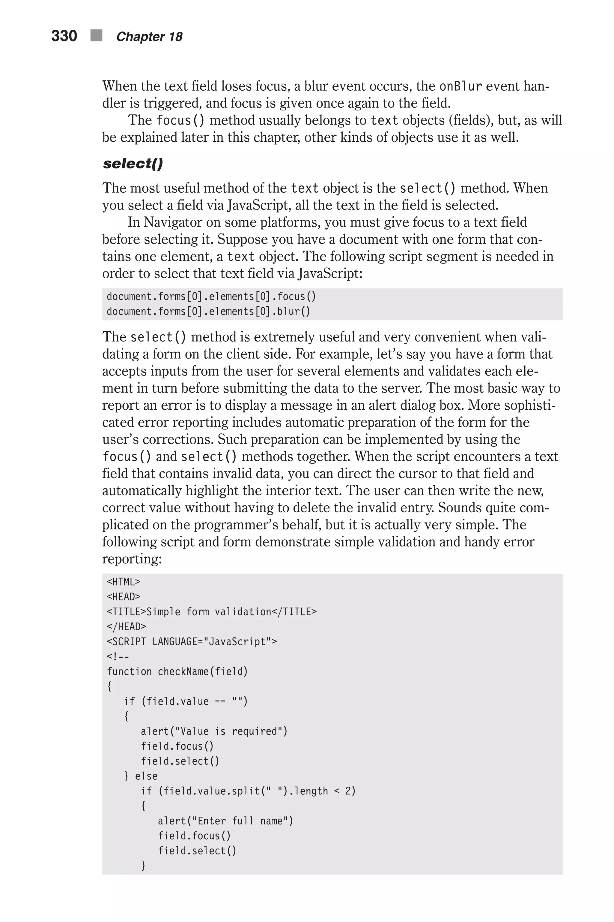 When the text field loses focus, a blur event occurs, the onBlur event han- dler is triggered, and focus is given once again to the field. The focus() method usually belongs to text objects (fields), but, as will be explained later in this chapter, other kinds of objects use it as well. select() The most useful method of the text object is the select() method. When you select a field via JavaScript, all the text in the field is selected. In Navigator on some platforms, you must give focus to a text field before selecting it. Suppose you have a document with one form that con- tains one element, a text object. The following script segment is needed in order to select that text field via JavaScript: document.forms[0].elements[0].focus() document.forms[0].elements[0].blur() The select() method is extremely useful and very convenient when vali- dating a form on the client side. For example, let’s say you have a form that accepts inputs from the user for several elements and validates each ele- ment in turn before submitting the data to the server. The most basic way to report an error is to display a message in an alert dialog box. More sophisti- cated error reporting includes automatic preparation of the form for the user’s corrections. Such preparation can be implemented by using the focus() and select() methods together. When the script encounters a text field that contains invalid data, you can direct the cursor to that field and automatically highlight the interior text. The user can then write the new, correct value without having to delete the invalid entry. Sounds quite com- plicated on the programmer’s behalf, but it is actually very simple. The following script and form demonstrate simple validation and handy error reporting: <HTML> <HEAD> <TITLE>Simple form validation</TITLE> </HEAD> <SCRIPT LANGUAGE="JavaScript"> <!-- function checkName(field) { if (field.value == "") { alert("Value is required") field.focus() field.select() } else if (field.value.split(" ").length < 2) { alert("Enter full name") field.focus() field.select() } 330 n Chapter 18 