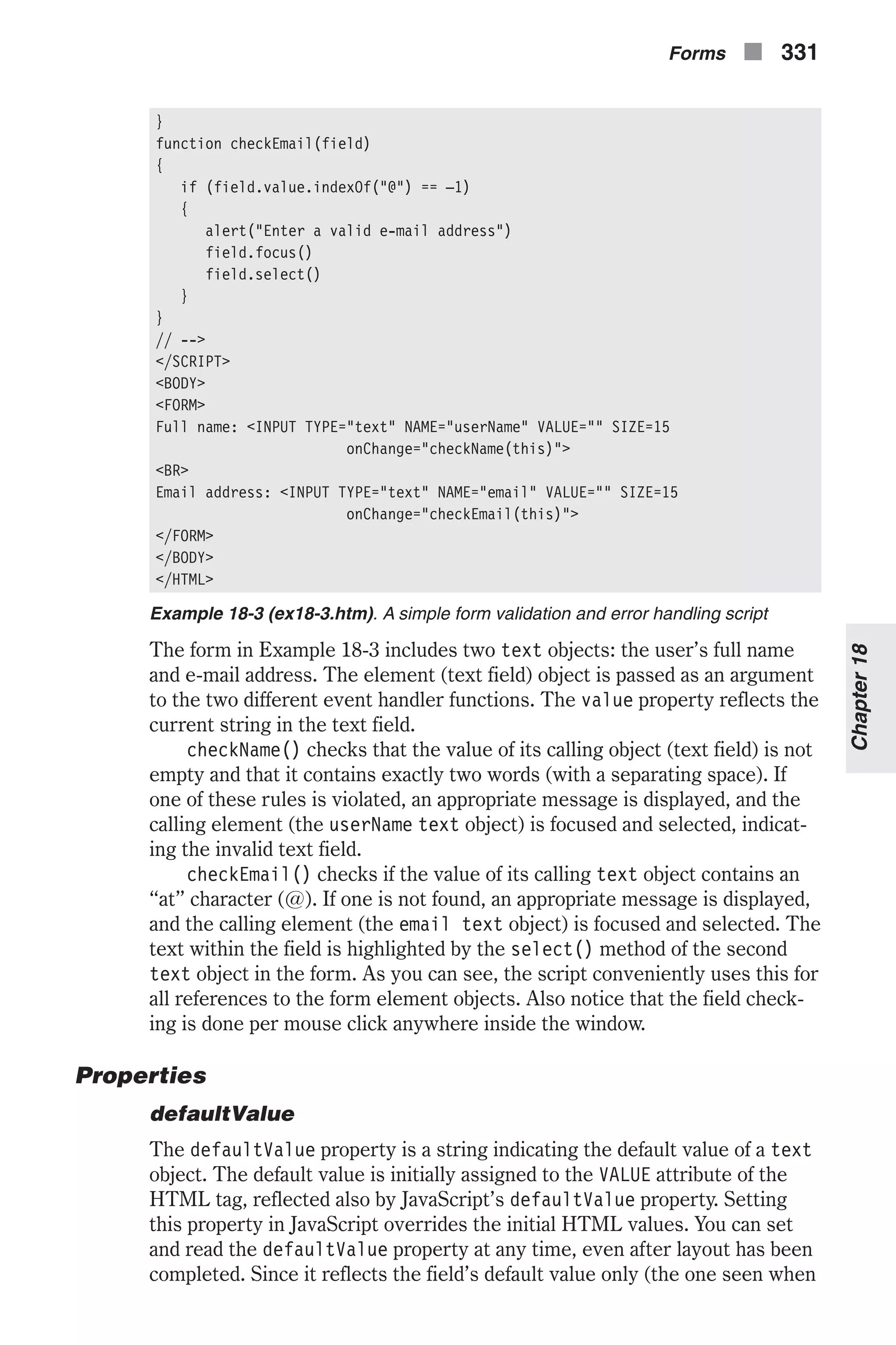 } function checkEmail(field) { if (field.value.indexOf("@") == –1) { alert("Enter a valid e-mail address") field.focus() field.select() } } // --> </SCRIPT> <BODY> <FORM> Full name: <INPUT TYPE="text" NAME="userName" VALUE="" SIZE=15 onChange="checkName(this)"> <BR> Email address: <INPUT TYPE="text" NAME="email" VALUE="" SIZE=15 onChange="checkEmail(this)"> </FORM> </BODY> </HTML> Example 18-3 (ex18-3.htm). A simple form validation and error handling script The form in Example 18-3 includes two text objects: the user’s full name and e-mail address. The element (text field) object is passed as an argument to the two different event handler functions. The value property reflects the current string in the text field. checkName() checks that the value of its calling object (text field) is not empty and that it contains exactly two words (with a separating space). If one of these rules is violated, an appropriate message is displayed, and the calling element (the userName text object) is focused and selected, indicat- ing the invalid text field. checkEmail() checks if the value of its calling text object contains an “at” character (@). If one is not found, an appropriate message is displayed, and the calling element (the email text object) is focused and selected. The text within the field is highlighted by the select() method of the second text object in the form. As you can see, the script conveniently uses this for all references to the form element objects. Also notice that the field check- ing is done per mouse click anywhere inside the window. Properties defaultValue The defaultValue property is a string indicating the default value of a text object. The default value is initially assigned to the VALUE attribute of the HTML tag, reflected also by JavaScript’s defaultValue property. Setting this property in JavaScript overrides the initial HTML values. You can set and read the defaultValue property at any time, even after layout has been completed. Since it reflects the field’s default value only (the one seen when Forms n 331 Chapter18 