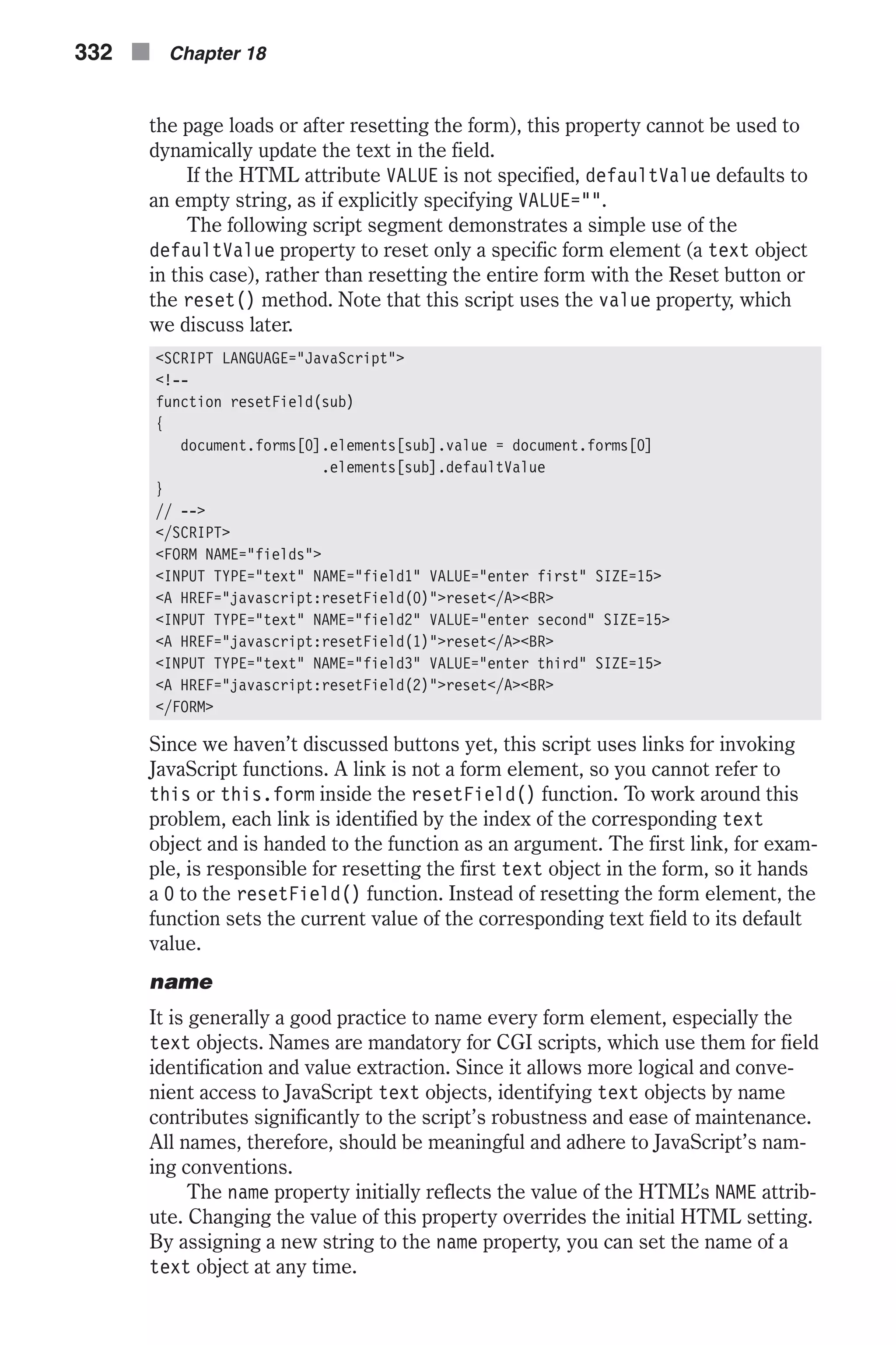 the page loads or after resetting the form), this property cannot be used to dynamically update the text in the field. If the HTML attribute VALUE is not specified, defaultValue defaults to an empty string, as if explicitly specifying VALUE="". The following script segment demonstrates a simple use of the defaultValue property to reset only a specific form element (a text object in this case), rather than resetting the entire form with the Reset button or the reset() method. Note that this script uses the value property, which we discuss later. <SCRIPT LANGUAGE="JavaScript"> <!-- function resetField(sub) { document.forms[0].elements[sub].value = document.forms[0] .elements[sub].defaultValue } // --> </SCRIPT> <FORM NAME="fields"> <INPUT TYPE="text" NAME="field1" VALUE="enter first" SIZE=15> <A HREF="javascript:resetField(0)">reset</A><BR> <INPUT TYPE="text" NAME="field2" VALUE="enter second" SIZE=15> <A HREF="javascript:resetField(1)">reset</A><BR> <INPUT TYPE="text" NAME="field3" VALUE="enter third" SIZE=15> <A HREF="javascript:resetField(2)">reset</A><BR> </FORM> Since we haven’t discussed buttons yet, this script uses links for invoking JavaScript functions. A link is not a form element, so you cannot refer to this or this.form inside the resetField() function. To work around this problem, each link is identified by the index of the corresponding text object and is handed to the function as an argument. The first link, for exam- ple, is responsible for resetting the first text object in the form, so it hands a 0 to the resetField() function. Instead of resetting the form element, the function sets the current value of the corresponding text field to its default value. name It is generally a good practice to name every form element, especially the text objects. Names are mandatory for CGI scripts, which use them for field identification and value extraction. Since it allows more logical and conve- nient access to JavaScript text objects, identifying text objects by name contributes significantly to the script’s robustness and ease of maintenance. All names, therefore, should be meaningful and adhere to JavaScript’s nam- ing conventions. The name property initially reflects the value of the HTML’s NAME attrib- ute. Changing the value of this property overrides the initial HTML setting. By assigning a new string to the name property, you can set the name of a text object at any time. 332 n Chapter 18 