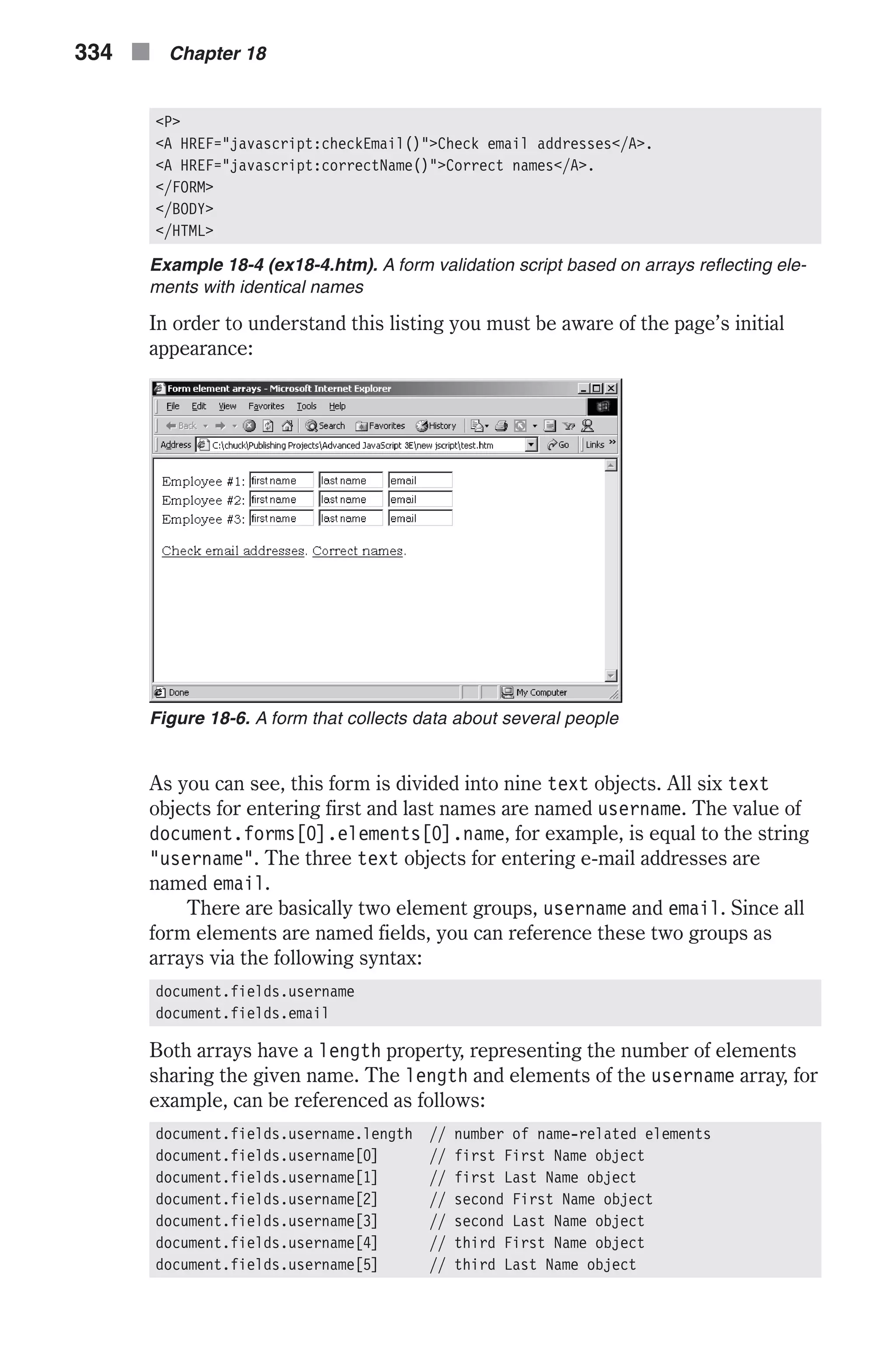 <P> <A HREF="javascript:checkEmail()">Check email addresses</A>. <A HREF="javascript:correctName()">Correct names</A>. </FORM> </BODY> </HTML> Example 18-4 (ex18-4.htm). A form validation script based on arrays reflecting ele- ments with identical names In order to understand this listing you must be aware of the page’s initial appearance: As you can see, this form is divided into nine text objects. All six text objects for entering first and last names are named username. The value of document.forms[0].elements[0].name, for example, is equal to the string "username". The three text objects for entering e-mail addresses are named email. There are basically two element groups, username and email. Since all form elements are named fields, you can reference these two groups as arrays via the following syntax: document.fields.username document.fields.email Both arrays have a length property, representing the number of elements sharing the given name. The length and elements of the username array, for example, can be referenced as follows: document.fields.username.length // number of name-related elements document.fields.username[0] // first First Name object document.fields.username[1] // first Last Name object document.fields.username[2] // second First Name object document.fields.username[3] // second Last Name object document.fields.username[4] // third First Name object document.fields.username[5] // third Last Name object 334 n Chapter 18 Figure 18-6. A form that collects data about several people 