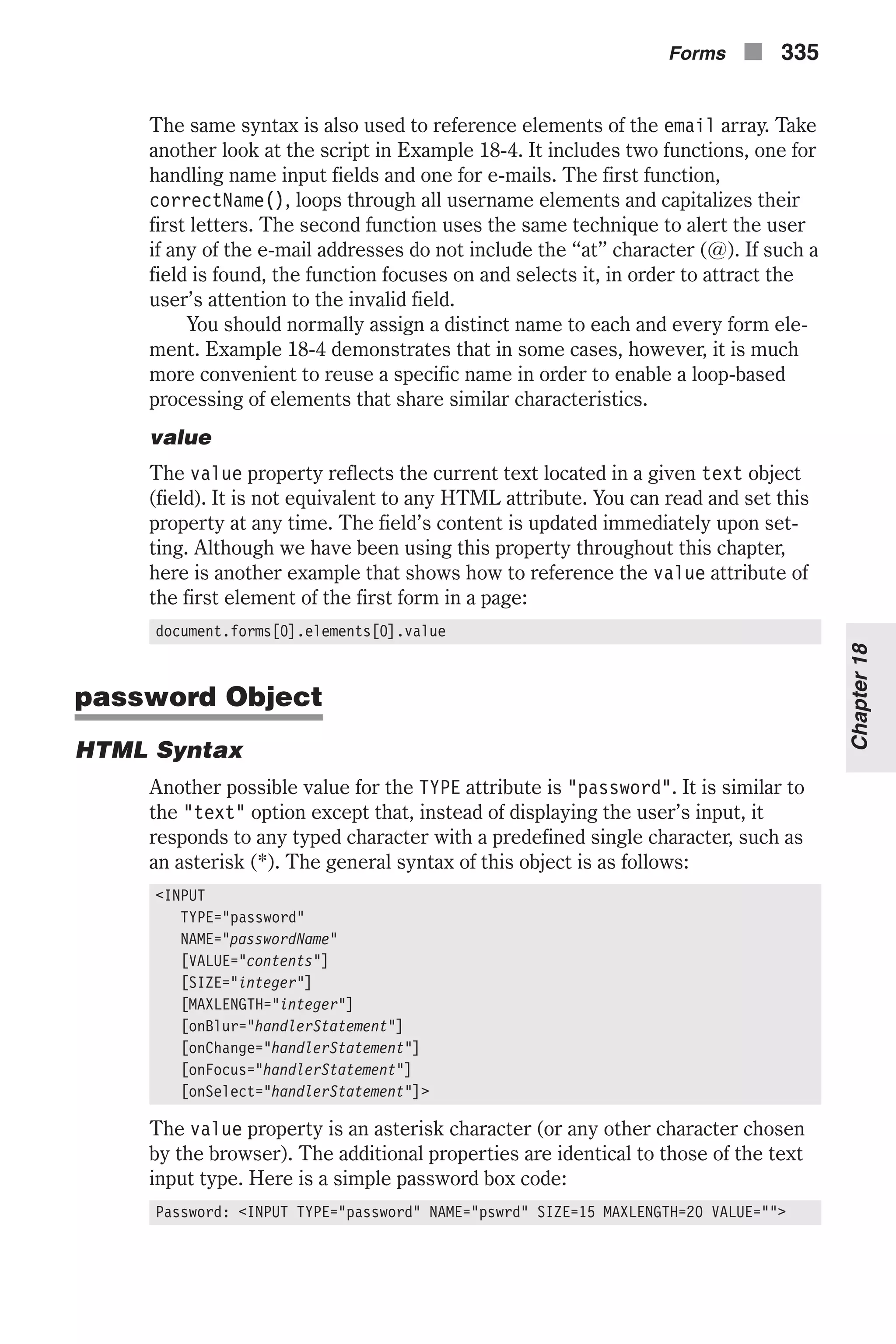 The same syntax is also used to reference elements of the email array. Take another look at the script in Example 18-4. It includes two functions, one for handling name input fields and one for e-mails. The first function, correctName(), loops through all username elements and capitalizes their first letters. The second function uses the same technique to alert the user if any of the e-mail addresses do not include the “at” character (@). If such a field is found, the function focuses on and selects it, in order to attract the user’s attention to the invalid field. You should normally assign a distinct name to each and every form ele- ment. Example 18-4 demonstrates that in some cases, however, it is much more convenient to reuse a specific name in order to enable a loop-based processing of elements that share similar characteristics. value The value property reflects the current text located in a given text object (field). It is not equivalent to any HTML attribute. You can read and set this property at any time. The field’s content is updated immediately upon set- ting. Although we have been using this property throughout this chapter, here is another example that shows how to reference the value attribute of the first element of the first form in a page: document.forms[0].elements[0].value password Object HTML Syntax Another possible value for the TYPE attribute is "password". It is similar to the "text" option except that, instead of displaying the user’s input, it responds to any typed character with a predefined single character, such as an asterisk (*). The general syntax of this object is as follows: <INPUT TYPE="password" NAME="passwordName" [VALUE="contents"] [SIZE="integer"] [MAXLENGTH="integer"] [onBlur="handlerStatement"] [onChange="handlerStatement"] [onFocus="handlerStatement"] [onSelect="handlerStatement"]> The value property is an asterisk character (or any other character chosen by the browser). The additional properties are identical to those of the text input type. Here is a simple password box code: Password: <INPUT TYPE="password" NAME="pswrd" SIZE=15 MAXLENGTH=20 VALUE=""> Forms n 335 Chapter18 