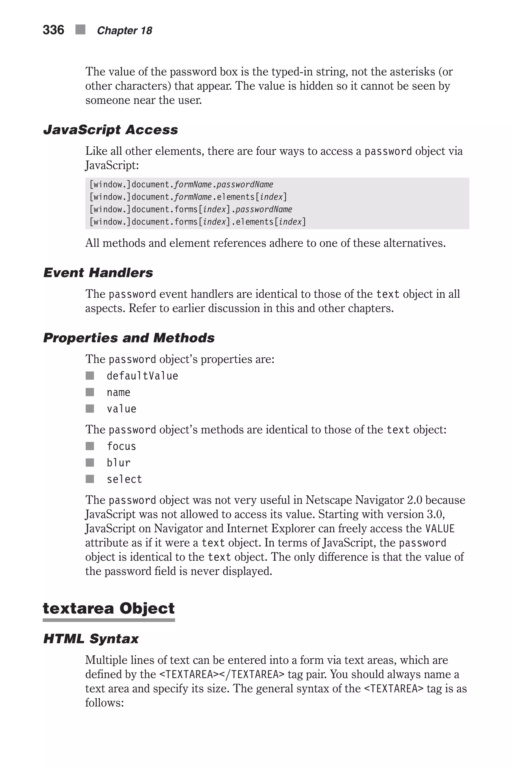 The value of the password box is the typed-in string, not the asterisks (or other characters) that appear. The value is hidden so it cannot be seen by someone near the user. JavaScript Access Like all other elements, there are four ways to access a password object via JavaScript: [window.]document.formName.passwordName [window.]document.formName.elements[index] [window.]document.forms[index].passwordName [window.]document.forms[index].elements[index] All methods and element references adhere to one of these alternatives. Event Handlers The password event handlers are identical to those of the text object in all aspects. Refer to earlier discussion in this and other chapters. Properties and Methods The password object’s properties are: n defaultValue n name n value The password object’s methods are identical to those of the text object: n focus n blur n select The password object was not very useful in Netscape Navigator 2.0 because JavaScript was not allowed to access its value. Starting with version 3.0, JavaScript on Navigator and Internet Explorer can freely access the VALUE attribute as if it were a text object. In terms of JavaScript, the password object is identical to the text object. The only difference is that the value of the password field is never displayed. textarea Object HTML Syntax Multiple lines of text can be entered into a form via text areas, which are defined by the <TEXTAREA></TEXTAREA> tag pair. You should always name a text area and specify its size. The general syntax of the <TEXTAREA> tag is as follows: 336 n Chapter 18 
