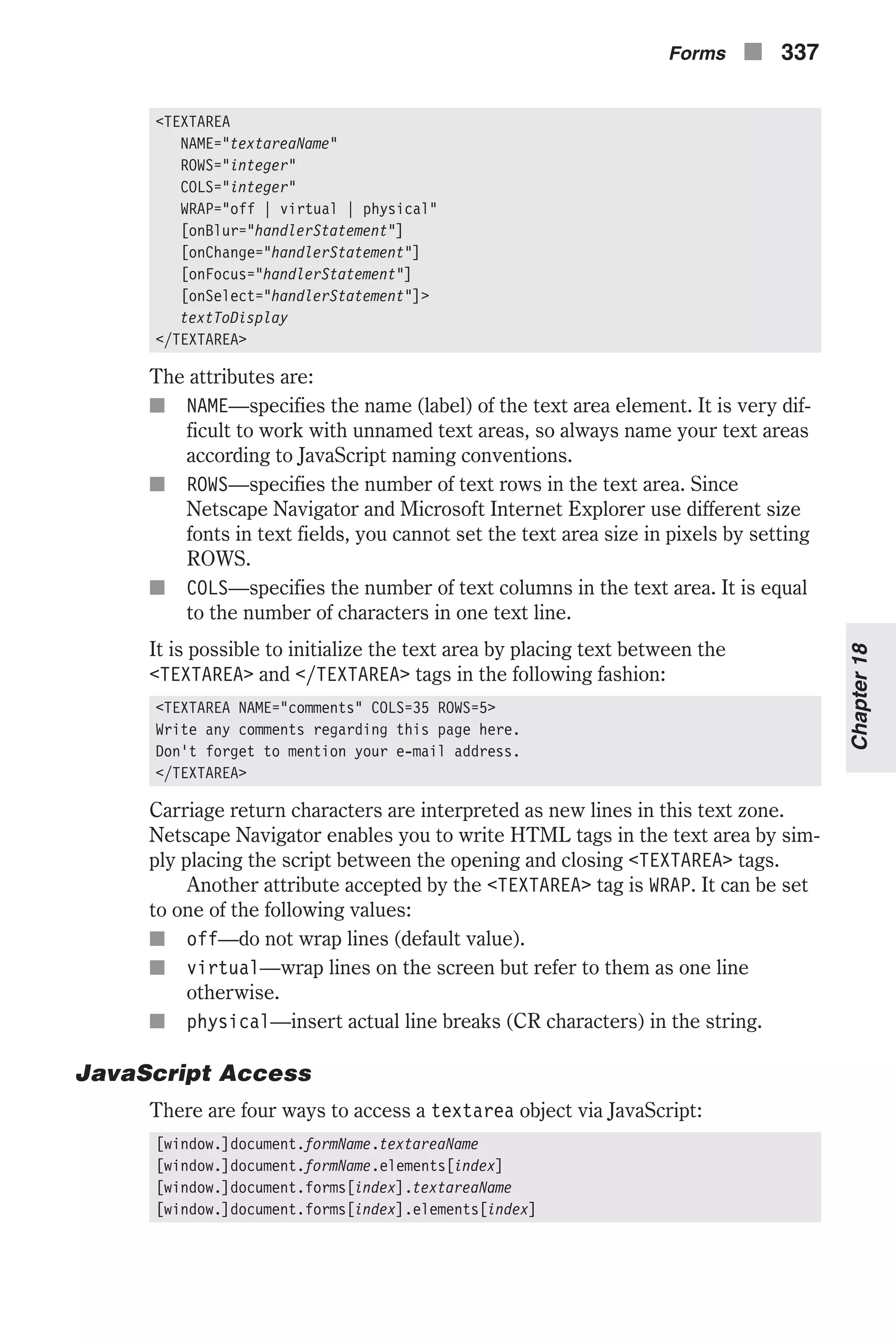 <TEXTAREA NAME="textareaName" ROWS="integer" COLS="integer" WRAP="off | virtual | physical" [onBlur="handlerStatement"] [onChange="handlerStatement"] [onFocus="handlerStatement"] [onSelect="handlerStatement"]> textToDisplay </TEXTAREA> The attributes are: n NAME—specifies the name (label) of the text area element. It is very dif- ficult to work with unnamed text areas, so always name your text areas according to JavaScript naming conventions. n ROWS—specifies the number of text rows in the text area. Since Netscape Navigator and Microsoft Internet Explorer use different size fonts in text fields, you cannot set the text area size in pixels by setting ROWS. n COLS—specifies the number of text columns in the text area. It is equal to the number of characters in one text line. It is possible to initialize the text area by placing text between the <TEXTAREA> and </TEXTAREA> tags in the following fashion: <TEXTAREA NAME="comments" COLS=35 ROWS=5> Write any comments regarding this page here. Don't forget to mention your e-mail address. </TEXTAREA> Carriage return characters are interpreted as new lines in this text zone. Netscape Navigator enables you to write HTML tags in the text area by sim- ply placing the script between the opening and closing <TEXTAREA> tags. Another attribute accepted by the <TEXTAREA> tag is WRAP. It can be set to one of the following values: n off—do not wrap lines (default value). n virtual—wrap lines on the screen but refer to them as one line otherwise. n physical—insert actual line breaks (CR characters) in the string. JavaScript Access There are four ways to access a textarea object via JavaScript: [window.]document.formName.textareaName [window.]document.formName.elements[index] [window.]document.forms[index].textareaName [window.]document.forms[index].elements[index] Forms n 337 Chapter18 