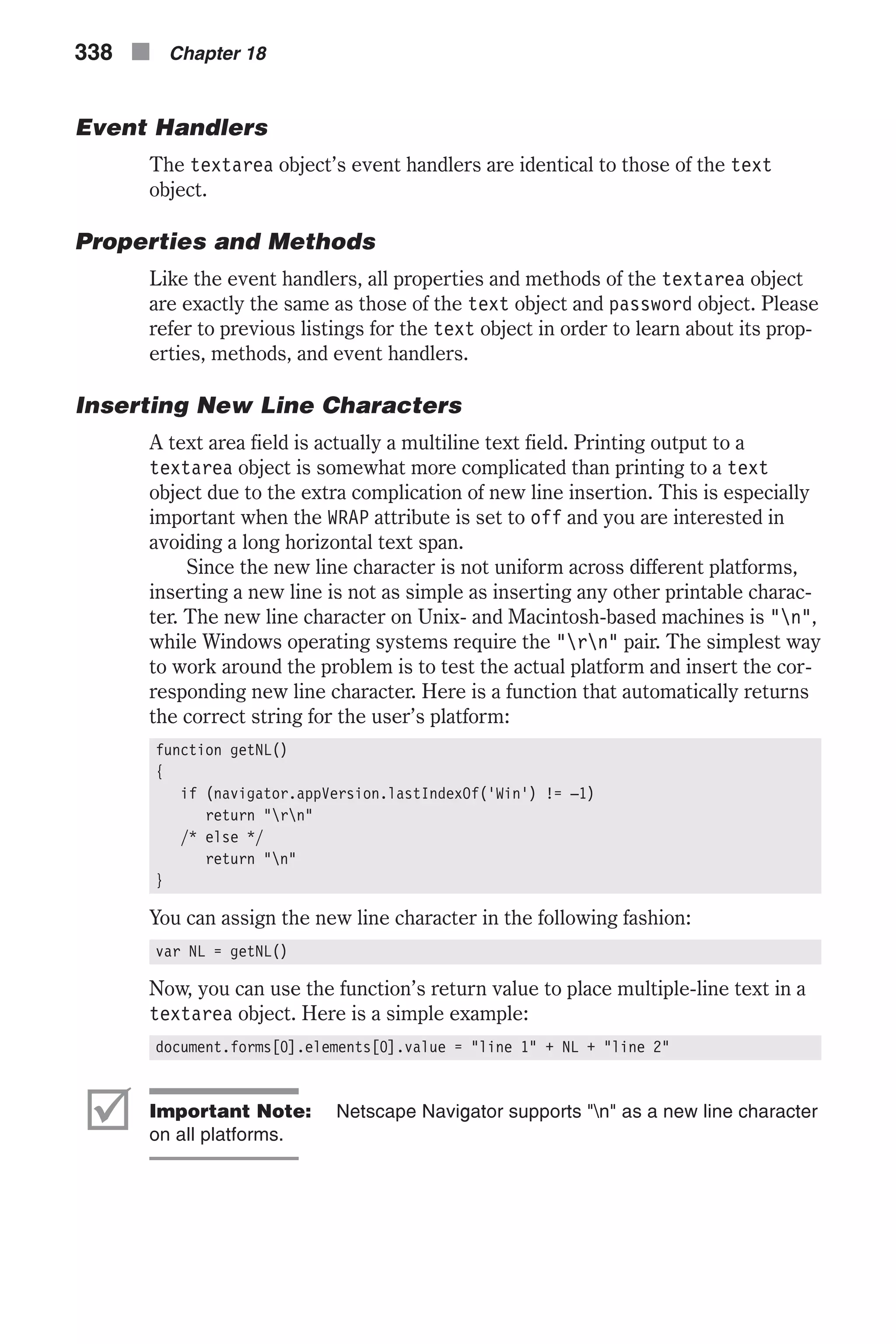 Event Handlers The textarea object’s event handlers are identical to those of the text object. Properties and Methods Like the event handlers, all properties and methods of the textarea object are exactly the same as those of the text object and password object. Please refer to previous listings for the text object in order to learn about its prop- erties, methods, and event handlers. Inserting New Line Characters A text area field is actually a multiline text field. Printing output to a textarea object is somewhat more complicated than printing to a text object due to the extra complication of new line insertion. This is especially important when the WRAP attribute is set to off and you are interested in avoiding a long horizontal text span. Since the new line character is not uniform across different platforms, inserting a new line is not as simple as inserting any other printable charac- ter. The new line character on Unix- and Macintosh-based machines is "n", while Windows operating systems require the "rn" pair. The simplest way to work around the problem is to test the actual platform and insert the cor- responding new line character. Here is a function that automatically returns the correct string for the user’s platform: function getNL() { if (navigator.appVersion.lastIndexOf('Win') != –1) return "rn" /* else */ return "n" } You can assign the new line character in the following fashion: var NL = getNL() Now, you can use the function’s return value to place multiple-line text in a textarea object. Here is a simple example: document.forms[0].elements[0].value = "line 1" + NL + "line 2" þ Important Note: Netscape Navigator supports "n" as a new line character on all platforms. 338 n Chapter 18 