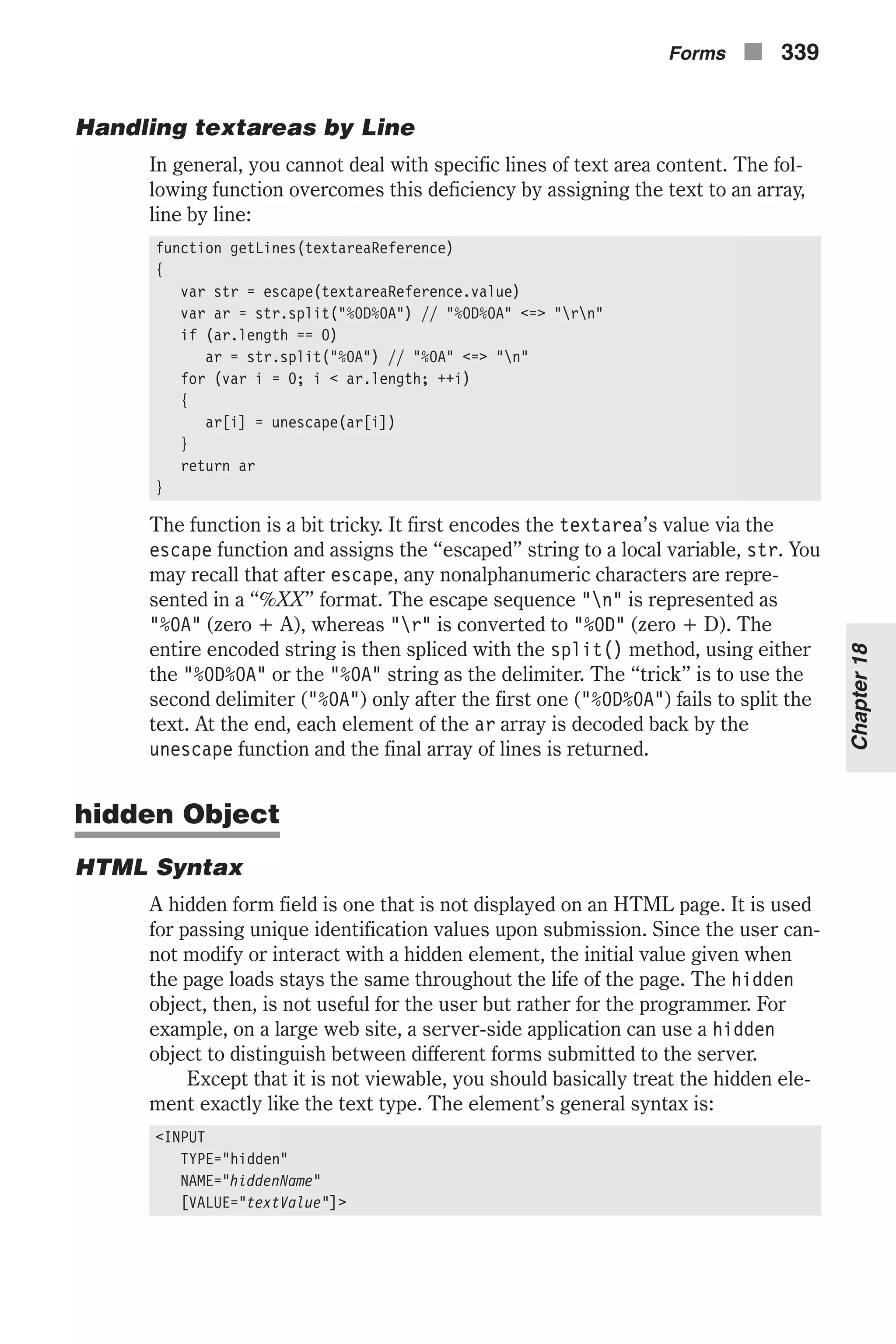 Handling textareas by Line In general, you cannot deal with specific lines of text area content. The fol- lowing function overcomes this deficiency by assigning the text to an array, line by line: function getLines(textareaReference) { var str = escape(textareaReference.value) var ar = str.split("%0D%0A") // "%0D%0A" <=> "rn" if (ar.length == 0) ar = str.split("%0A") // "%0A" <=> "n" for (var i = 0; i < ar.length; ++i) { ar[i] = unescape(ar[i]) } return ar } The function is a bit tricky. It first encodes the textarea’s value via the escape function and assigns the “escaped” string to a local variable, str. You may recall that after escape, any nonalphanumeric characters are repre- sented in a “%XX” format. The escape sequence "n" is represented as "%0A" (zero + A), whereas "r" is converted to "%0D" (zero + D). The entire encoded string is then spliced with the split() method, using either the "%0D%0A" or the "%0A" string as the delimiter. The “trick” is to use the second delimiter ("%0A") only after the first one ("%0D%0A") fails to split the text. At the end, each element of the ar array is decoded back by the unescape function and the final array of lines is returned. hidden Object HTML Syntax A hidden form field is one that is not displayed on an HTML page. It is used for passing unique identification values upon submission. Since the user can- not modify or interact with a hidden element, the initial value given when the page loads stays the same throughout the life of the page. The hidden object, then, is not useful for the user but rather for the programmer. For example, on a large web site, a server-side application can use a hidden object to distinguish between different forms submitted to the server. Except that it is not viewable, you should basically treat the hidden ele- ment exactly like the text type. The element’s general syntax is: <INPUT TYPE="hidden" NAME="hiddenName" [VALUE="textValue"]> Forms n 339 Chapter18 