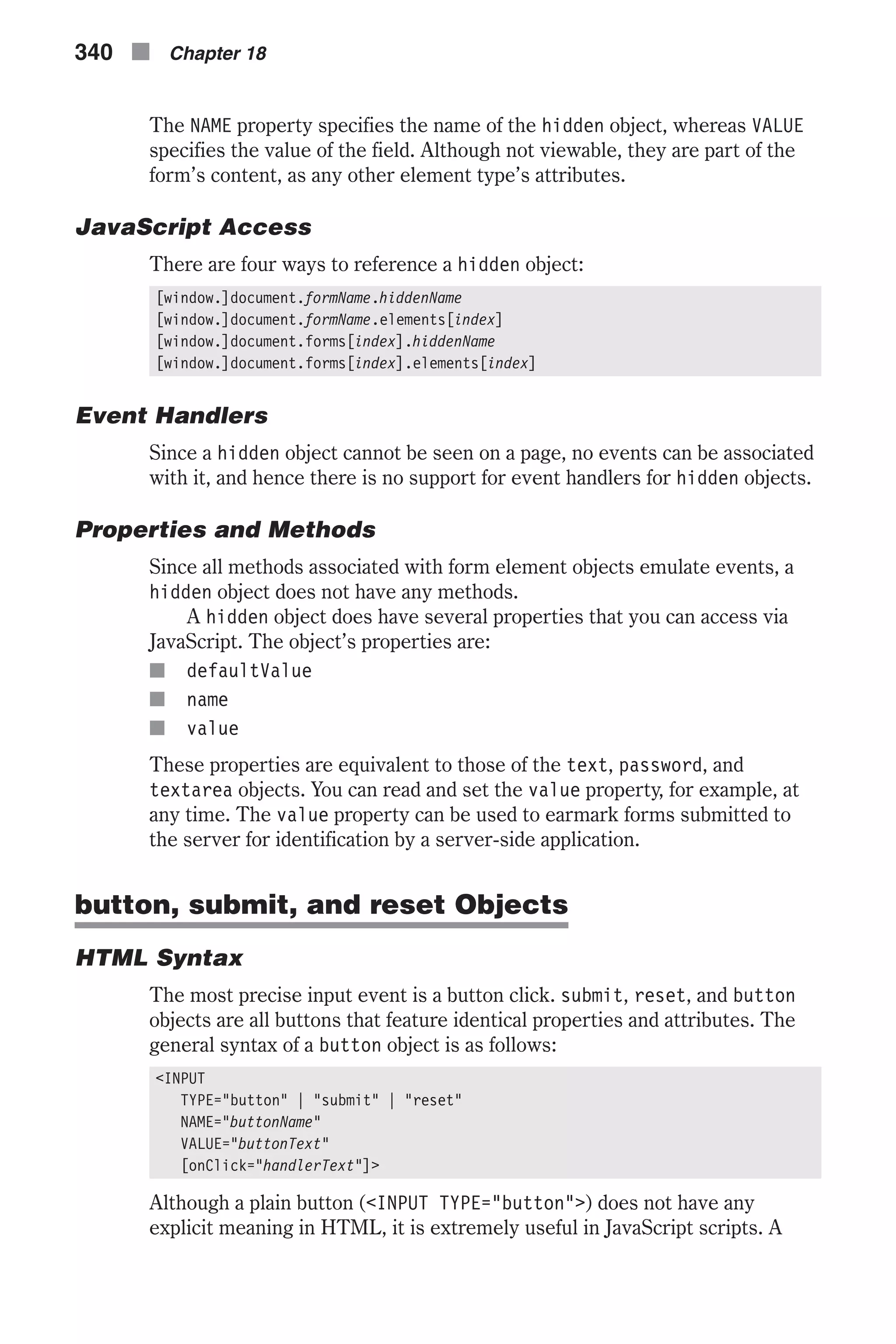 The NAME property specifies the name of the hidden object, whereas VALUE specifies the value of the field. Although not viewable, they are part of the form’s content, as any other element type’s attributes. JavaScript Access There are four ways to reference a hidden object: [window.]document.formName.hiddenName [window.]document.formName.elements[index] [window.]document.forms[index].hiddenName [window.]document.forms[index].elements[index] Event Handlers Since a hidden object cannot be seen on a page, no events can be associated with it, and hence there is no support for event handlers for hidden objects. Properties and Methods Since all methods associated with form element objects emulate events, a hidden object does not have any methods. A hidden object does have several properties that you can access via JavaScript. The object’s properties are: n defaultValue n name n value These properties are equivalent to those of the text, password, and textarea objects. You can read and set the value property, for example, at any time. The value property can be used to earmark forms submitted to the server for identification by a server-side application. button, submit, and reset Objects HTML Syntax The most precise input event is a button click. submit, reset, and button objects are all buttons that feature identical properties and attributes. The general syntax of a button object is as follows: <INPUT TYPE="button" | "submit" | "reset" NAME="buttonName" VALUE="buttonText" [onClick="handlerText"]> Although a plain button (<INPUT TYPE="button">) does not have any explicit meaning in HTML, it is extremely useful in JavaScript scripts. A 340 n Chapter 18 