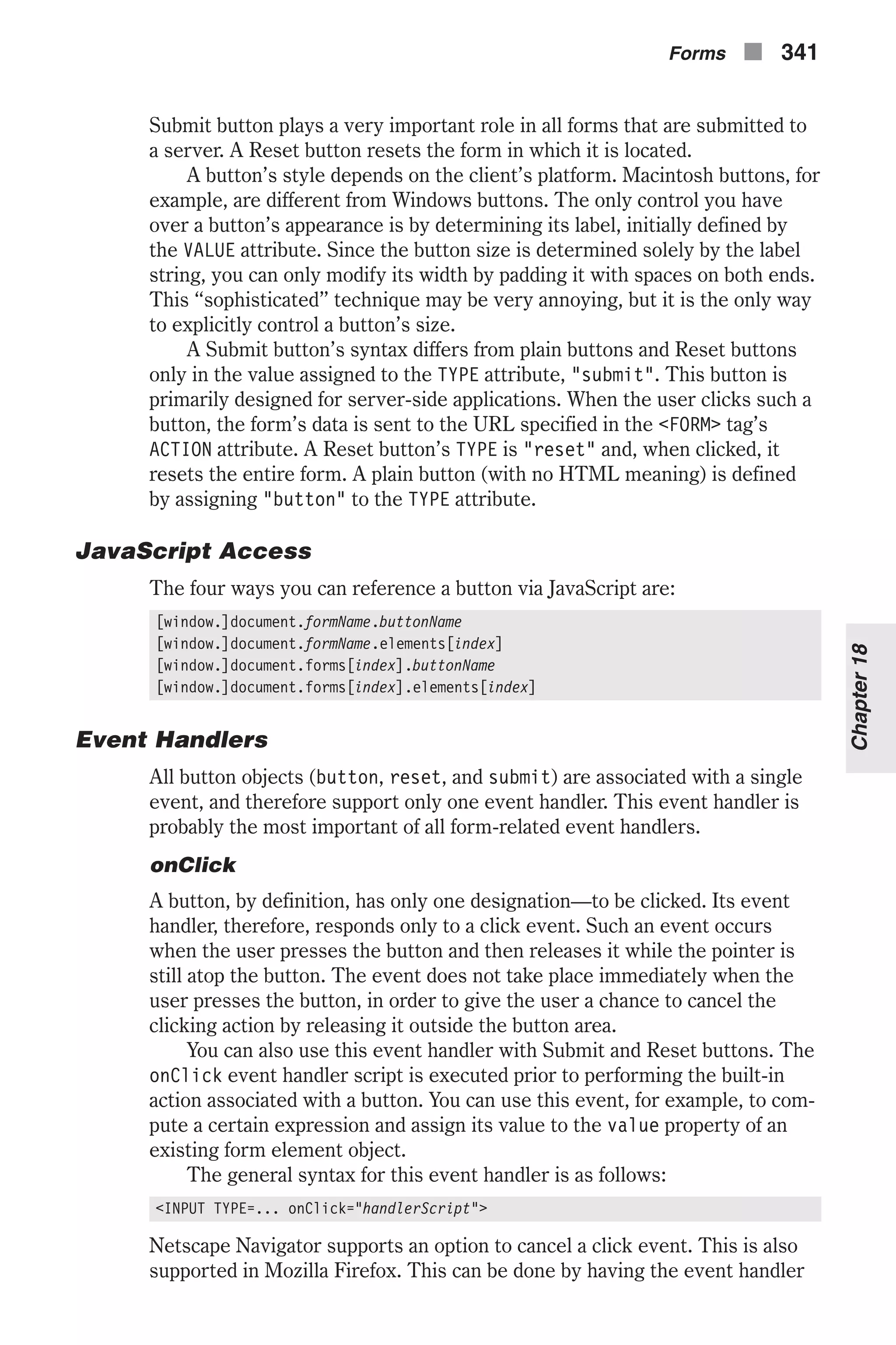 Submit button plays a very important role in all forms that are submitted to a server. A Reset button resets the form in which it is located. A button’s style depends on the client’s platform. Macintosh buttons, for example, are different from Windows buttons. The only control you have over a button’s appearance is by determining its label, initially defined by the VALUE attribute. Since the button size is determined solely by the label string, you can only modify its width by padding it with spaces on both ends. This “sophisticated” technique may be very annoying, but it is the only way to explicitly control a button’s size. A Submit button’s syntax differs from plain buttons and Reset buttons only in the value assigned to the TYPE attribute, "submit". This button is primarily designed for server-side applications. When the user clicks such a button, the form’s data is sent to the URL specified in the <FORM> tag’s ACTION attribute. A Reset button’s TYPE is "reset" and, when clicked, it resets the entire form. A plain button (with no HTML meaning) is defined by assigning "button" to the TYPE attribute. JavaScript Access The four ways you can reference a button via JavaScript are: [window.]document.formName.buttonName [window.]document.formName.elements[index] [window.]document.forms[index].buttonName [window.]document.forms[index].elements[index] Event Handlers All button objects (button, reset, and submit) are associated with a single event, and therefore support only one event handler. This event handler is probably the most important of all form-related event handlers. onClick A button, by definition, has only one designation—to be clicked. Its event handler, therefore, responds only to a click event. Such an event occurs when the user presses the button and then releases it while the pointer is still atop the button. The event does not take place immediately when the user presses the button, in order to give the user a chance to cancel the clicking action by releasing it outside the button area. You can also use this event handler with Submit and Reset buttons. The onClick event handler script is executed prior to performing the built-in action associated with a button. You can use this event, for example, to com- pute a certain expression and assign its value to the value property of an existing form element object. The general syntax for this event handler is as follows: <INPUT TYPE=... onClick="handlerScript"> Netscape Navigator supports an option to cancel a click event. This is also supported in Mozilla Firefox. This can be done by having the event handler Forms n 341 Chapter18 
