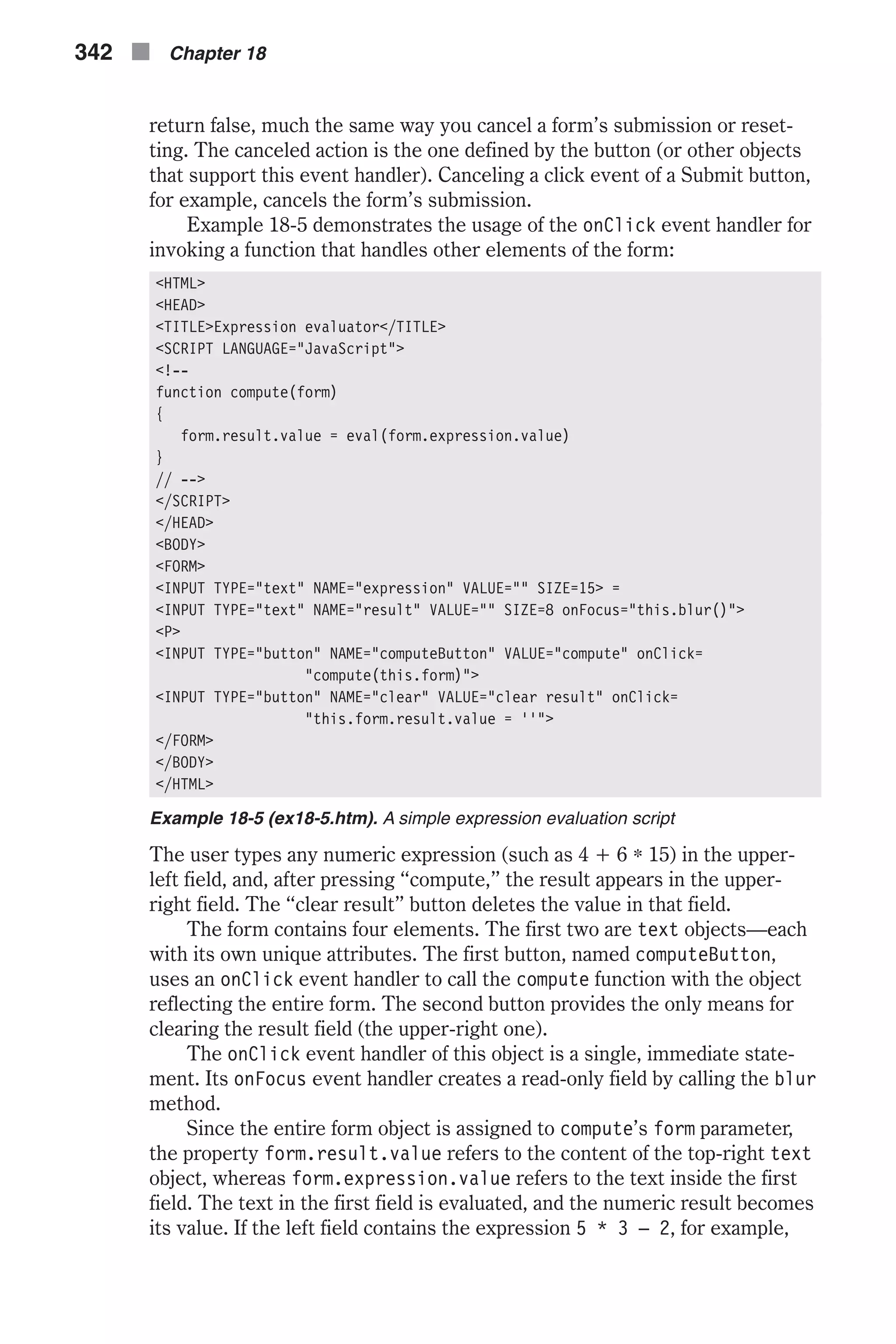 return false, much the same way you cancel a form’s submission or reset- ting. The canceled action is the one defined by the button (or other objects that support this event handler). Canceling a click event of a Submit button, for example, cancels the form’s submission. Example 18-5 demonstrates the usage of the onClick event handler for invoking a function that handles other elements of the form: <HTML> <HEAD> <TITLE>Expression evaluator</TITLE> <SCRIPT LANGUAGE="JavaScript"> <!-- function compute(form) { form.result.value = eval(form.expression.value) } // --> </SCRIPT> </HEAD> <BODY> <FORM> <INPUT TYPE="text" NAME="expression" VALUE="" SIZE=15> = <INPUT TYPE="text" NAME="result" VALUE="" SIZE=8 onFocus="this.blur()"> <P> <INPUT TYPE="button" NAME="computeButton" VALUE="compute" onClick= "compute(this.form)"> <INPUT TYPE="button" NAME="clear" VALUE="clear result" onClick= "this.form.result.value = ''"> </FORM> </BODY> </HTML> Example 18-5 (ex18-5.htm). A simple expression evaluation script The user types any numeric expression (such as 4 + 6 * 15) in the upper- left field, and, after pressing “compute,” the result appears in the upper- right field. The “clear result” button deletes the value in that field. The form contains four elements. The first two are text objects—each with its own unique attributes. The first button, named computeButton, uses an onClick event handler to call the compute function with the object reflecting the entire form. The second button provides the only means for clearing the result field (the upper-right one). The onClick event handler of this object is a single, immediate state- ment. Its onFocus event handler creates a read-only field by calling the blur method. Since the entire form object is assigned to compute’s form parameter, the property form.result.value refers to the content of the top-right text object, whereas form.expression.value refers to the text inside the first field. The text in the first field is evaluated, and the numeric result becomes its value. If the left field contains the expression 5 * 3 – 2, for example, 342 n Chapter 18 