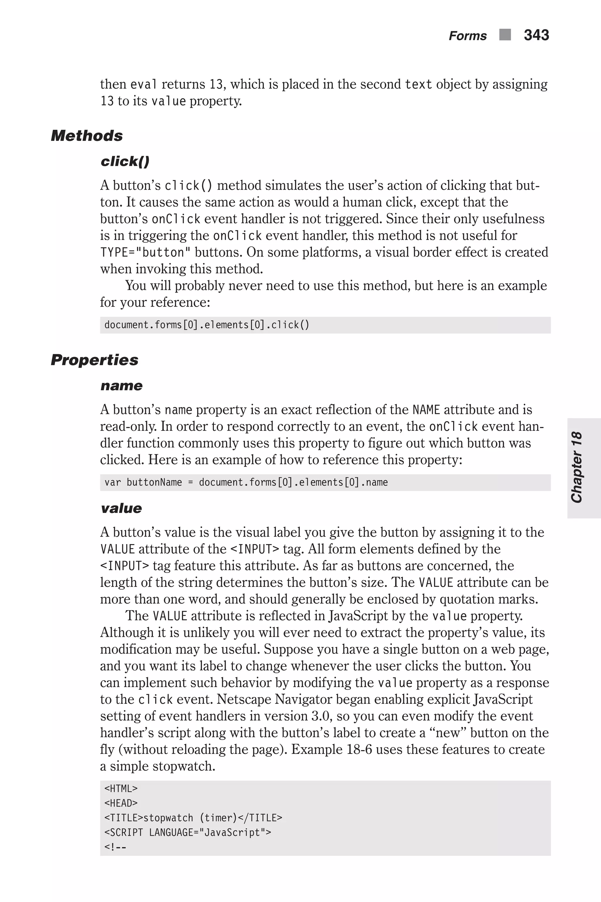 then eval returns 13, which is placed in the second text object by assigning 13 to its value property. Methods click() A button’s click() method simulates the user’s action of clicking that but- ton. It causes the same action as would a human click, except that the button’s onClick event handler is not triggered. Since their only usefulness is in triggering the onClick event handler, this method is not useful for TYPE="button" buttons. On some platforms, a visual border effect is created when invoking this method. You will probably never need to use this method, but here is an example for your reference: document.forms[0].elements[0].click() Properties name A button’s name property is an exact reflection of the NAME attribute and is read-only. In order to respond correctly to an event, the onClick event han- dler function commonly uses this property to figure out which button was clicked. Here is an example of how to reference this property: var buttonName = document.forms[0].elements[0].name value A button’s value is the visual label you give the button by assigning it to the VALUE attribute of the <INPUT> tag. All form elements defined by the <INPUT> tag feature this attribute. As far as buttons are concerned, the length of the string determines the button’s size. The VALUE attribute can be more than one word, and should generally be enclosed by quotation marks. The VALUE attribute is reflected in JavaScript by the value property. Although it is unlikely you will ever need to extract the property’s value, its modification may be useful. Suppose you have a single button on a web page, and you want its label to change whenever the user clicks the button. You can implement such behavior by modifying the value property as a response to the click event. Netscape Navigator began enabling explicit JavaScript setting of event handlers in version 3.0, so you can even modify the event handler’s script along with the button’s label to create a “new” button on the fly (without reloading the page). Example 18-6 uses these features to create a simple stopwatch. <HTML> <HEAD> <TITLE>stopwatch (timer)</TITLE> <SCRIPT LANGUAGE="JavaScript"> <!-- Forms n 343 Chapter18 