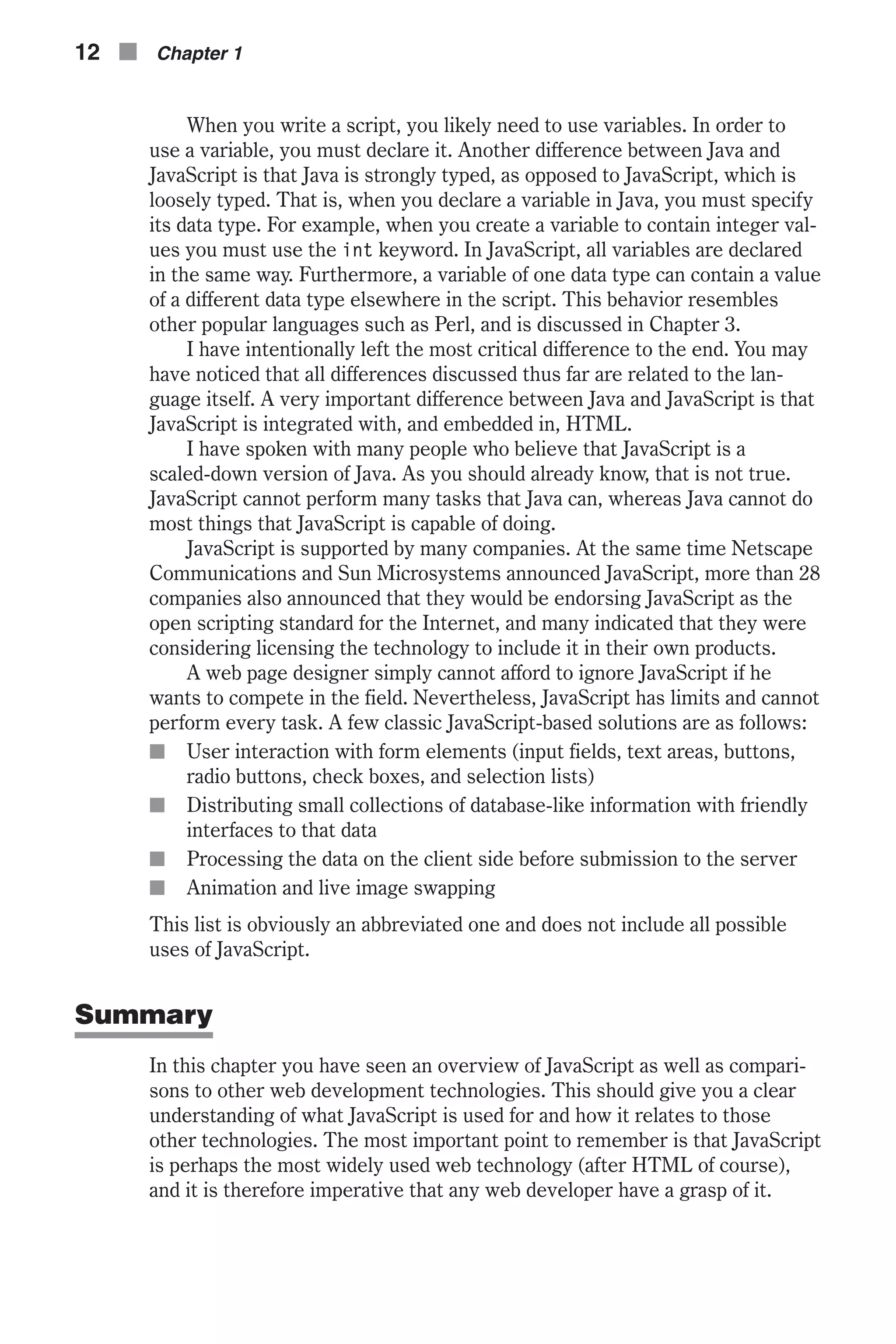 When you write a script, you likely need to use variables. In order to use a variable, you must declare it. Another difference between Java and JavaScript is that Java is strongly typed, as opposed to JavaScript, which is loosely typed. That is, when you declare a variable in Java, you must specify its data type. For example, when you create a variable to contain integer val- ues you must use the int keyword. In JavaScript, all variables are declared in the same way. Furthermore, a variable of one data type can contain a value of a different data type elsewhere in the script. This behavior resembles other popular languages such as Perl, and is discussed in Chapter 3. I have intentionally left the most critical difference to the end. You may have noticed that all differences discussed thus far are related to the lan- guage itself. A very important difference between Java and JavaScript is that JavaScript is integrated with, and embedded in, HTML. I have spoken with many people who believe that JavaScript is a scaled-down version of Java. As you should already know, that is not true. JavaScript cannot perform many tasks that Java can, whereas Java cannot do most things that JavaScript is capable of doing. JavaScript is supported by many companies. At the same time Netscape Communications and Sun Microsystems announced JavaScript, more than 28 companies also announced that they would be endorsing JavaScript as the open scripting standard for the Internet, and many indicated that they were considering licensing the technology to include it in their own products. A web page designer simply cannot afford to ignore JavaScript if he wants to compete in the field. Nevertheless, JavaScript has limits and cannot perform every task. A few classic JavaScript-based solutions are as follows: n User interaction with form elements (input fields, text areas, buttons, radio buttons, check boxes, and selection lists) n Distributing small collections of database-like information with friendly interfaces to that data n Processing the data on the client side before submission to the server n Animation and live image swapping This list is obviously an abbreviated one and does not include all possible uses of JavaScript. Summary In this chapter you have seen an overview of JavaScript as well as compari- sons to other web development technologies. This should give you a clear understanding of what JavaScript is used for and how it relates to those other technologies. The most important point to remember is that JavaScript is perhaps the most widely used web technology (after HTML of course), and it is therefore imperative that any web developer have a grasp of it. 12 n Chapter 1 