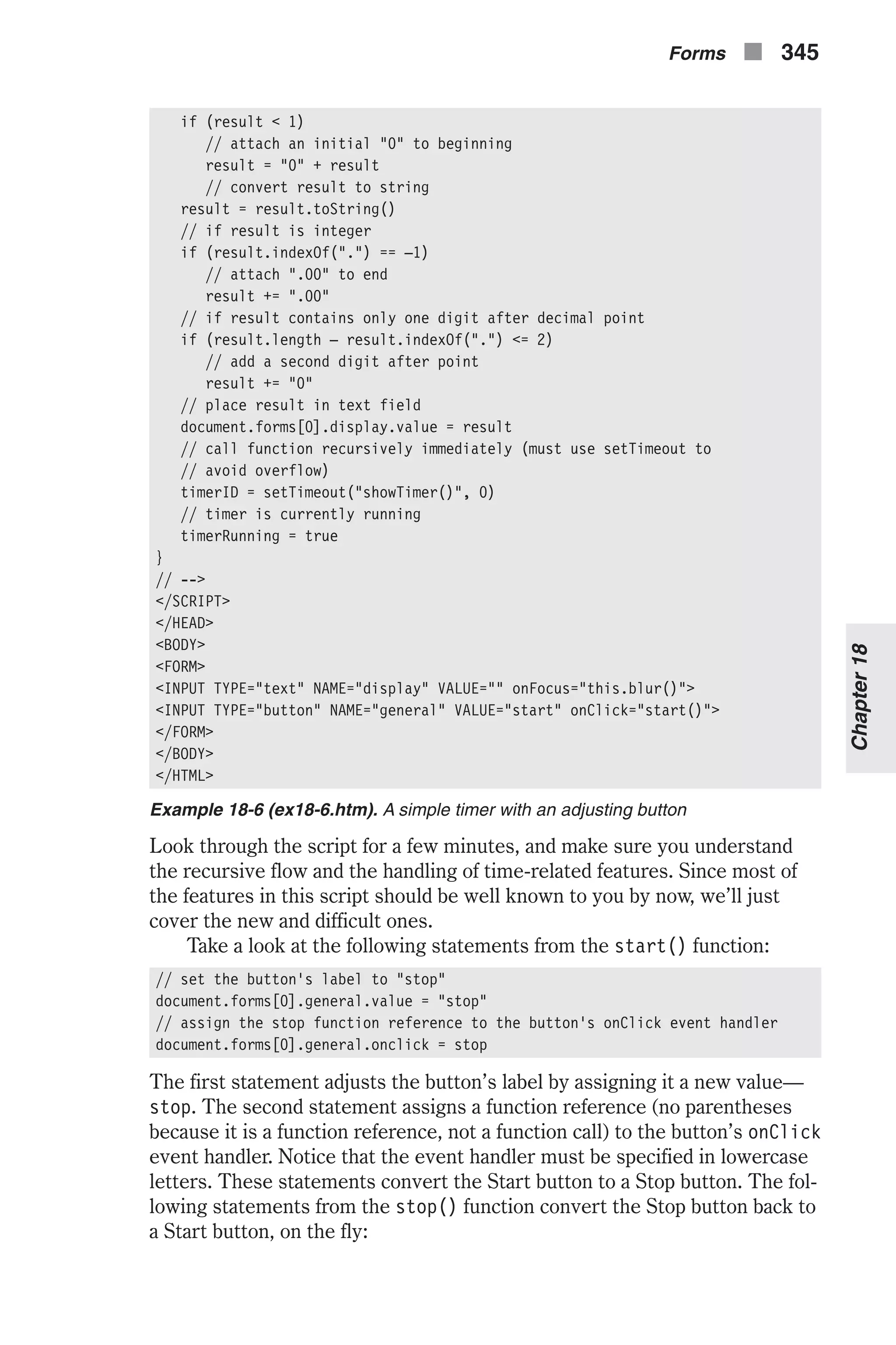 if (result < 1) // attach an initial "0" to beginning result = "0" + result // convert result to string result = result.toString() // if result is integer if (result.indexOf(".") == –1) // attach ".00" to end result += ".00" // if result contains only one digit after decimal point if (result.length – result.indexOf(".") <= 2) // add a second digit after point result += "0" // place result in text field document.forms[0].display.value = result // call function recursively immediately (must use setTimeout to // avoid overflow) timerID = setTimeout("showTimer()", 0) // timer is currently running timerRunning = true } // --> </SCRIPT> </HEAD> <BODY> <FORM> <INPUT TYPE="text" NAME="display" VALUE="" onFocus="this.blur()"> <INPUT TYPE="button" NAME="general" VALUE="start" onClick="start()"> </FORM> </BODY> </HTML> Example 18-6 (ex18-6.htm). A simple timer with an adjusting button Look through the script for a few minutes, and make sure you understand the recursive flow and the handling of time-related features. Since most of the features in this script should be well known to you by now, we’ll just cover the new and difficult ones. Take a look at the following statements from the start() function: // set the button's label to "stop" document.forms[0].general.value = "stop" // assign the stop function reference to the button's onClick event handler document.forms[0].general.onclick = stop The first statement adjusts the button’s label by assigning it a new value— stop. The second statement assigns a function reference (no parentheses because it is a function reference, not a function call) to the button’s onClick event handler. Notice that the event handler must be specified in lowercase letters. These statements convert the Start button to a Stop button. The fol- lowing statements from the stop() function convert the Stop button back to a Start button, on the fly: Forms n 345 Chapter18 