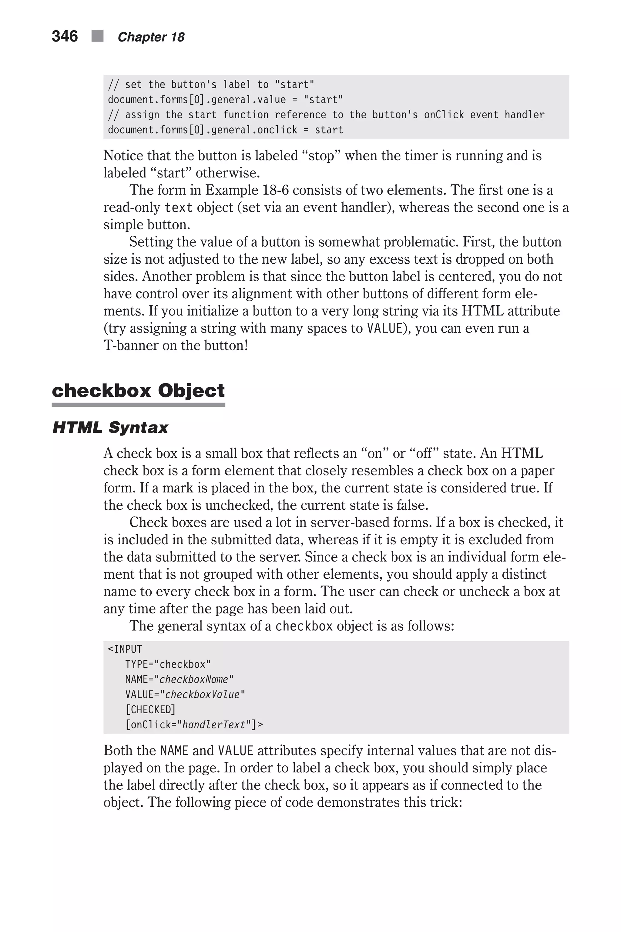 // set the button's label to "start" document.forms[0].general.value = "start" // assign the start function reference to the button's onClick event handler document.forms[0].general.onclick = start Notice that the button is labeled “stop” when the timer is running and is labeled “start” otherwise. The form in Example 18-6 consists of two elements. The first one is a read-only text object (set via an event handler), whereas the second one is a simple button. Setting the value of a button is somewhat problematic. First, the button size is not adjusted to the new label, so any excess text is dropped on both sides. Another problem is that since the button label is centered, you do not have control over its alignment with other buttons of different form ele- ments. If you initialize a button to a very long string via its HTML attribute (try assigning a string with many spaces to VALUE), you can even run a T-banner on the button! checkbox Object HTML Syntax A check box is a small box that reflects an “on” or “off” state. An HTML check box is a form element that closely resembles a check box on a paper form. If a mark is placed in the box, the current state is considered true. If the check box is unchecked, the current state is false. Check boxes are used a lot in server-based forms. If a box is checked, it is included in the submitted data, whereas if it is empty it is excluded from the data submitted to the server. Since a check box is an individual form ele- ment that is not grouped with other elements, you should apply a distinct name to every check box in a form. The user can check or uncheck a box at any time after the page has been laid out. The general syntax of a checkbox object is as follows: <INPUT TYPE="checkbox" NAME="checkboxName" VALUE="checkboxValue" [CHECKED] [onClick="handlerText"]> Both the NAME and VALUE attributes specify internal values that are not dis- played on the page. In order to label a check box, you should simply place the label directly after the check box, so it appears as if connected to the object. The following piece of code demonstrates this trick: 346 n Chapter 18 