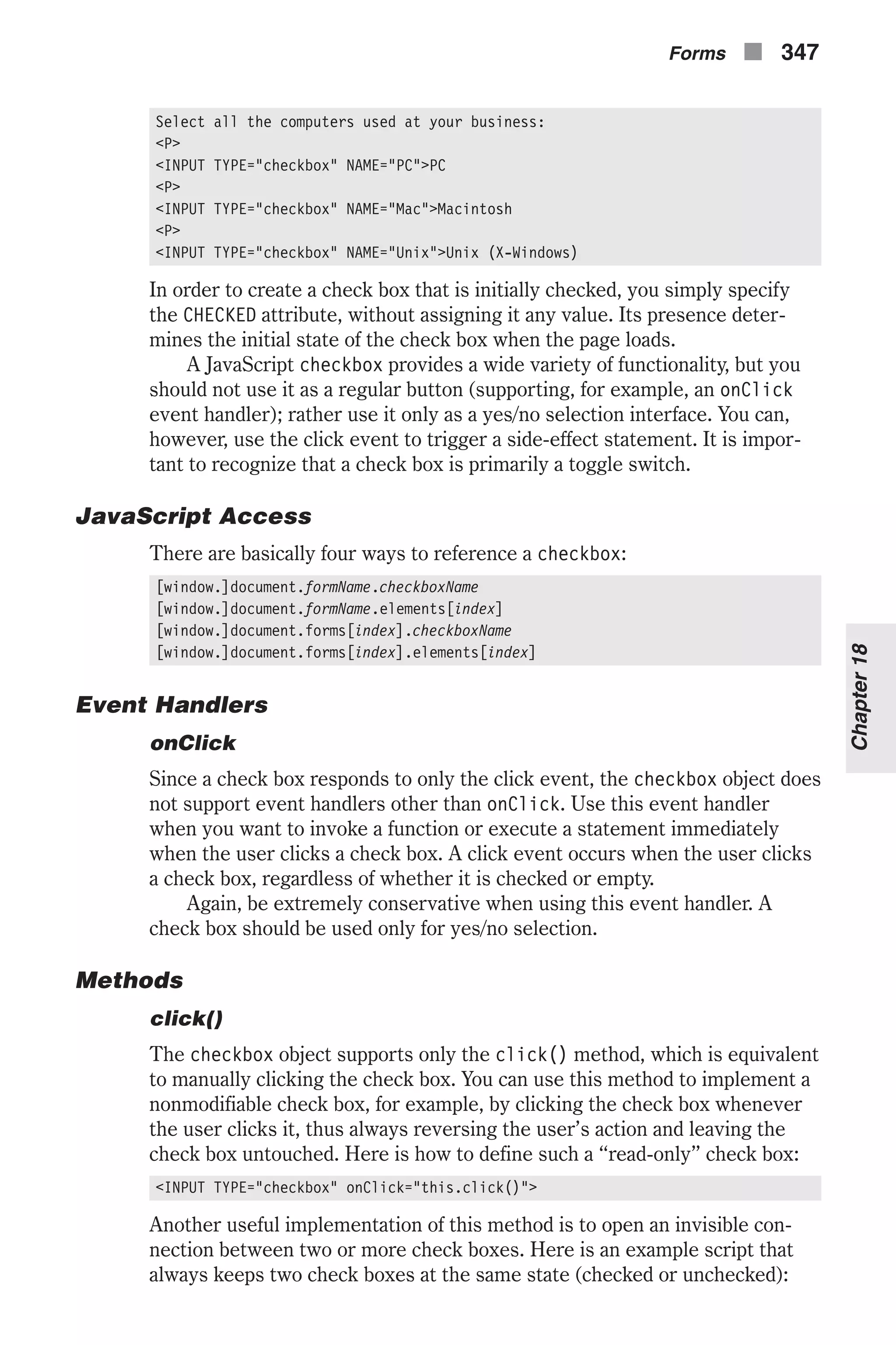 Select all the computers used at your business: <P> <INPUT TYPE="checkbox" NAME="PC">PC <P> <INPUT TYPE="checkbox" NAME="Mac">Macintosh <P> <INPUT TYPE="checkbox" NAME="Unix">Unix (X-Windows) In order to create a check box that is initially checked, you simply specify the CHECKED attribute, without assigning it any value. Its presence deter- mines the initial state of the check box when the page loads. A JavaScript checkbox provides a wide variety of functionality, but you should not use it as a regular button (supporting, for example, an onClick event handler); rather use it only as a yes/no selection interface. You can, however, use the click event to trigger a side-effect statement. It is impor- tant to recognize that a check box is primarily a toggle switch. JavaScript Access There are basically four ways to reference a checkbox: [window.]document.formName.checkboxName [window.]document.formName.elements[index] [window.]document.forms[index].checkboxName [window.]document.forms[index].elements[index] Event Handlers onClick Since a check box responds to only the click event, the checkbox object does not support event handlers other than onClick. Use this event handler when you want to invoke a function or execute a statement immediately when the user clicks a check box. A click event occurs when the user clicks a check box, regardless of whether it is checked or empty. Again, be extremely conservative when using this event handler. A check box should be used only for yes/no selection. Methods click() The checkbox object supports only the click() method, which is equivalent to manually clicking the check box. You can use this method to implement a nonmodifiable check box, for example, by clicking the check box whenever the user clicks it, thus always reversing the user’s action and leaving the check box untouched. Here is how to define such a “read-only” check box: <INPUT TYPE="checkbox" onClick="this.click()"> Another useful implementation of this method is to open an invisible con- nection between two or more check boxes. Here is an example script that always keeps two check boxes at the same state (checked or unchecked): Forms n 347 Chapter18 