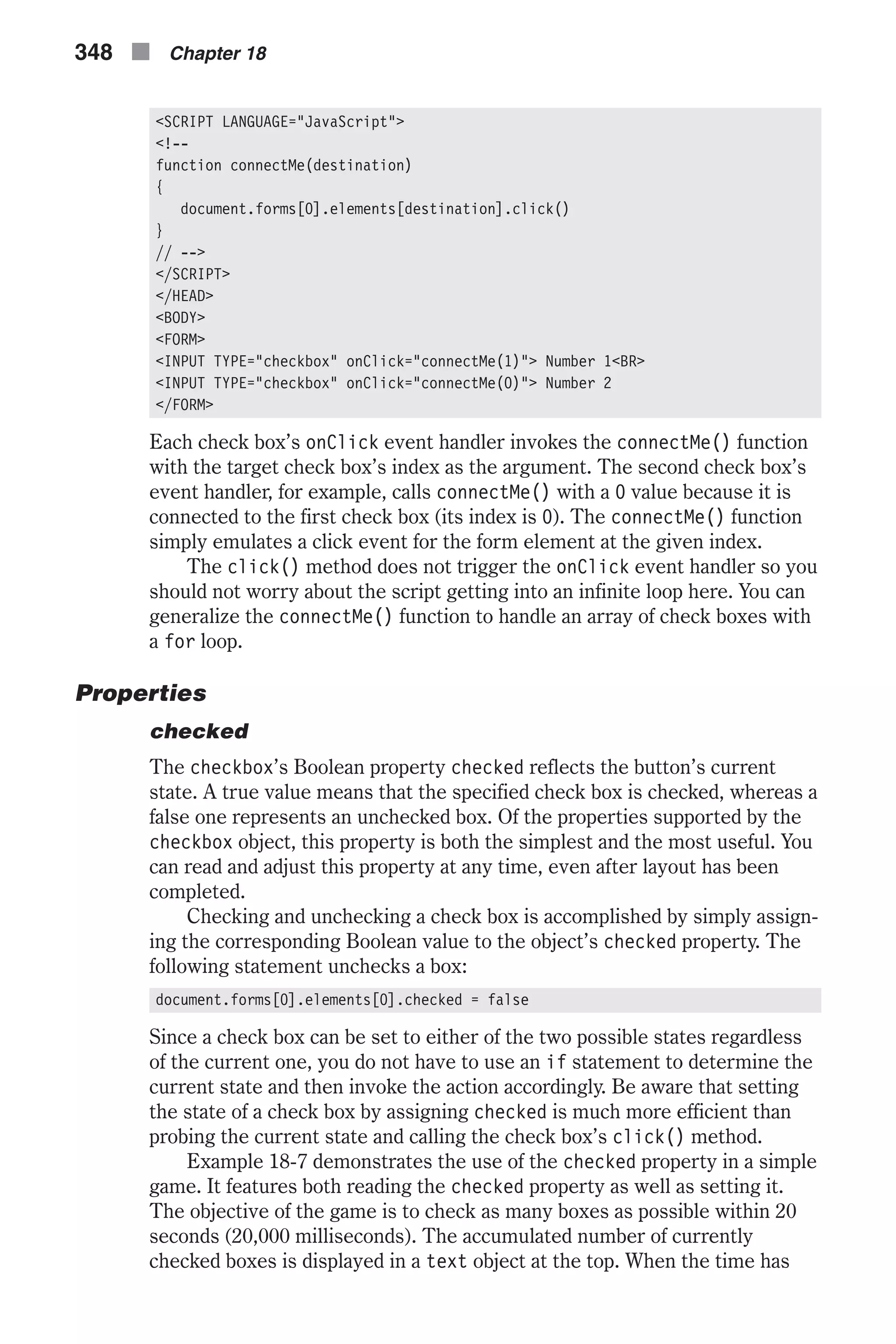 <SCRIPT LANGUAGE="JavaScript"> <!-- function connectMe(destination) { document.forms[0].elements[destination].click() } // --> </SCRIPT> </HEAD> <BODY> <FORM> <INPUT TYPE="checkbox" onClick="connectMe(1)"> Number 1<BR> <INPUT TYPE="checkbox" onClick="connectMe(0)"> Number 2 </FORM> Each check box’s onClick event handler invokes the connectMe() function with the target check box’s index as the argument. The second check box’s event handler, for example, calls connectMe() with a 0 value because it is connected to the first check box (its index is 0). The connectMe() function simply emulates a click event for the form element at the given index. The click() method does not trigger the onClick event handler so you should not worry about the script getting into an infinite loop here. You can generalize the connectMe() function to handle an array of check boxes with a for loop. Properties checked The checkbox’s Boolean property checked reflects the button’s current state. A true value means that the specified check box is checked, whereas a false one represents an unchecked box. Of the properties supported by the checkbox object, this property is both the simplest and the most useful. You can read and adjust this property at any time, even after layout has been completed. Checking and unchecking a check box is accomplished by simply assign- ing the corresponding Boolean value to the object’s checked property. The following statement unchecks a box: document.forms[0].elements[0].checked = false Since a check box can be set to either of the two possible states regardless of the current one, you do not have to use an if statement to determine the current state and then invoke the action accordingly. Be aware that setting the state of a check box by assigning checked is much more efficient than probing the current state and calling the check box’s click() method. Example 18-7 demonstrates the use of the checked property in a simple game. It features both reading the checked property as well as setting it. The objective of the game is to check as many boxes as possible within 20 seconds (20,000 milliseconds). The accumulated number of currently checked boxes is displayed in a text object at the top. When the time has 348 n Chapter 18 