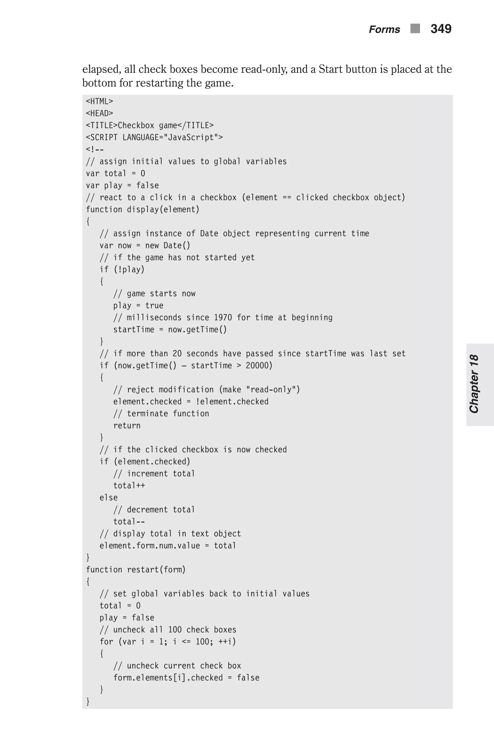 elapsed, all check boxes become read-only, and a Start button is placed at the bottom for restarting the game. <HTML> <HEAD> <TITLE>Checkbox game</TITLE> <SCRIPT LANGUAGE="JavaScript"> <!-- // assign initial values to global variables var total = 0 var play = false // react to a click in a checkbox (element == clicked checkbox object) function display(element) { // assign instance of Date object representing current time var now = new Date() // if the game has not started yet if (!play) { // game starts now play = true // milliseconds since 1970 for time at beginning startTime = now.getTime() } // if more than 20 seconds have passed since startTime was last set if (now.getTime() – startTime > 20000) { // reject modification (make "read-only") element.checked = !element.checked // terminate function return } // if the clicked checkbox is now checked if (element.checked) // increment total total++ else // decrement total total-- // display total in text object element.form.num.value = total } function restart(form) { // set global variables back to initial values total = 0 play = false // uncheck all 100 check boxes for (var i = 1; i <= 100; ++i) { // uncheck current check box form.elements[i].checked = false } } Forms n 349 Chapter18 