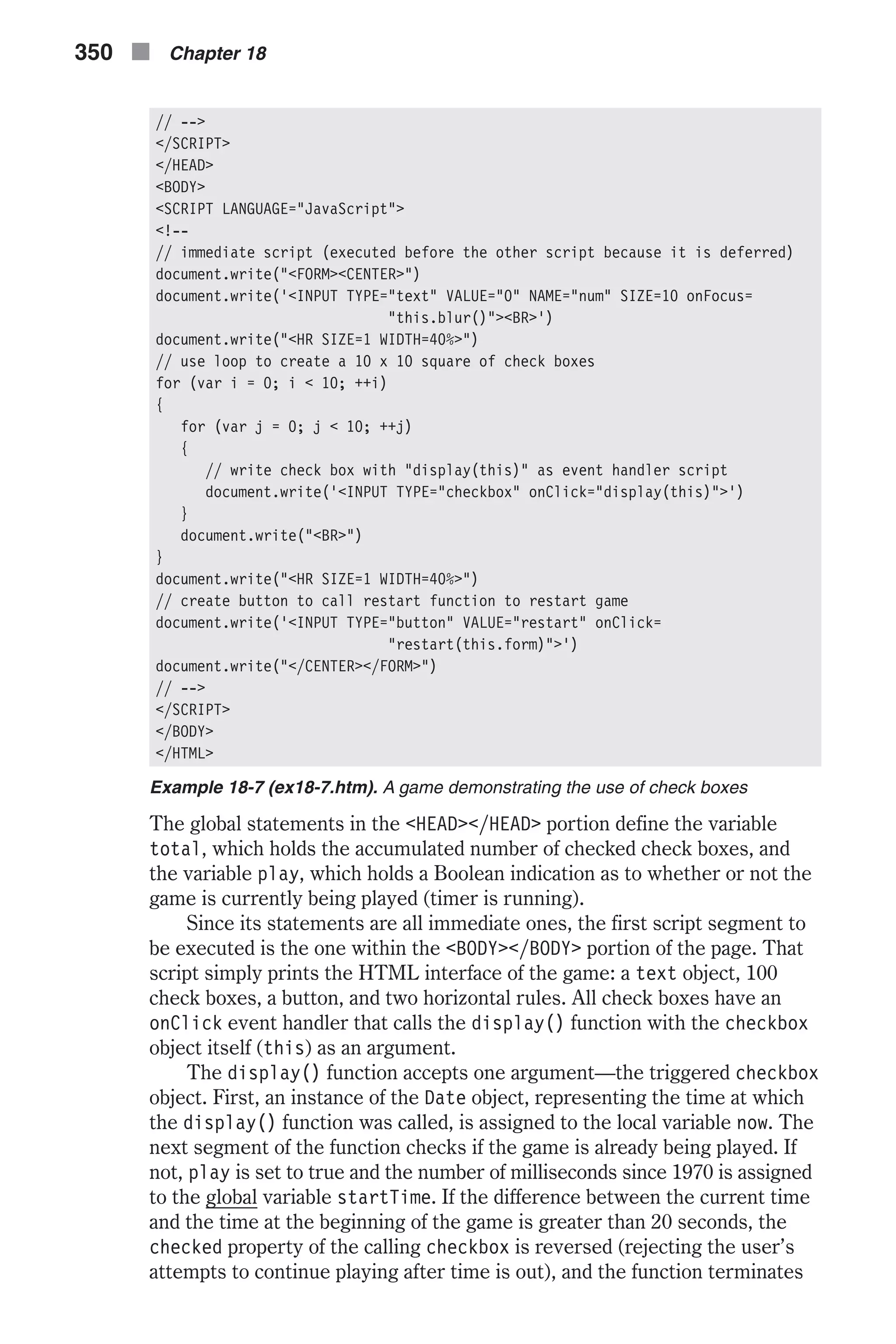 // --> </SCRIPT> </HEAD> <BODY> <SCRIPT LANGUAGE="JavaScript"> <!-- // immediate script (executed before the other script because it is deferred) document.write("<FORM><CENTER>") document.write('<INPUT TYPE="text" VALUE="0" NAME="num" SIZE=10 onFocus= "this.blur()"><BR>') document.write("<HR SIZE=1 WIDTH=40%>") // use loop to create a 10 x 10 square of check boxes for (var i = 0; i < 10; ++i) { for (var j = 0; j < 10; ++j) { // write check box with "display(this)" as event handler script document.write('<INPUT TYPE="checkbox" onClick="display(this)">') } document.write("<BR>") } document.write("<HR SIZE=1 WIDTH=40%>") // create button to call restart function to restart game document.write('<INPUT TYPE="button" VALUE="restart" onClick= "restart(this.form)">') document.write("</CENTER></FORM>") // --> </SCRIPT> </BODY> </HTML> Example 18-7 (ex18-7.htm). A game demonstrating the use of check boxes The global statements in the <HEAD></HEAD> portion define the variable total, which holds the accumulated number of checked check boxes, and the variable play, which holds a Boolean indication as to whether or not the game is currently being played (timer is running). Since its statements are all immediate ones, the first script segment to be executed is the one within the <BODY></BODY> portion of the page. That script simply prints the HTML interface of the game: a text object, 100 check boxes, a button, and two horizontal rules. All check boxes have an onClick event handler that calls the display() function with the checkbox object itself (this) as an argument. The display() function accepts one argument—the triggered checkbox object. First, an instance of the Date object, representing the time at which the display() function was called, is assigned to the local variable now. The next segment of the function checks if the game is already being played. If not, play is set to true and the number of milliseconds since 1970 is assigned to the global variable startTime. If the difference between the current time and the time at the beginning of the game is greater than 20 seconds, the checked property of the calling checkbox is reversed (rejecting the user’s attempts to continue playing after time is out), and the function terminates 350 n Chapter 18 