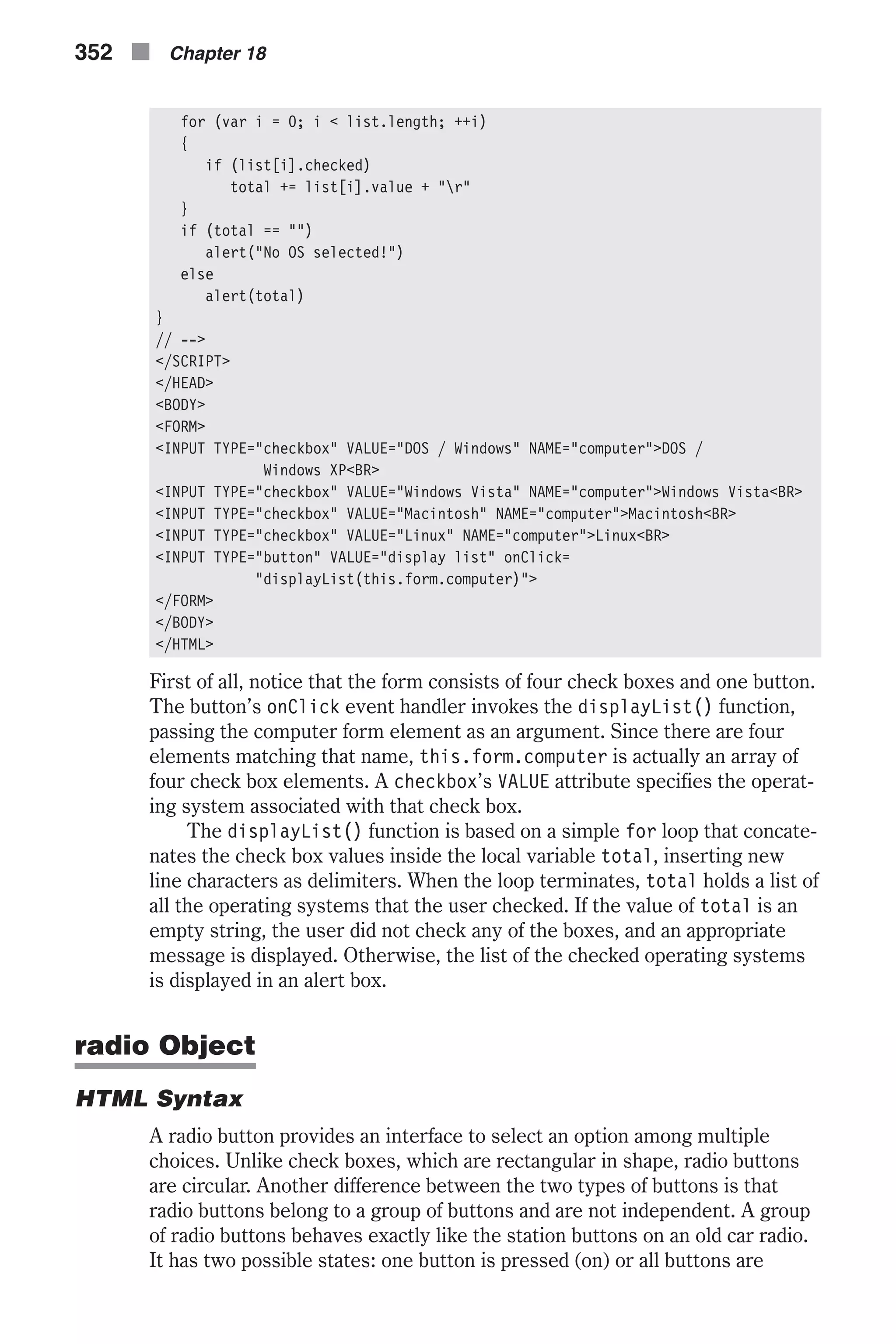 for (var i = 0; i < list.length; ++i) { if (list[i].checked) total += list[i].value + "r" } if (total == "") alert("No OS selected!") else alert(total) } // --> </SCRIPT> </HEAD> <BODY> <FORM> <INPUT TYPE="checkbox" VALUE="DOS / Windows" NAME="computer">DOS / Windows XP<BR> <INPUT TYPE="checkbox" VALUE="Windows Vista" NAME="computer">Windows Vista<BR> <INPUT TYPE="checkbox" VALUE="Macintosh" NAME="computer">Macintosh<BR> <INPUT TYPE="checkbox" VALUE="Linux" NAME="computer">Linux<BR> <INPUT TYPE="button" VALUE="display list" onClick= "displayList(this.form.computer)"> </FORM> </BODY> </HTML> First of all, notice that the form consists of four check boxes and one button. The button’s onClick event handler invokes the displayList() function, passing the computer form element as an argument. Since there are four elements matching that name, this.form.computer is actually an array of four check box elements. A checkbox’s VALUE attribute specifies the operat- ing system associated with that check box. The displayList() function is based on a simple for loop that concate- nates the check box values inside the local variable total, inserting new line characters as delimiters. When the loop terminates, total holds a list of all the operating systems that the user checked. If the value of total is an empty string, the user did not check any of the boxes, and an appropriate message is displayed. Otherwise, the list of the checked operating systems is displayed in an alert box. radio Object HTML Syntax A radio button provides an interface to select an option among multiple choices. Unlike check boxes, which are rectangular in shape, radio buttons are circular. Another difference between the two types of buttons is that radio buttons belong to a group of buttons and are not independent. A group of radio buttons behaves exactly like the station buttons on an old car radio. It has two possible states: one button is pressed (on) or all buttons are 352 n Chapter 18 