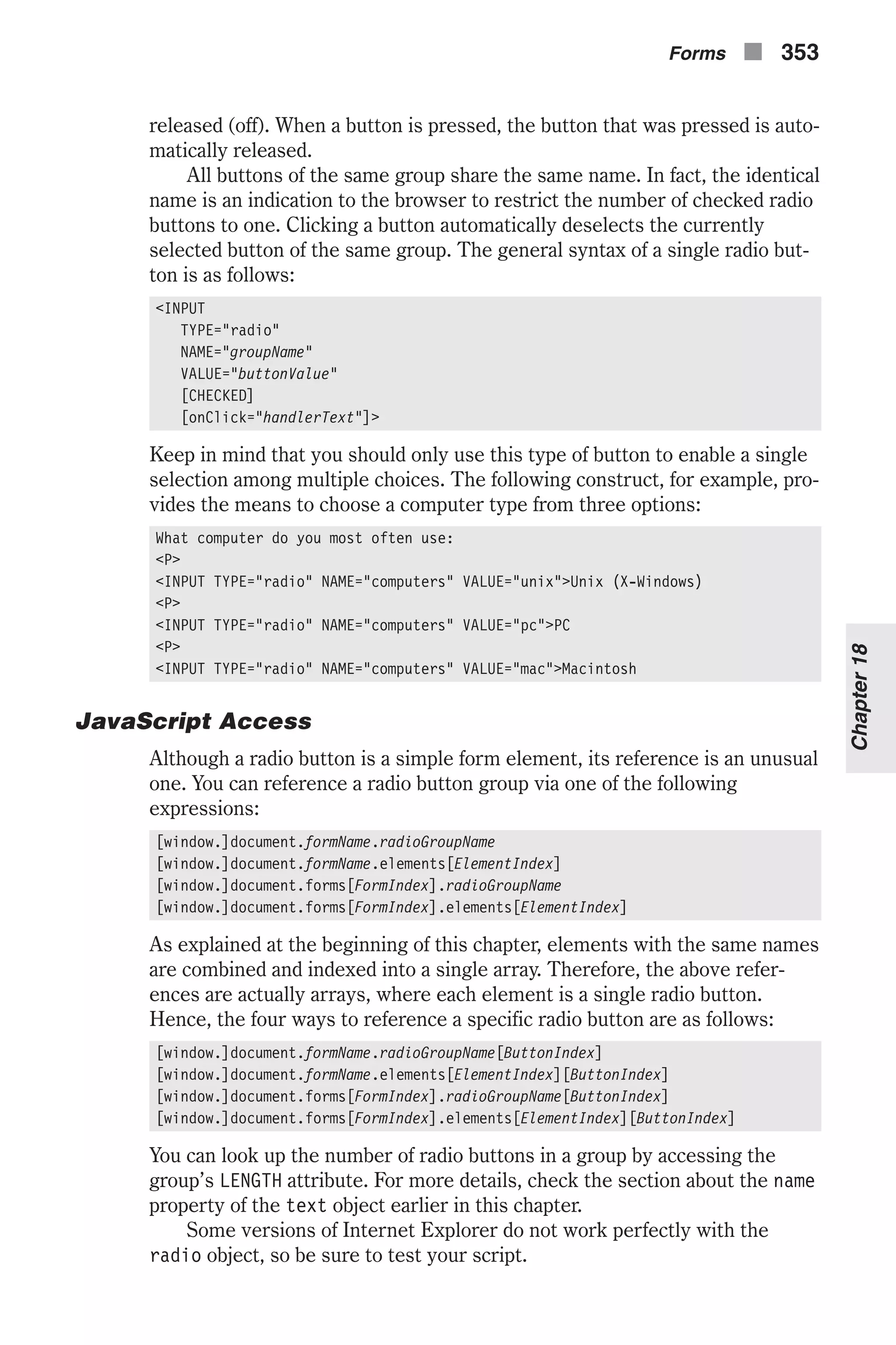 released (off). When a button is pressed, the button that was pressed is auto- matically released. All buttons of the same group share the same name. In fact, the identical name is an indication to the browser to restrict the number of checked radio buttons to one. Clicking a button automatically deselects the currently selected button of the same group. The general syntax of a single radio but- ton is as follows: <INPUT TYPE="radio" NAME="groupName" VALUE="buttonValue" [CHECKED] [onClick="handlerText"]> Keep in mind that you should only use this type of button to enable a single selection among multiple choices. The following construct, for example, pro- vides the means to choose a computer type from three options: What computer do you most often use: <P> <INPUT TYPE="radio" NAME="computers" VALUE="unix">Unix (X-Windows) <P> <INPUT TYPE="radio" NAME="computers" VALUE="pc">PC <P> <INPUT TYPE="radio" NAME="computers" VALUE="mac">Macintosh JavaScript Access Although a radio button is a simple form element, its reference is an unusual one. You can reference a radio button group via one of the following expressions: [window.]document.formName.radioGroupName [window.]document.formName.elements[ElementIndex] [window.]document.forms[FormIndex].radioGroupName [window.]document.forms[FormIndex].elements[ElementIndex] As explained at the beginning of this chapter, elements with the same names are combined and indexed into a single array. Therefore, the above refer- ences are actually arrays, where each element is a single radio button. Hence, the four ways to reference a specific radio button are as follows: [window.]document.formName.radioGroupName[ButtonIndex] [window.]document.formName.elements[ElementIndex][ButtonIndex] [window.]document.forms[FormIndex].radioGroupName[ButtonIndex] [window.]document.forms[FormIndex].elements[ElementIndex][ButtonIndex] You can look up the number of radio buttons in a group by accessing the group’s LENGTH attribute. For more details, check the section about the name property of the text object earlier in this chapter. Some versions of Internet Explorer do not work perfectly with the radio object, so be sure to test your script. Forms n 353 Chapter18 