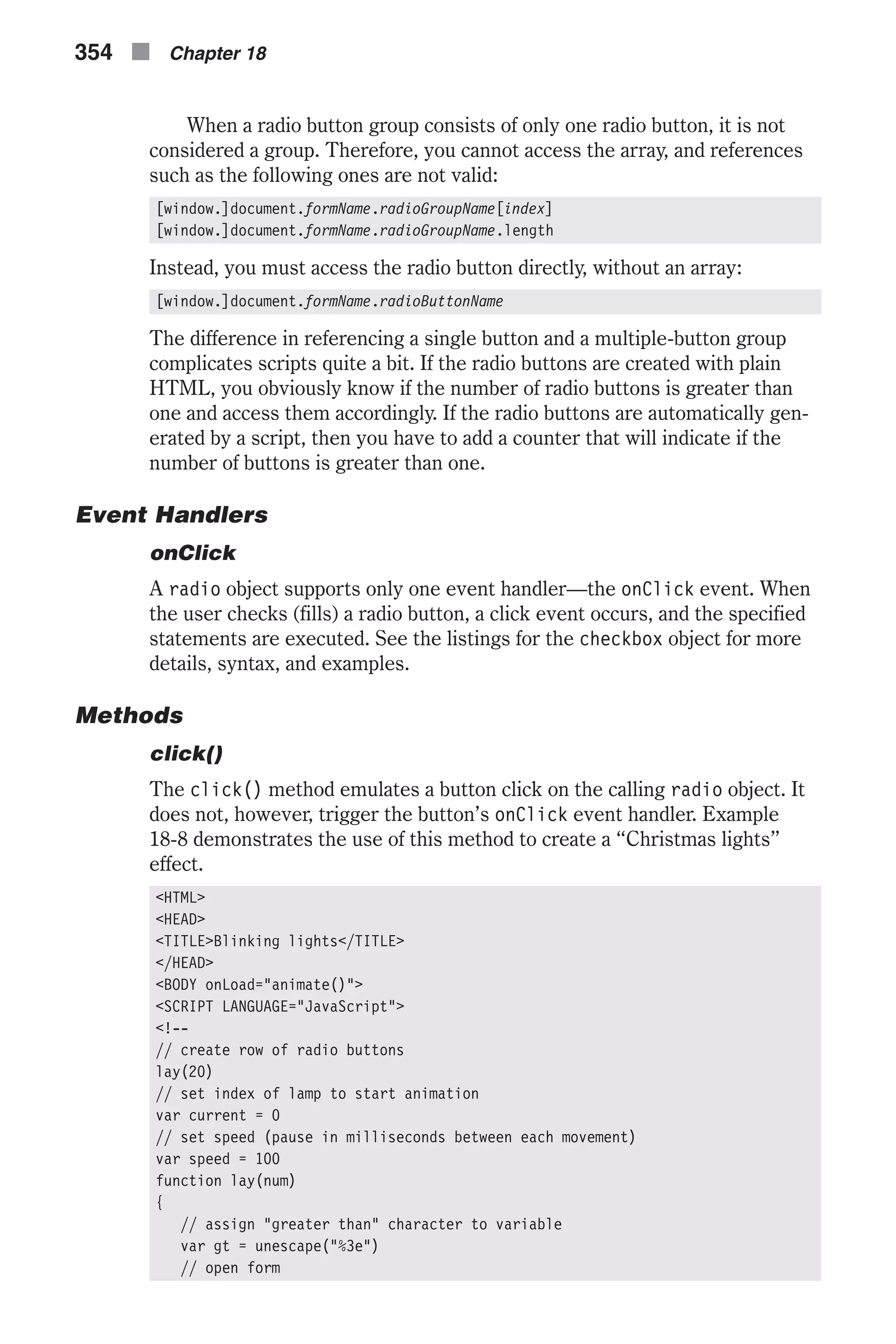 When a radio button group consists of only one radio button, it is not considered a group. Therefore, you cannot access the array, and references such as the following ones are not valid: [window.]document.formName.radioGroupName[index] [window.]document.formName.radioGroupName.length Instead, you must access the radio button directly, without an array: [window.]document.formName.radioButtonName The difference in referencing a single button and a multiple-button group complicates scripts quite a bit. If the radio buttons are created with plain HTML, you obviously know if the number of radio buttons is greater than one and access them accordingly. If the radio buttons are automatically gen- erated by a script, then you have to add a counter that will indicate if the number of buttons is greater than one. Event Handlers onClick A radio object supports only one event handler—the onClick event. When the user checks (fills) a radio button, a click event occurs, and the specified statements are executed. See the listings for the checkbox object for more details, syntax, and examples. Methods click() The click() method emulates a button click on the calling radio object. It does not, however, trigger the button’s onClick event handler. Example 18-8 demonstrates the use of this method to create a “Christmas lights” effect. <HTML> <HEAD> <TITLE>Blinking lights</TITLE> </HEAD> <BODY onLoad="animate()"> <SCRIPT LANGUAGE="JavaScript"> <!-- // create row of radio buttons lay(20) // set index of lamp to start animation var current = 0 // set speed (pause in milliseconds between each movement) var speed = 100 function lay(num) { // assign "greater than" character to variable var gt = unescape("%3e") // open form 354 n Chapter 18 
