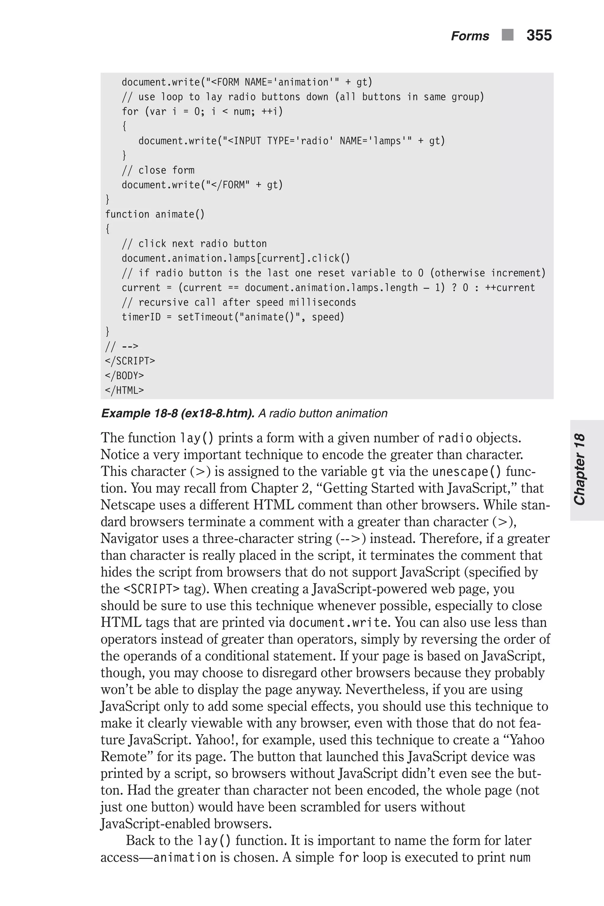 document.write("<FORM NAME='animation'" + gt) // use loop to lay radio buttons down (all buttons in same group) for (var i = 0; i < num; ++i) { document.write("<INPUT TYPE='radio' NAME='lamps'" + gt) } // close form document.write("</FORM" + gt) } function animate() { // click next radio button document.animation.lamps[current].click() // if radio button is the last one reset variable to 0 (otherwise increment) current = (current == document.animation.lamps.length – 1) ? 0 : ++current // recursive call after speed milliseconds timerID = setTimeout("animate()", speed) } // --> </SCRIPT> </BODY> </HTML> Example 18-8 (ex18-8.htm). A radio button animation The function lay() prints a form with a given number of radio objects. Notice a very important technique to encode the greater than character. This character (>) is assigned to the variable gt via the unescape() func- tion. You may recall from Chapter 2, “Getting Started with JavaScript,” that Netscape uses a different HTML comment than other browsers. While stan- dard browsers terminate a comment with a greater than character (>), Navigator uses a three-character string (-->) instead. Therefore, if a greater than character is really placed in the script, it terminates the comment that hides the script from browsers that do not support JavaScript (specified by the <SCRIPT> tag). When creating a JavaScript-powered web page, you should be sure to use this technique whenever possible, especially to close HTML tags that are printed via document.write. You can also use less than operators instead of greater than operators, simply by reversing the order of the operands of a conditional statement. If your page is based on JavaScript, though, you may choose to disregard other browsers because they probably won’t be able to display the page anyway. Nevertheless, if you are using JavaScript only to add some special effects, you should use this technique to make it clearly viewable with any browser, even with those that do not fea- ture JavaScript. Yahoo!, for example, used this technique to create a “Yahoo Remote” for its page. The button that launched this JavaScript device was printed by a script, so browsers without JavaScript didn’t even see the but- ton. Had the greater than character not been encoded, the whole page (not just one button) would have been scrambled for users without JavaScript-enabled browsers. Back to the lay() function. It is important to name the form for later access—animation is chosen. A simple for loop is executed to print num Forms n 355 Chapter18 