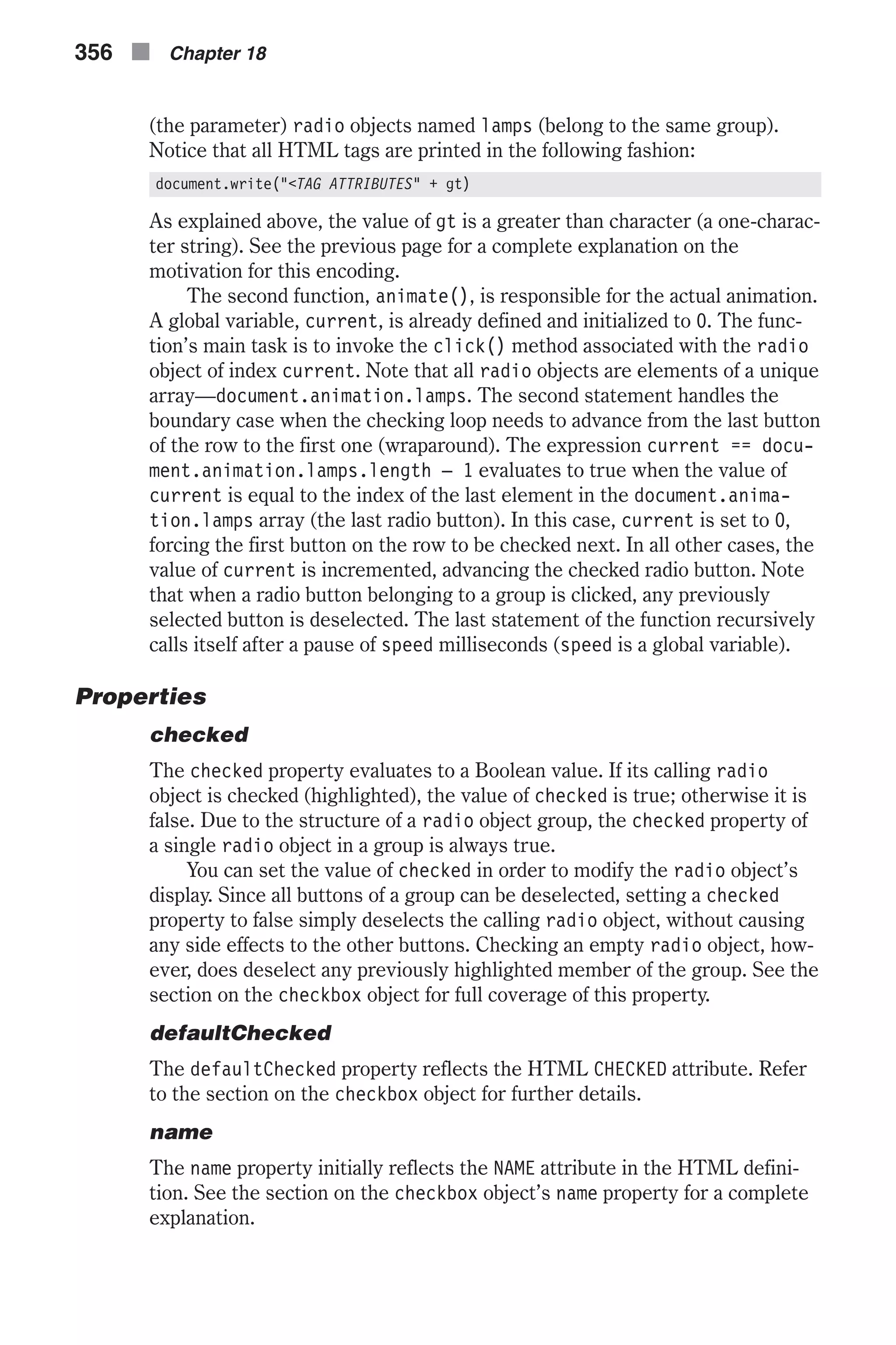 (the parameter) radio objects named lamps (belong to the same group). Notice that all HTML tags are printed in the following fashion: document.write("<TAG ATTRIBUTES" + gt) As explained above, the value of gt is a greater than character (a one-charac- ter string). See the previous page for a complete explanation on the motivation for this encoding. The second function, animate(), is responsible for the actual animation. A global variable, current, is already defined and initialized to 0. The func- tion’s main task is to invoke the click() method associated with the radio object of index current. Note that all radio objects are elements of a unique array—document.animation.lamps. The second statement handles the boundary case when the checking loop needs to advance from the last button of the row to the first one (wraparound). The expression current == docu- ment.animation.lamps.length – 1 evaluates to true when the value of current is equal to the index of the last element in the document.anima- tion.lamps array (the last radio button). In this case, current is set to 0, forcing the first button on the row to be checked next. In all other cases, the value of current is incremented, advancing the checked radio button. Note that when a radio button belonging to a group is clicked, any previously selected button is deselected. The last statement of the function recursively calls itself after a pause of speed milliseconds (speed is a global variable). Properties checked The checked property evaluates to a Boolean value. If its calling radio object is checked (highlighted), the value of checked is true; otherwise it is false. Due to the structure of a radio object group, the checked property of a single radio object in a group is always true. You can set the value of checked in order to modify the radio object’s display. Since all buttons of a group can be deselected, setting a checked property to false simply deselects the calling radio object, without causing any side effects to the other buttons. Checking an empty radio object, how- ever, does deselect any previously highlighted member of the group. See the section on the checkbox object for full coverage of this property. defaultChecked The defaultChecked property reflects the HTML CHECKED attribute. Refer to the section on the checkbox object for further details. name The name property initially reflects the NAME attribute in the HTML defini- tion. See the section on the checkbox object’s name property for a complete explanation. 356 n Chapter 18 