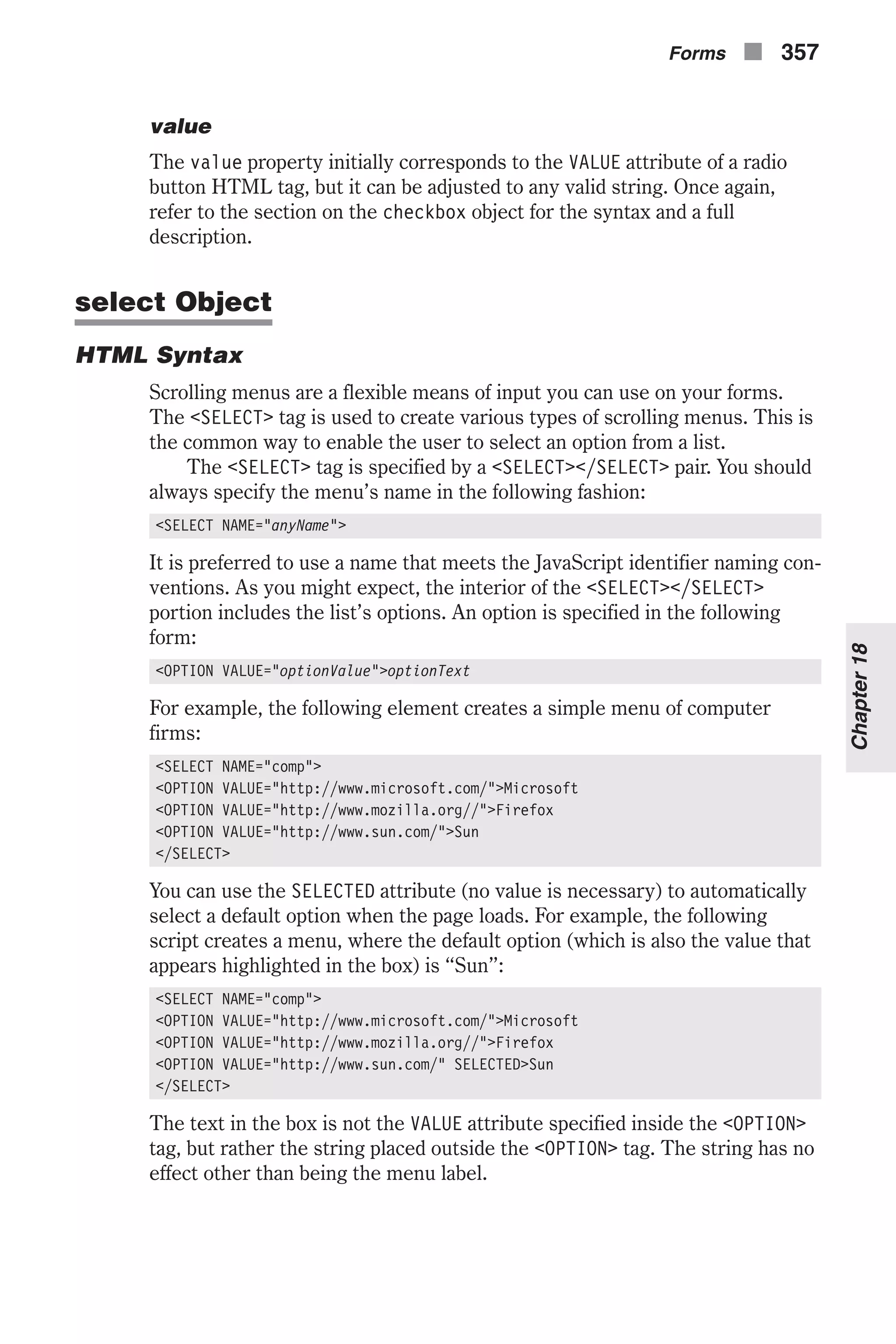 value The value property initially corresponds to the VALUE attribute of a radio button HTML tag, but it can be adjusted to any valid string. Once again, refer to the section on the checkbox object for the syntax and a full description. select Object HTML Syntax Scrolling menus are a flexible means of input you can use on your forms. The <SELECT> tag is used to create various types of scrolling menus. This is the common way to enable the user to select an option from a list. The <SELECT> tag is specified by a <SELECT></SELECT> pair. You should always specify the menu’s name in the following fashion: <SELECT NAME="anyName"> It is preferred to use a name that meets the JavaScript identifier naming con- ventions. As you might expect, the interior of the <SELECT></SELECT> portion includes the list’s options. An option is specified in the following form: <OPTION VALUE="optionValue">optionText For example, the following element creates a simple menu of computer firms: <SELECT NAME="comp"> <OPTION VALUE="http://www.microsoft.com/">Microsoft <OPTION VALUE="http://www.mozilla.org//">Firefox <OPTION VALUE="http://www.sun.com/">Sun </SELECT> You can use the SELECTED attribute (no value is necessary) to automatically select a default option when the page loads. For example, the following script creates a menu, where the default option (which is also the value that appears highlighted in the box) is “Sun”: <SELECT NAME="comp"> <OPTION VALUE="http://www.microsoft.com/">Microsoft <OPTION VALUE="http://www.mozilla.org//">Firefox <OPTION VALUE="http://www.sun.com/" SELECTED>Sun </SELECT> The text in the box is not the VALUE attribute specified inside the <OPTION> tag, but rather the string placed outside the <OPTION> tag. The string has no effect other than being the menu label. Forms n 357 Chapter18 