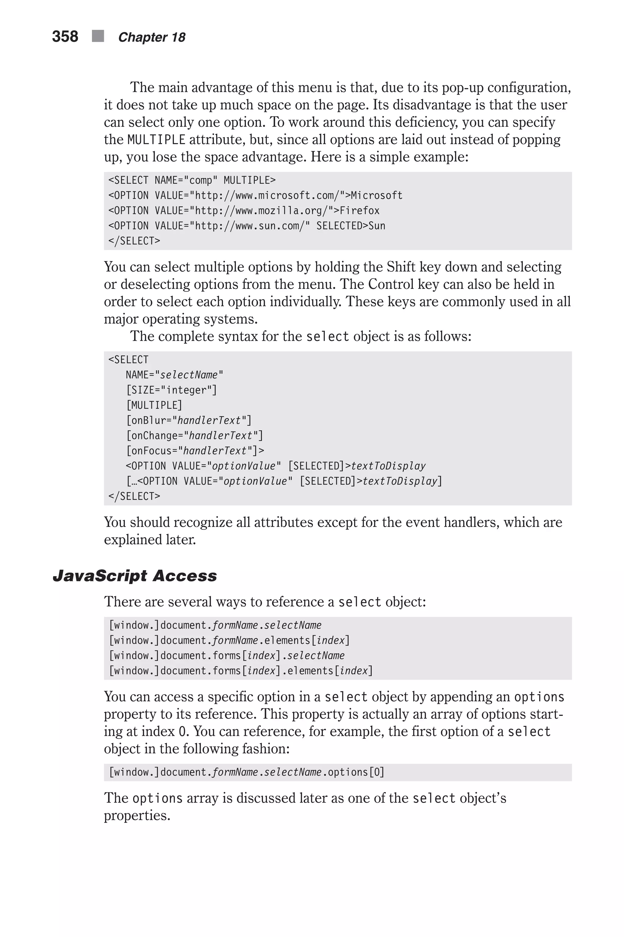 The main advantage of this menu is that, due to its pop-up configuration, it does not take up much space on the page. Its disadvantage is that the user can select only one option. To work around this deficiency, you can specify the MULTIPLE attribute, but, since all options are laid out instead of popping up, you lose the space advantage. Here is a simple example: <SELECT NAME="comp" MULTIPLE> <OPTION VALUE="http://www.microsoft.com/">Microsoft <OPTION VALUE="http://www.mozilla.org/">Firefox <OPTION VALUE="http://www.sun.com/" SELECTED>Sun </SELECT> You can select multiple options by holding the Shift key down and selecting or deselecting options from the menu. The Control key can also be held in order to select each option individually. These keys are commonly used in all major operating systems. The complete syntax for the select object is as follows: <SELECT NAME="selectName" [SIZE="integer"] [MULTIPLE] [onBlur="handlerText"] [onChange="handlerText"] [onFocus="handlerText"]> <OPTION VALUE="optionValue" [SELECTED]>textToDisplay […<OPTION VALUE="optionValue" [SELECTED]>textToDisplay] </SELECT> You should recognize all attributes except for the event handlers, which are explained later. JavaScript Access There are several ways to reference a select object: [window.]document.formName.selectName [window.]document.formName.elements[index] [window.]document.forms[index].selectName [window.]document.forms[index].elements[index] You can access a specific option in a select object by appending an options property to its reference. This property is actually an array of options start- ing at index 0. You can reference, for example, the first option of a select object in the following fashion: [window.]document.formName.selectName.options[0] The options array is discussed later as one of the select object’s properties. 358 n Chapter 18 