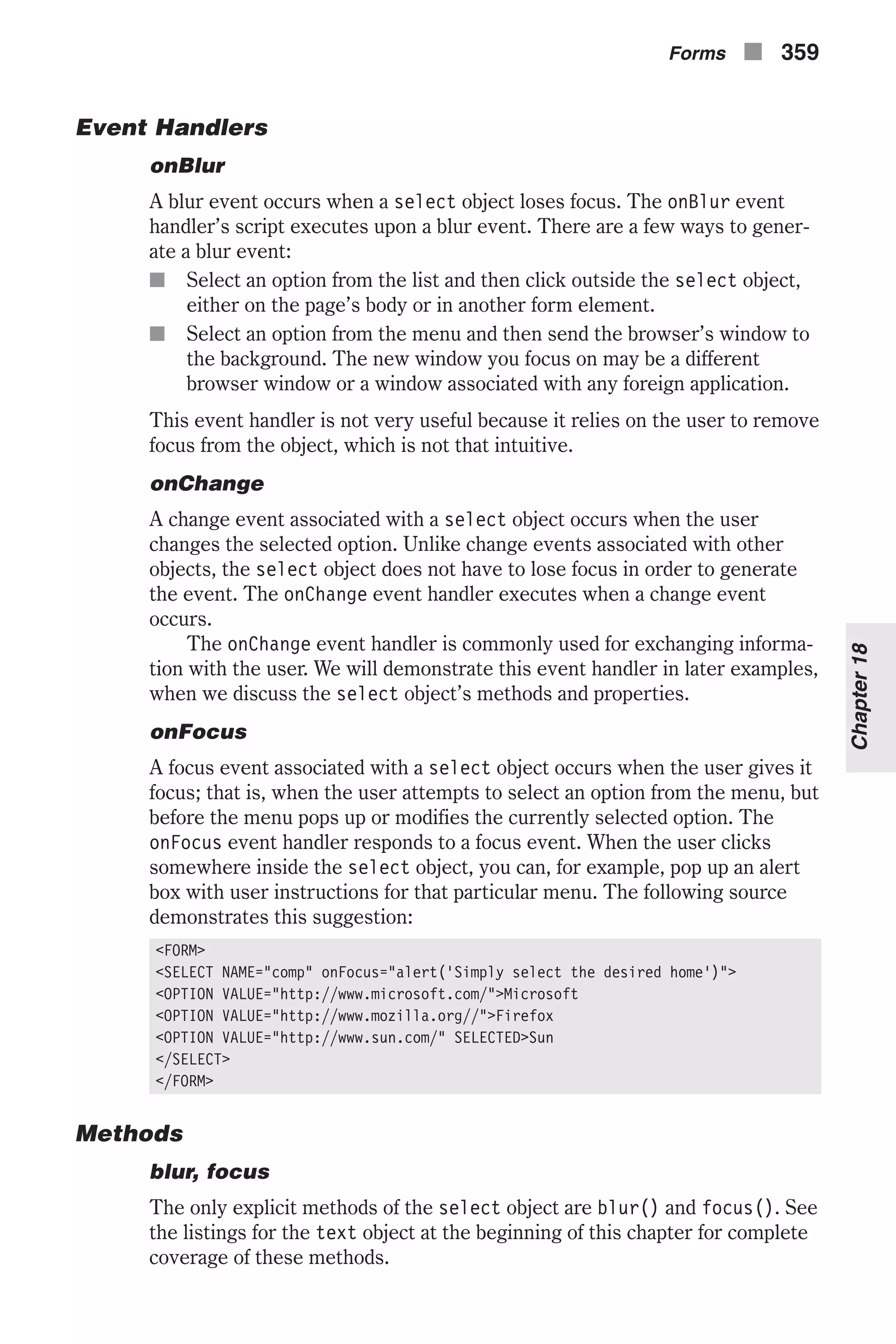 Event Handlers onBlur A blur event occurs when a select object loses focus. The onBlur event handler’s script executes upon a blur event. There are a few ways to gener- ate a blur event: n Select an option from the list and then click outside the select object, either on the page’s body or in another form element. n Select an option from the menu and then send the browser’s window to the background. The new window you focus on may be a different browser window or a window associated with any foreign application. This event handler is not very useful because it relies on the user to remove focus from the object, which is not that intuitive. onChange A change event associated with a select object occurs when the user changes the selected option. Unlike change events associated with other objects, the select object does not have to lose focus in order to generate the event. The onChange event handler executes when a change event occurs. The onChange event handler is commonly used for exchanging informa- tion with the user. We will demonstrate this event handler in later examples, when we discuss the select object’s methods and properties. onFocus A focus event associated with a select object occurs when the user gives it focus; that is, when the user attempts to select an option from the menu, but before the menu pops up or modifies the currently selected option. The onFocus event handler responds to a focus event. When the user clicks somewhere inside the select object, you can, for example, pop up an alert box with user instructions for that particular menu. The following source demonstrates this suggestion: <FORM> <SELECT NAME="comp" onFocus="alert('Simply select the desired home')"> <OPTION VALUE="http://www.microsoft.com/">Microsoft <OPTION VALUE="http://www.mozilla.org//">Firefox <OPTION VALUE="http://www.sun.com/" SELECTED>Sun </SELECT> </FORM> Methods blur, focus The only explicit methods of the select object are blur() and focus(). See the listings for the text object at the beginning of this chapter for complete coverage of these methods. Forms n 359 Chapter18 