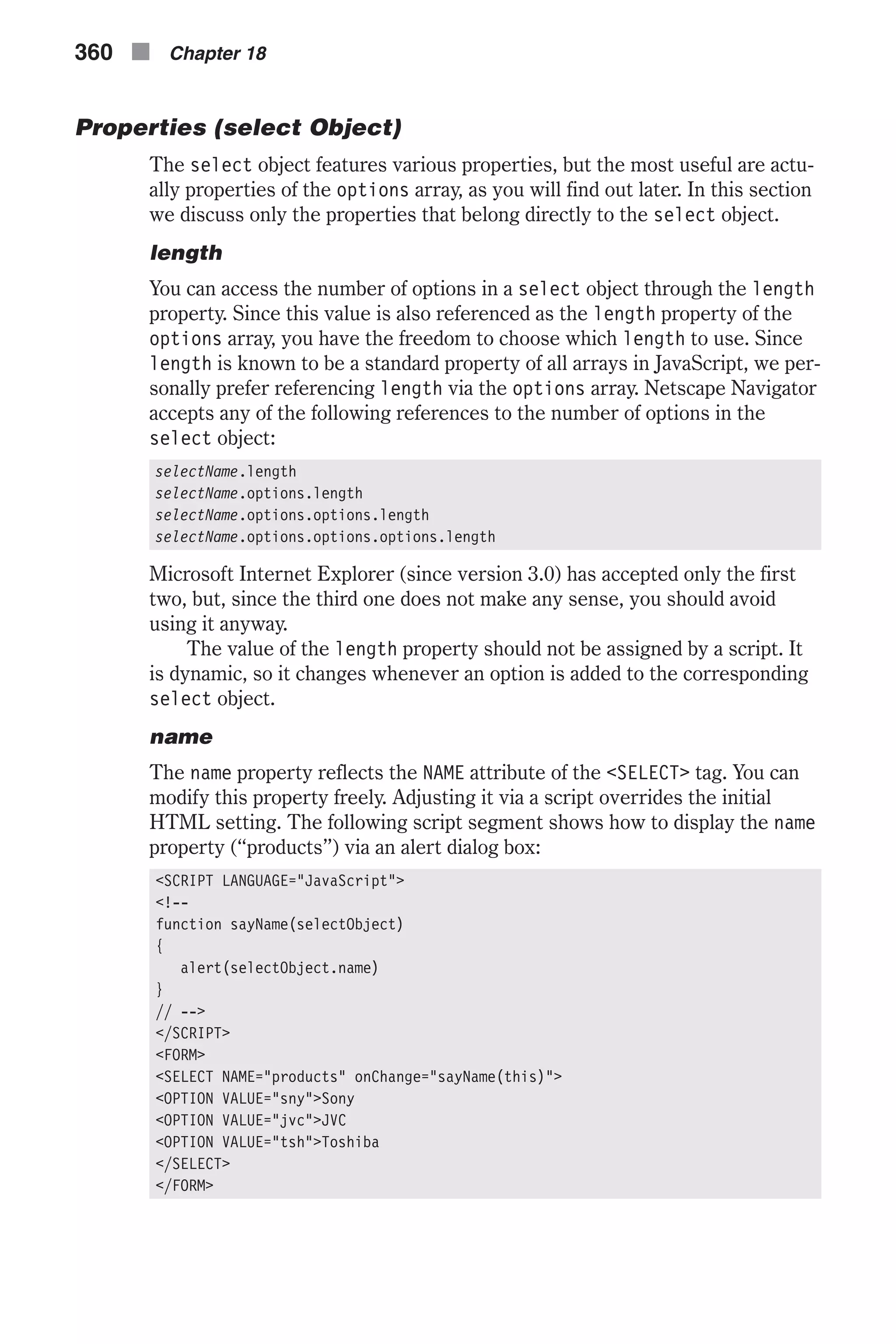 Properties (select Object) The select object features various properties, but the most useful are actu- ally properties of the options array, as you will find out later. In this section we discuss only the properties that belong directly to the select object. length You can access the number of options in a select object through the length property. Since this value is also referenced as the length property of the options array, you have the freedom to choose which length to use. Since length is known to be a standard property of all arrays in JavaScript, we per- sonally prefer referencing length via the options array. Netscape Navigator accepts any of the following references to the number of options in the select object: selectName.length selectName.options.length selectName.options.options.length selectName.options.options.options.length Microsoft Internet Explorer (since version 3.0) has accepted only the first two, but, since the third one does not make any sense, you should avoid using it anyway. The value of the length property should not be assigned by a script. It is dynamic, so it changes whenever an option is added to the corresponding select object. name The name property reflects the NAME attribute of the <SELECT> tag. You can modify this property freely. Adjusting it via a script overrides the initial HTML setting. The following script segment shows how to display the name property (“products”) via an alert dialog box: <SCRIPT LANGUAGE="JavaScript"> <!-- function sayName(selectObject) { alert(selectObject.name) } // --> </SCRIPT> <FORM> <SELECT NAME="products" onChange="sayName(this)"> <OPTION VALUE="sny">Sony <OPTION VALUE="jvc">JVC <OPTION VALUE="tsh">Toshiba </SELECT> </FORM> 360 n Chapter 18 