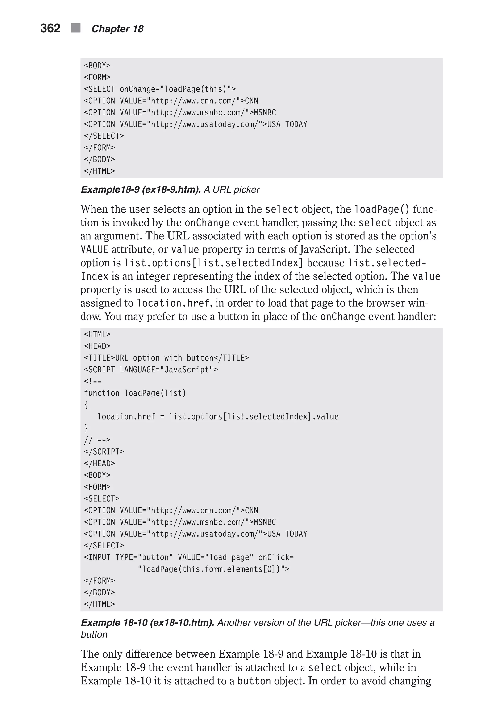 <BODY> <FORM> <SELECT onChange="loadPage(this)"> <OPTION VALUE="http://www.cnn.com/">CNN <OPTION VALUE="http://www.msnbc.com/">MSNBC <OPTION VALUE="http://www.usatoday.com/">USA TODAY </SELECT> </FORM> </BODY> </HTML> Example18-9 (ex18-9.htm). A URL picker When the user selects an option in the select object, the loadPage() func- tion is invoked by the onChange event handler, passing the select object as an argument. The URL associated with each option is stored as the option’s VALUE attribute, or value property in terms of JavaScript. The selected option is list.options[list.selectedIndex] because list.selected- Index is an integer representing the index of the selected option. The value property is used to access the URL of the selected object, which is then assigned to location.href, in order to load that page to the browser win- dow. You may prefer to use a button in place of the onChange event handler: <HTML> <HEAD> <TITLE>URL option with button</TITLE> <SCRIPT LANGUAGE="JavaScript"> <!-- function loadPage(list) { location.href = list.options[list.selectedIndex].value } // --> </SCRIPT> </HEAD> <BODY> <FORM> <SELECT> <OPTION VALUE="http://www.cnn.com/">CNN <OPTION VALUE="http://www.msnbc.com/">MSNBC <OPTION VALUE="http://www.usatoday.com/">USA TODAY </SELECT> <INPUT TYPE="button" VALUE="load page" onClick= "loadPage(this.form.elements[0])"> </FORM> </BODY> </HTML> Example 18-10 (ex18-10.htm). Another version of the URL picker—this one uses a button The only difference between Example 18-9 and Example 18-10 is that in Example 18-9 the event handler is attached to a select object, while in Example 18-10 it is attached to a button object. In order to avoid changing 362 n Chapter 18 