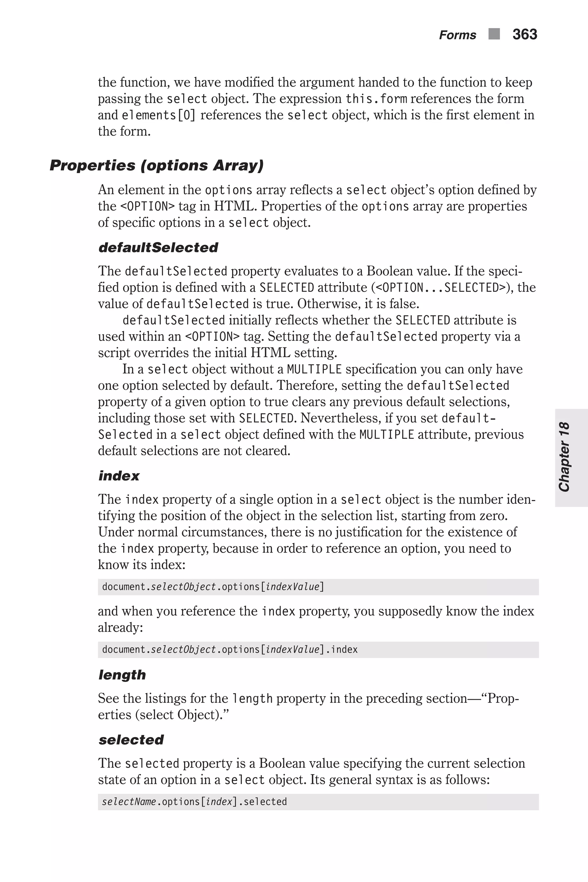 the function, we have modified the argument handed to the function to keep passing the select object. The expression this.form references the form and elements[0] references the select object, which is the first element in the form. Properties (options Array) An element in the options array reflects a select object’s option defined by the <OPTION> tag in HTML. Properties of the options array are properties of specific options in a select object. defaultSelected The defaultSelected property evaluates to a Boolean value. If the speci- fied option is defined with a SELECTED attribute (<OPTION...SELECTED>), the value of defaultSelected is true. Otherwise, it is false. defaultSelected initially reflects whether the SELECTED attribute is used within an <OPTION> tag. Setting the defaultSelected property via a script overrides the initial HTML setting. In a select object without a MULTIPLE specification you can only have one option selected by default. Therefore, setting the defaultSelected property of a given option to true clears any previous default selections, including those set with SELECTED. Nevertheless, if you set default- Selected in a select object defined with the MULTIPLE attribute, previous default selections are not cleared. index The index property of a single option in a select object is the number iden- tifying the position of the object in the selection list, starting from zero. Under normal circumstances, there is no justification for the existence of the index property, because in order to reference an option, you need to know its index: document.selectObject.options[indexValue] and when you reference the index property, you supposedly know the index already: document.selectObject.options[indexValue].index length See the listings for the length property in the preceding section—“Prop- erties (select Object).” selected The selected property is a Boolean value specifying the current selection state of an option in a select object. Its general syntax is as follows: selectName.options[index].selected Forms n 363 Chapter18 