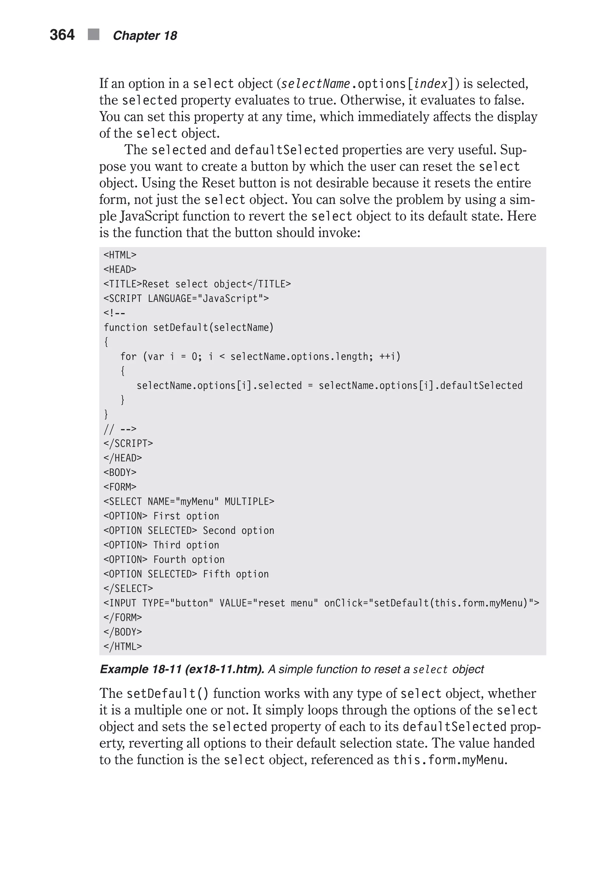 If an option in a select object (selectName.options[index]) is selected, the selected property evaluates to true. Otherwise, it evaluates to false. You can set this property at any time, which immediately affects the display of the select object. The selected and defaultSelected properties are very useful. Sup- pose you want to create a button by which the user can reset the select object. Using the Reset button is not desirable because it resets the entire form, not just the select object. You can solve the problem by using a sim- ple JavaScript function to revert the select object to its default state. Here is the function that the button should invoke: <HTML> <HEAD> <TITLE>Reset select object</TITLE> <SCRIPT LANGUAGE="JavaScript"> <!-- function setDefault(selectName) { for (var i = 0; i < selectName.options.length; ++i) { selectName.options[i].selected = selectName.options[i].defaultSelected } } // --> </SCRIPT> </HEAD> <BODY> <FORM> <SELECT NAME="myMenu" MULTIPLE> <OPTION> First option <OPTION SELECTED> Second option <OPTION> Third option <OPTION> Fourth option <OPTION SELECTED> Fifth option </SELECT> <INPUT TYPE="button" VALUE="reset menu" onClick="setDefault(this.form.myMenu)"> </FORM> </BODY> </HTML> Example 18-11 (ex18-11.htm). A simple function to reset a select object The setDefault() function works with any type of select object, whether it is a multiple one or not. It simply loops through the options of the select object and sets the selected property of each to its defaultSelected prop- erty, reverting all options to their default selection state. The value handed to the function is the select object, referenced as this.form.myMenu. 364 n Chapter 18 