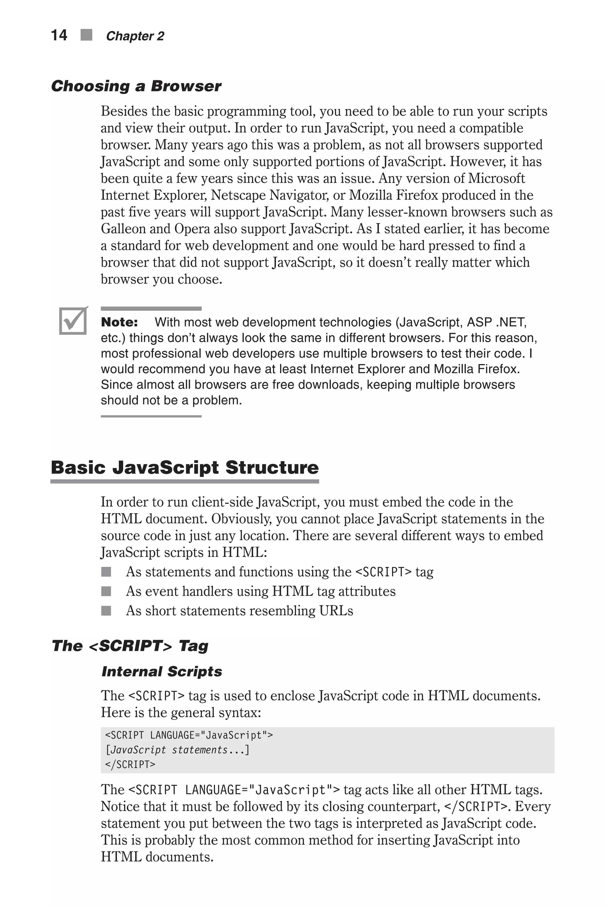 Choosing a Browser Besides the basic programming tool, you need to be able to run your scripts and view their output. In order to run JavaScript, you need a compatible browser. Many years ago this was a problem, as not all browsers supported JavaScript and some only supported portions of JavaScript. However, it has been quite a few years since this was an issue. Any version of Microsoft Internet Explorer, Netscape Navigator, or Mozilla Firefox produced in the past five years will support JavaScript. Many lesser-known browsers such as Galleon and Opera also support JavaScript. As I stated earlier, it has become a standard for web development and one would be hard pressed to find a browser that did not support JavaScript, so it doesn’t really matter which browser you choose. þ Note: With most web development technologies (JavaScript, ASP .NET, etc.) things don’t always look the same in different browsers. For this reason, most professional web developers use multiple browsers to test their code. I would recommend you have at least Internet Explorer and Mozilla Firefox. Since almost all browsers are free downloads, keeping multiple browsers should not be a problem. Basic JavaScript Structure In order to run client-side JavaScript, you must embed the code in the HTML document. Obviously, you cannot place JavaScript statements in the source code in just any location. There are several different ways to embed JavaScript scripts in HTML: n As statements and functions using the <SCRIPT> tag n As event handlers using HTML tag attributes n As short statements resembling URLs The <SCRIPT> Tag Internal Scripts The <SCRIPT> tag is used to enclose JavaScript code in HTML documents. Here is the general syntax: <SCRIPT LANGUAGE="JavaScript"> [JavaScript statements...] </SCRIPT> The <SCRIPT LANGUAGE="JavaScript"> tag acts like all other HTML tags. Notice that it must be followed by its closing counterpart, </SCRIPT>. Every statement you put between the two tags is interpreted as JavaScript code. This is probably the most common method for inserting JavaScript into HTML documents. 14 n Chapter 2 