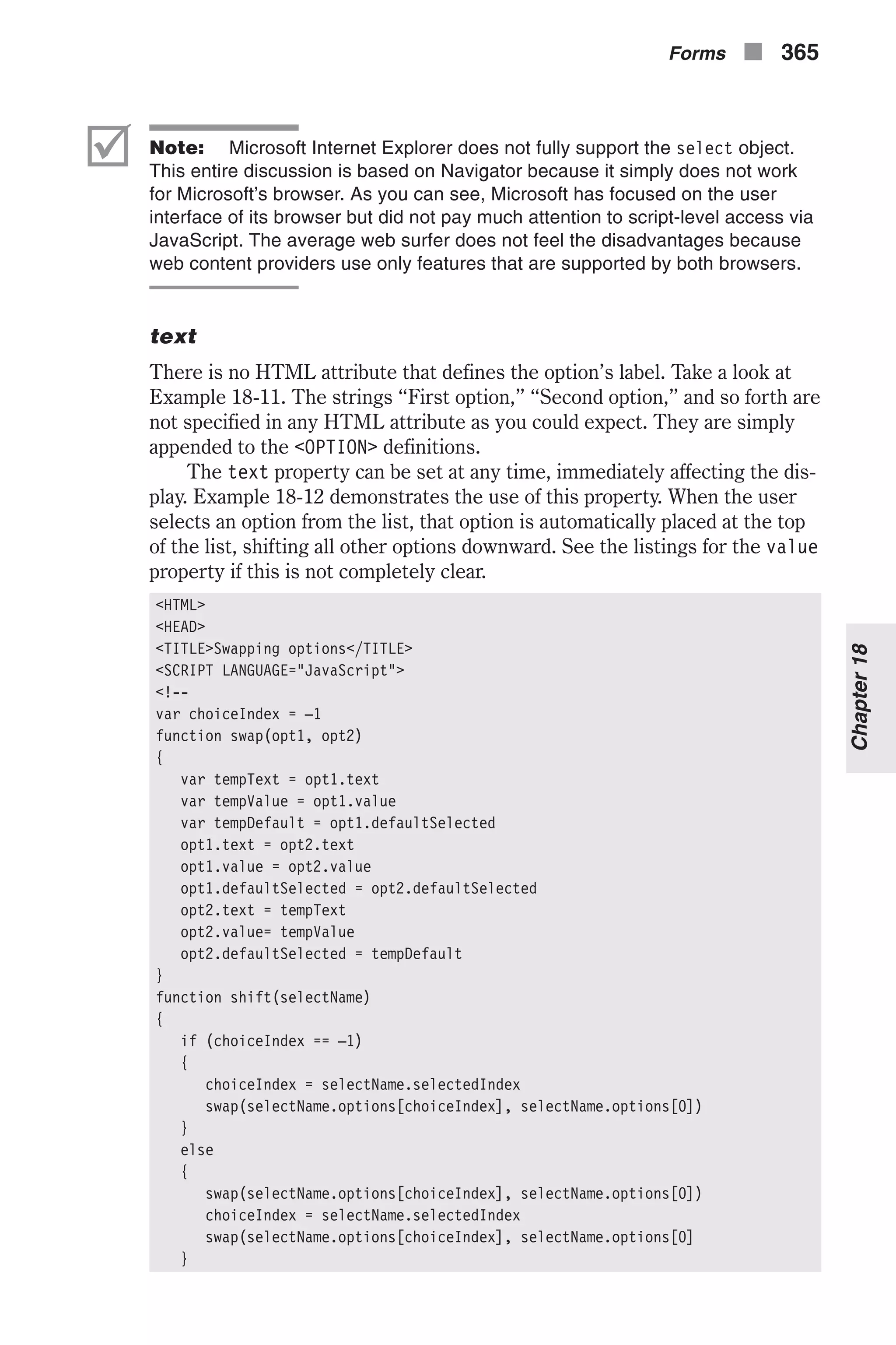 þ Note: Microsoft Internet Explorer does not fully support the select object. This entire discussion is based on Navigator because it simply does not work for Microsoft’s browser. As you can see, Microsoft has focused on the user interface of its browser but did not pay much attention to script-level access via JavaScript. The average web surfer does not feel the disadvantages because web content providers use only features that are supported by both browsers. text There is no HTML attribute that defines the option’s label. Take a look at Example 18-11. The strings “First option,” “Second option,” and so forth are not specified in any HTML attribute as you could expect. They are simply appended to the <OPTION> definitions. The text property can be set at any time, immediately affecting the dis- play. Example 18-12 demonstrates the use of this property. When the user selects an option from the list, that option is automatically placed at the top of the list, shifting all other options downward. See the listings for the value property if this is not completely clear. <HTML> <HEAD> <TITLE>Swapping options</TITLE> <SCRIPT LANGUAGE="JavaScript"> <!-- var choiceIndex = –1 function swap(opt1, opt2) { var tempText = opt1.text var tempValue = opt1.value var tempDefault = opt1.defaultSelected opt1.text = opt2.text opt1.value = opt2.value opt1.defaultSelected = opt2.defaultSelected opt2.text = tempText opt2.value= tempValue opt2.defaultSelected = tempDefault } function shift(selectName) { if (choiceIndex == –1) { choiceIndex = selectName.selectedIndex swap(selectName.options[choiceIndex], selectName.options[0]) } else { swap(selectName.options[choiceIndex], selectName.options[0]) choiceIndex = selectName.selectedIndex swap(selectName.options[choiceIndex], selectName.options[0] } Forms n 365 Chapter18 
