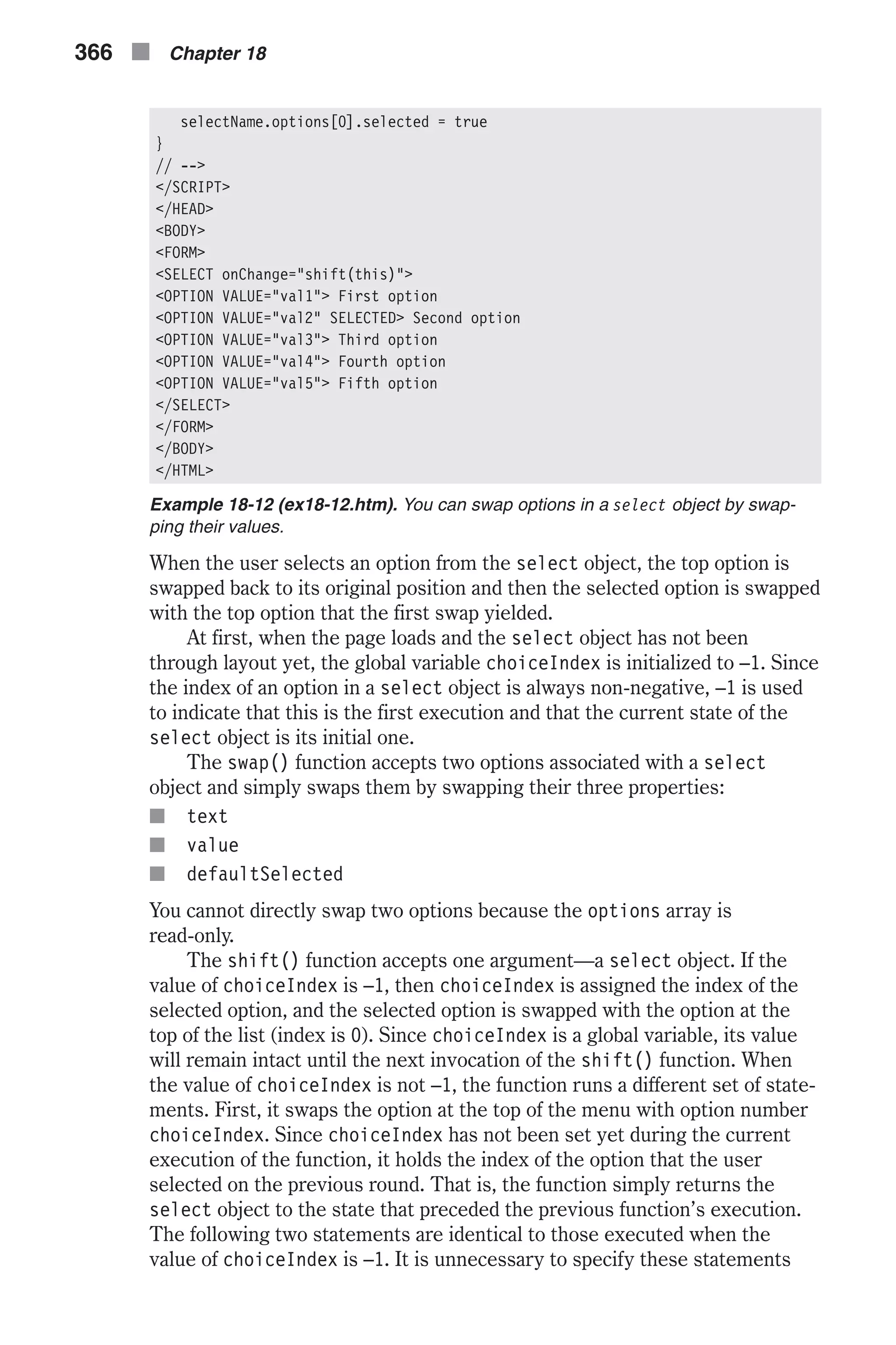 selectName.options[0].selected = true } // --> </SCRIPT> </HEAD> <BODY> <FORM> <SELECT onChange="shift(this)"> <OPTION VALUE="val1"> First option <OPTION VALUE="val2" SELECTED> Second option <OPTION VALUE="val3"> Third option <OPTION VALUE="val4"> Fourth option <OPTION VALUE="val5"> Fifth option </SELECT> </FORM> </BODY> </HTML> Example 18-12 (ex18-12.htm). You can swap options in a select object by swap- ping their values. When the user selects an option from the select object, the top option is swapped back to its original position and then the selected option is swapped with the top option that the first swap yielded. At first, when the page loads and the select object has not been through layout yet, the global variable choiceIndex is initialized to –1. Since the index of an option in a select object is always non-negative, –1 is used to indicate that this is the first execution and that the current state of the select object is its initial one. The swap() function accepts two options associated with a select object and simply swaps them by swapping their three properties: n text n value n defaultSelected You cannot directly swap two options because the options array is read-only. The shift() function accepts one argument—a select object. If the value of choiceIndex is –1, then choiceIndex is assigned the index of the selected option, and the selected option is swapped with the option at the top of the list (index is 0). Since choiceIndex is a global variable, its value will remain intact until the next invocation of the shift() function. When the value of choiceIndex is not –1, the function runs a different set of state- ments. First, it swaps the option at the top of the menu with option number choiceIndex. Since choiceIndex has not been set yet during the current execution of the function, it holds the index of the option that the user selected on the previous round. That is, the function simply returns the select object to the state that preceded the previous function’s execution. The following two statements are identical to those executed when the value of choiceIndex is –1. It is unnecessary to specify these statements 366 n Chapter 18 