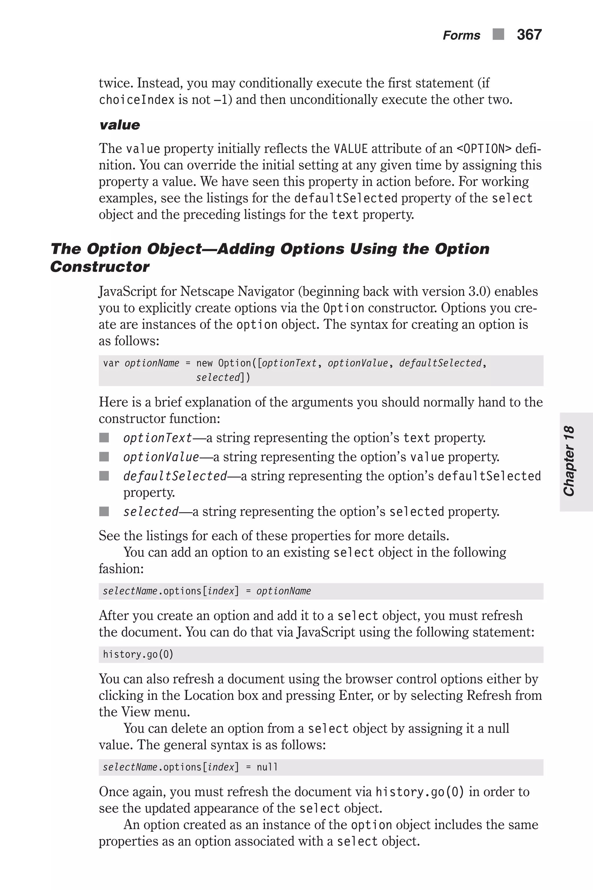 twice. Instead, you may conditionally execute the first statement (if choiceIndex is not –1) and then unconditionally execute the other two. value The value property initially reflects the VALUE attribute of an <OPTION> defi- nition. You can override the initial setting at any given time by assigning this property a value. We have seen this property in action before. For working examples, see the listings for the defaultSelected property of the select object and the preceding listings for the text property. The Option Object—Adding Options Using the Option Constructor JavaScript for Netscape Navigator (beginning back with version 3.0) enables you to explicitly create options via the Option constructor. Options you cre- ate are instances of the option object. The syntax for creating an option is as follows: var optionName = new Option([optionText, optionValue, defaultSelected, selected]) Here is a brief explanation of the arguments you should normally hand to the constructor function: n optionText—a string representing the option’s text property. n optionValue—a string representing the option’s value property. n defaultSelected—a string representing the option’s defaultSelected property. n selected—a string representing the option’s selected property. See the listings for each of these properties for more details. You can add an option to an existing select object in the following fashion: selectName.options[index] = optionName After you create an option and add it to a select object, you must refresh the document. You can do that via JavaScript using the following statement: history.go(0) You can also refresh a document using the browser control options either by clicking in the Location box and pressing Enter, or by selecting Refresh from the View menu. You can delete an option from a select object by assigning it a null value. The general syntax is as follows: selectName.options[index] = null Once again, you must refresh the document via history.go(0) in order to see the updated appearance of the select object. An option created as an instance of the option object includes the same properties as an option associated with a select object. Forms n 367 Chapter18 