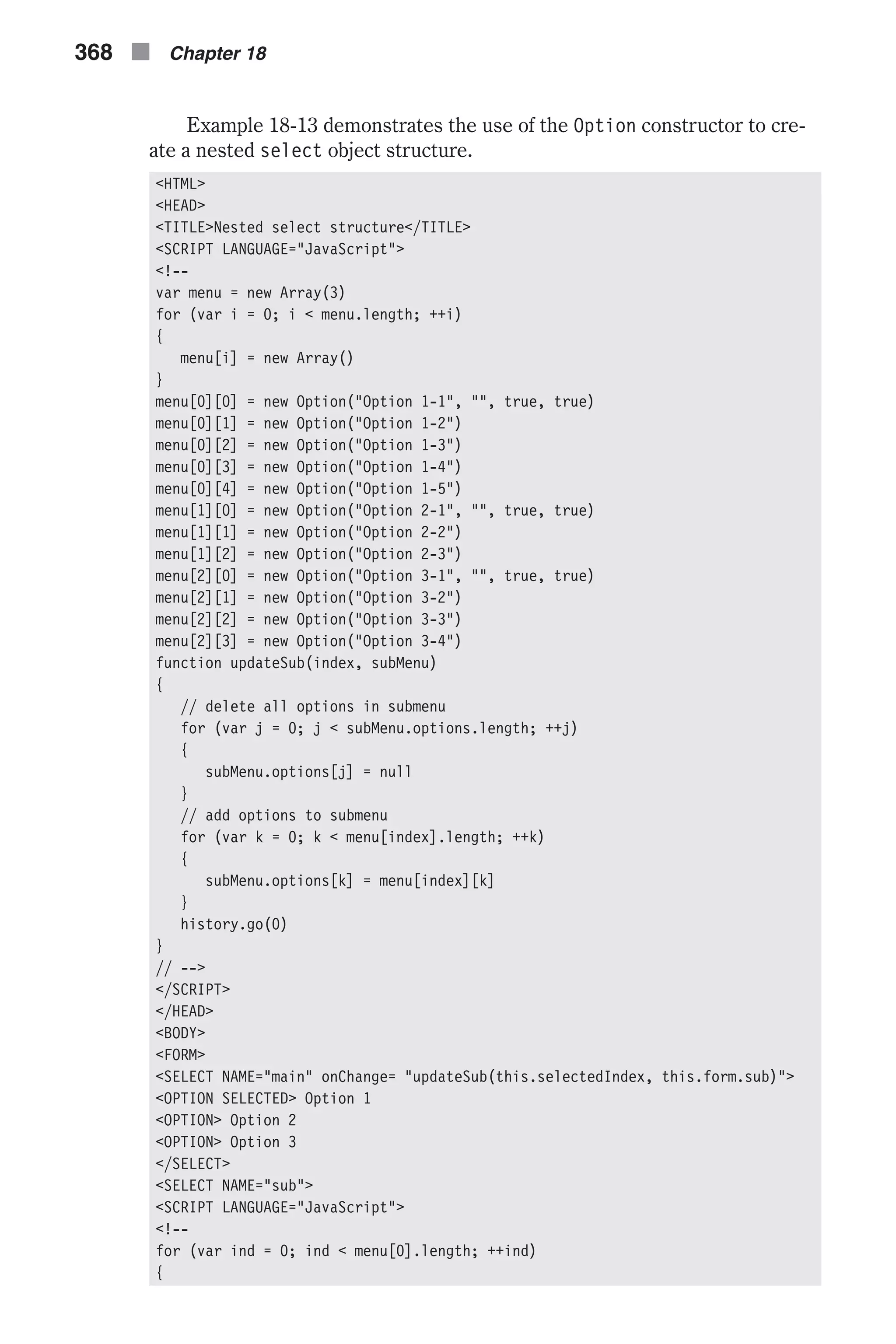 Example 18-13 demonstrates the use of the Option constructor to cre- ate a nested select object structure. <HTML> <HEAD> <TITLE>Nested select structure</TITLE> <SCRIPT LANGUAGE="JavaScript"> <!-- var menu = new Array(3) for (var i = 0; i < menu.length; ++i) { menu[i] = new Array() } menu[0][0] = new Option("Option 1-1", "", true, true) menu[0][1] = new Option("Option 1-2") menu[0][2] = new Option("Option 1-3") menu[0][3] = new Option("Option 1-4") menu[0][4] = new Option("Option 1-5") menu[1][0] = new Option("Option 2-1", "", true, true) menu[1][1] = new Option("Option 2-2") menu[1][2] = new Option("Option 2-3") menu[2][0] = new Option("Option 3-1", "", true, true) menu[2][1] = new Option("Option 3-2") menu[2][2] = new Option("Option 3-3") menu[2][3] = new Option("Option 3-4") function updateSub(index, subMenu) { // delete all options in submenu for (var j = 0; j < subMenu.options.length; ++j) { subMenu.options[j] = null } // add options to submenu for (var k = 0; k < menu[index].length; ++k) { subMenu.options[k] = menu[index][k] } history.go(0) } // --> </SCRIPT> </HEAD> <BODY> <FORM> <SELECT NAME="main" onChange= "updateSub(this.selectedIndex, this.form.sub)"> <OPTION SELECTED> Option 1 <OPTION> Option 2 <OPTION> Option 3 </SELECT> <SELECT NAME="sub"> <SCRIPT LANGUAGE="JavaScript"> <!-- for (var ind = 0; ind < menu[0].length; ++ind) { 368 n Chapter 18 