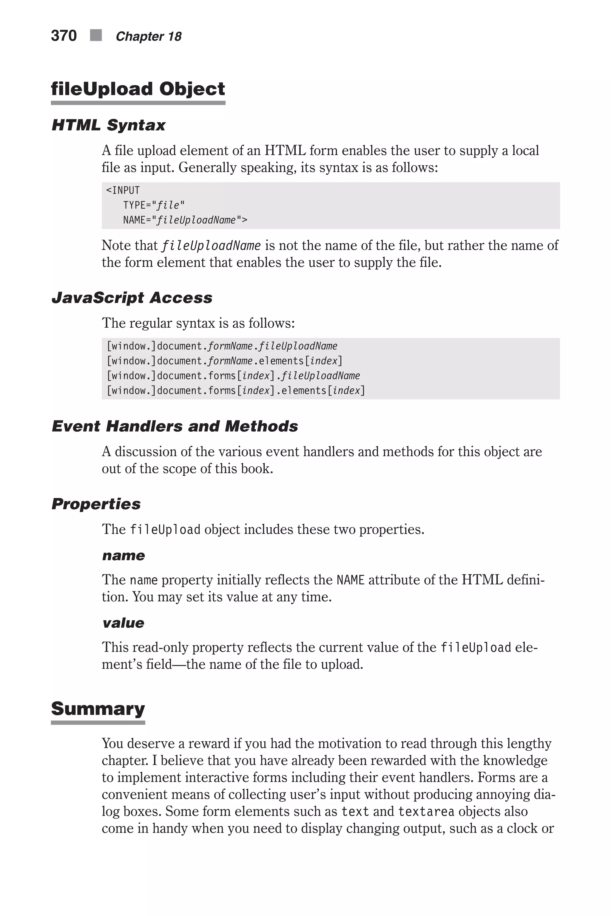 fileUpload Object HTML Syntax A file upload element of an HTML form enables the user to supply a local file as input. Generally speaking, its syntax is as follows: <INPUT TYPE="file" NAME="fileUploadName"> Note that fileUploadName is not the name of the file, but rather the name of the form element that enables the user to supply the file. JavaScript Access The regular syntax is as follows: [window.]document.formName.fileUploadName [window.]document.formName.elements[index] [window.]document.forms[index].fileUploadName [window.]document.forms[index].elements[index] Event Handlers and Methods A discussion of the various event handlers and methods for this object are out of the scope of this book. Properties The fileUpload object includes these two properties. name The name property initially reflects the NAME attribute of the HTML defini- tion. You may set its value at any time. value This read-only property reflects the current value of the fileUpload ele- ment’s field—the name of the file to upload. Summary You deserve a reward if you had the motivation to read through this lengthy chapter. I believe that you have already been rewarded with the knowledge to implement interactive forms including their event handlers. Forms are a convenient means of collecting user’s input without producing annoying dia- log boxes. Some form elements such as text and textarea objects also come in handy when you need to display changing output, such as a clock or 370 n Chapter 18 
