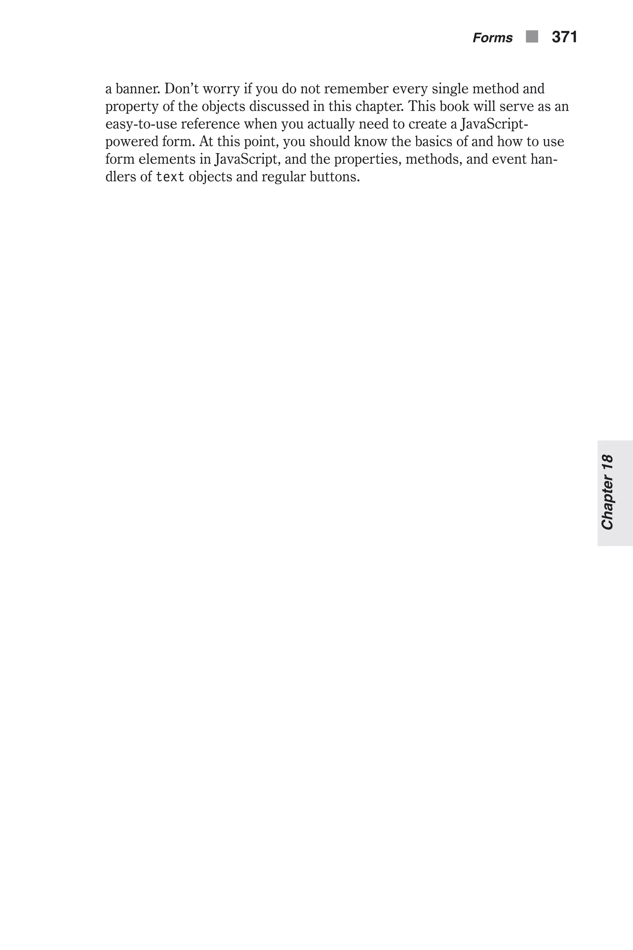 a banner. Don’t worry if you do not remember every single method and property of the objects discussed in this chapter. This book will serve as an easy-to-use reference when you actually need to create a JavaScript- powered form. At this point, you should know the basics of and how to use form elements in JavaScript, and the properties, methods, and event han- dlers of text objects and regular buttons. Forms n 371 Chapter18 