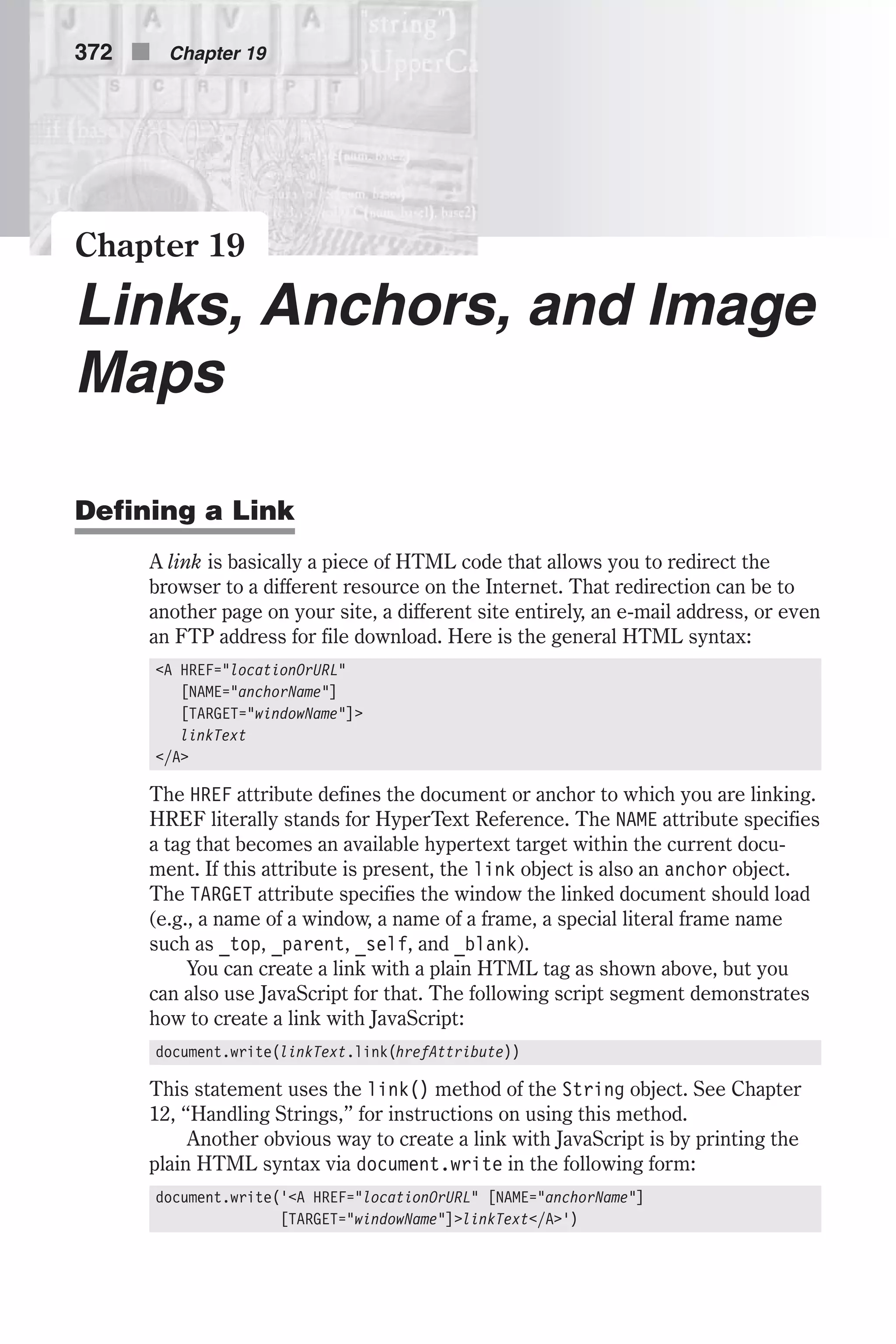 Chapter 19 Links, Anchors, and Image Maps Defining a Link A link is basically a piece of HTML code that allows you to redirect the browser to a different resource on the Internet. That redirection can be to another page on your site, a different site entirely, an e-mail address, or even an FTP address for file download. Here is the general HTML syntax: <A HREF="locationOrURL" [NAME="anchorName"] [TARGET="windowName"]> linkText </A> The HREF attribute defines the document or anchor to which you are linking. HREF literally stands for HyperText Reference. The NAME attribute specifies a tag that becomes an available hypertext target within the current docu- ment. If this attribute is present, the link object is also an anchor object. The TARGET attribute specifies the window the linked document should load (e.g., a name of a window, a name of a frame, a special literal frame name such as _top, _parent, _self, and _blank). You can create a link with a plain HTML tag as shown above, but you can also use JavaScript for that. The following script segment demonstrates how to create a link with JavaScript: document.write(linkText.link(hrefAttribute)) This statement uses the link() method of the String object. See Chapter 12, “Handling Strings,” for instructions on using this method. Another obvious way to create a link with JavaScript is by printing the plain HTML syntax via document.write in the following form: document.write('<A HREF="locationOrURL" [NAME="anchorName"] [TARGET="windowName"]>linkText</A>') 372 n Chapter 19 
